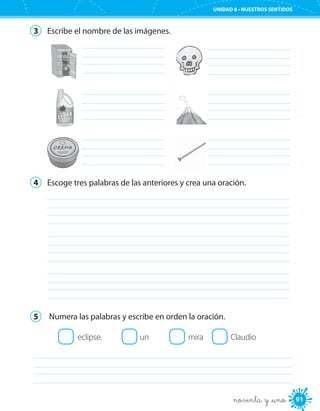 91
UNIDAD 8 • NUESTROS SENTIDOS
noventa y _uno
3	 Escribe el nombre de las imágenes.
	 	
	 	
	 	
4	 Escoge tres palabras de las anteriores y crea una oración.
	
	
	
5	 Numera las palabras y escribe en orden la oración.
eclipse.	 un	 mira	 Claudio
	
 