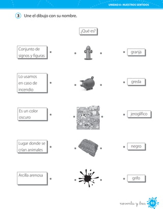 93
UNIDAD 8 • NUESTROS SENTIDOS
noventa y _tres
3	 Une el dibujo con su nombre.
¿Qué es?
Conjunto de
signos y figuras
granja
Lo usamos
en caso de
incendio
greda
Es un color
oscuro
jeroglífico
Lugar donde se
crían animales
negro
Arcilla arenosa
grifo
 