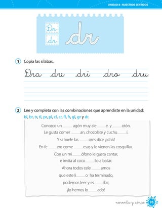 95
UNIDAD 8 • NUESTROS SENTIDOS
noventa y _cinco
D_r
B_r_dr
1	 Copia las sílabas.
	
	D_ra	 _dre	 _dri	 _dro	 _dru
2	 Lee y completa con las combinaciones que aprendiste en la unidad:
bl, br, tr, tl, pr, pl, cl, cr, fl, fr, gl, gr y dr.
Conozco un agón muy ale e y otón.
Le gusta comer an, chocolate y cuchu í.
Y si huele las ores dice ¡achís!
En fe ero come esas y le vienen las cosquillas.
Con un mi ófono le gusta cantar,
e invita al coco ilo a bailar.
Ahora todos cele amos
que este li o ha terminado,
podemos leer y es ibir,
¡lo hemos lo ado!
 