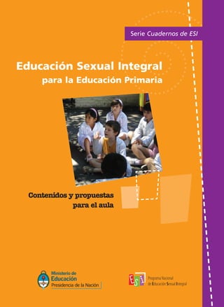 TAPAS ME ok:Layout 1   18/2/10   11:15   Página 1




                                                                                                                                                            Serie Cuadernos de ESI




                                                                                                                               Educación Sexual Integral
                                                                                                                                    para la Educación Primaria




                                                                                                                                 Contenidos y propuestas
                                                                                                                                             para el aula




                                               Comuniquémonos:

                                                Programa Na cional de Educación Sexual Integral
                                                    ( 0 11 ) 4 12 9- 1 22 7 / ( 01 1) 41 29 - 74 01 .
                                                E - m a i l : p r og ra m a e d u c a c i on s e x u a l @ m e . g o v . a r
 