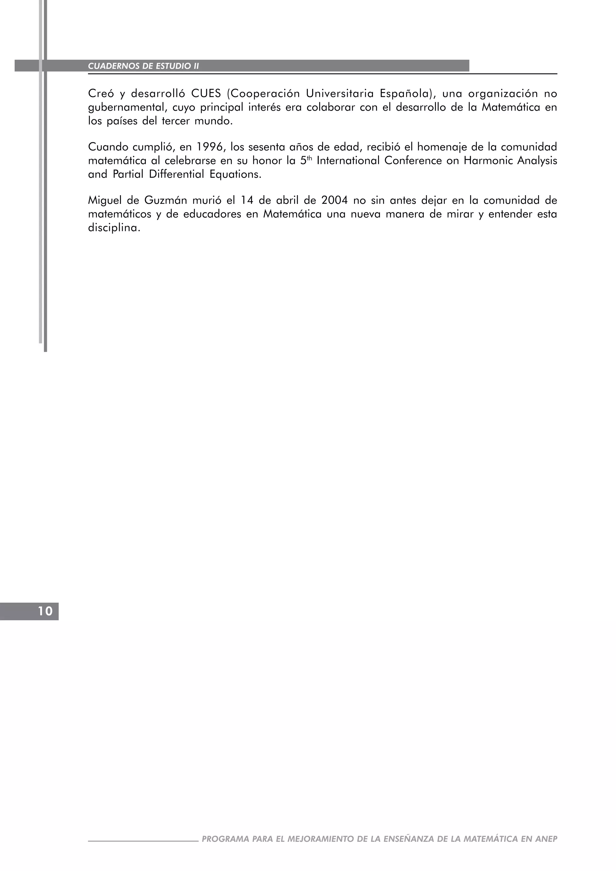 CUADERNOS DE ESTUDIO II
CUADERNOS DE ESTUDIO10
PROGRAMA PARA EL MEJORAMIENTO DE LA ENSEÑANZA DE LA MATEMÁTICA EN ANEP
Creó y desarrolló CUES (Cooperación Universitaria Española), una organización no
gubernamental, cuyo principal interés era colaborar con el desarrollo de la Matemática en
los países del tercer mundo.
Cuando cumplió, en 1996, los sesenta años de edad, recibió el homenaje de la comunidad
matemática al celebrarse en su honor la 5th
International Conference on Harmonic Analysis
and Partial Differential Equations.
Miguel de Guzmán murió el 14 de abril de 2004 no sin antes dejar en la comunidad de
matemáticos y de educadores en Matemática una nueva manera de mirar y entender esta
disciplina.
 