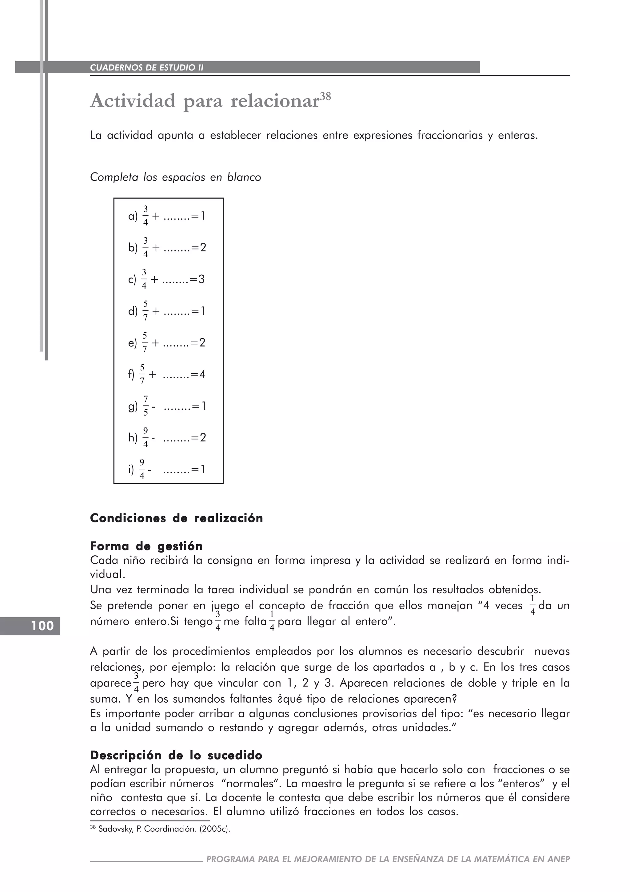 CUADERNOS DE ESTUDIO II
CUADERNOS DE ESTUDIO100
PROGRAMA PARA EL MEJORAMIENTO DE LA ENSEÑANZA DE LA MATEMÁTICA EN ANEP
Actividad para relacionar38
La actividad apunta a establecer relaciones entre expresiones fraccionarias y enteras.
Completa los espacios en blanco
a)
3
4
+ ........=1
b)
3
4
+ ........=2
c)
3
4
+ ........=3
d)
5
7
+ ........=1
e)
5
7
+ ........=2
f)
5
7
+ ........=4
g)
7
5
- ........=1
h)
9
4
- ........=2
i)
9
4
- ........=1
Condiciones de realizaciónCondiciones de realizaciónCondiciones de realizaciónCondiciones de realizaciónCondiciones de realización
Forma de gestiónForma de gestiónForma de gestiónForma de gestiónForma de gestión
Cada niño recibirá la consigna en forma impresa y la actividad se realizará en forma indi-
vidual.
Una vez terminada la tarea individual se pondrán en común los resultados obtenidos.
Se pretende poner en juego el concepto de fracción que ellos manejan “4 veces
1
4
da un
número entero.Si tengo
3
4
me falta
1
4
para llegar al entero”.
A partir de los procedimientos empleados por los alumnos es necesario descubrir nuevas
relaciones, por ejemplo: la relación que surge de los apartados a , b y c. En los tres casos
aparece
3
4
pero hay que vincular con 1, 2 y 3. Aparecen relaciones de doble y triple en la
suma. Y en los sumandos faltantes ¿qué tipo de relaciones aparecen?
Es importante poder arribar a algunas conclusiones provisorias del tipo: “es necesario llegar
a la unidad sumando o restando y agregar además, otras unidades.”
Descripción de lo sucedidoDescripción de lo sucedidoDescripción de lo sucedidoDescripción de lo sucedidoDescripción de lo sucedido
Al entregar la propuesta, un alumno preguntó si había que hacerlo solo con fracciones o se
podían escribir números “normales”. La maestra le pregunta si se refiere a los “enteros” y el
niño contesta que sí. La docente le contesta que debe escribir los números que él considere
correctos o necesarios. El alumno utilizó fracciones en todos los casos.
38
Sadovsky, P. Coordinación. (2005c).
 