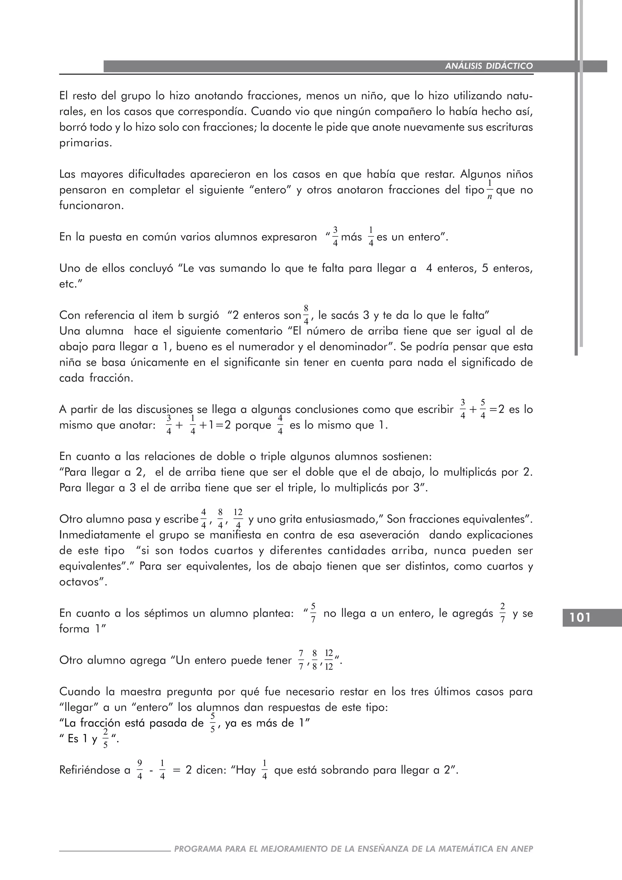 101
PROGRAMA PARA EL MEJORAMIENTO DE LA ENSEÑANZA DE LA MATEMÁTICA EN ANEP
ANÁLISIS DIDÁCTICO
El resto del grupo lo hizo anotando fracciones, menos un niño, que lo hizo utilizando natu-
rales, en los casos que correspondía. Cuando vio que ningún compañero lo había hecho así,
borró todo y lo hizo solo con fracciones; la docente le pide que anote nuevamente sus escrituras
primarias.
Las mayores dificultades aparecieron en los casos en que había que restar. Algunos niños
pensaron en completar el siguiente “entero” y otros anotaron fracciones del tipo
1
n
que no
funcionaron.
En la puesta en común varios alumnos expresaron “
3
4
más
1
4
es un entero”.
Uno de ellos concluyó “Le vas sumando lo que te falta para llegar a 4 enteros, 5 enteros,
etc.”
Con referencia al item b surgió “2 enteros son
8
4
, le sacás 3 y te da lo que le falta”
Una alumna hace el siguiente comentario “El número de arriba tiene que ser igual al de
abajo para llegar a 1, bueno es el numerador y el denominador”. Se podría pensar que esta
niña se basa únicamente en el significante sin tener en cuenta para nada el significado de
cada fracción.
A partir de las discusiones se llega a algunas conclusiones como que escribir
3
4
+
5
4
=2 es lo
mismo que anotar:
3
4
+
1
4
+1=2 porque
4
4
es lo mismo que 1.
En cuanto a las relaciones de doble o triple algunos alumnos sostienen:
“Para llegar a 2, el de arriba tiene que ser el doble que el de abajo, lo multiplicás por 2.
Para llegar a 3 el de arriba tiene que ser el triple, lo multiplicás por 3”.
Otro alumno pasa y escribe
4
4
,
8
4
,
12
4
y uno grita entusiasmado,” Son fracciones equivalentes”.
Inmediatamente el grupo se manifiesta en contra de esa aseveración dando explicaciones
de este tipo “si son todos cuartos y diferentes cantidades arriba, nunca pueden ser
equivalentes”.” Para ser equivalentes, los de abajo tienen que ser distintos, como cuartos y
octavos”.
En cuanto a los séptimos un alumno plantea: “
5
7
no llega a un entero, le agregás
2
7
y se
forma 1”
Otro alumno agrega “Un entero puede tener
7
7
,
8
8
,
12
12
“.
Cuando la maestra pregunta por qué fue necesario restar en los tres últimos casos para
“llegar” a un “entero” los alumnos dan respuestas de este tipo:
“La fracción está pasada de
5
5
, ya es más de 1”
“ Es 1 y
2
5
“.
Refiriéndose a
9
4
-
1
4
= 2 dicen: “Hay
1
4
que está sobrando para llegar a 2”.
 