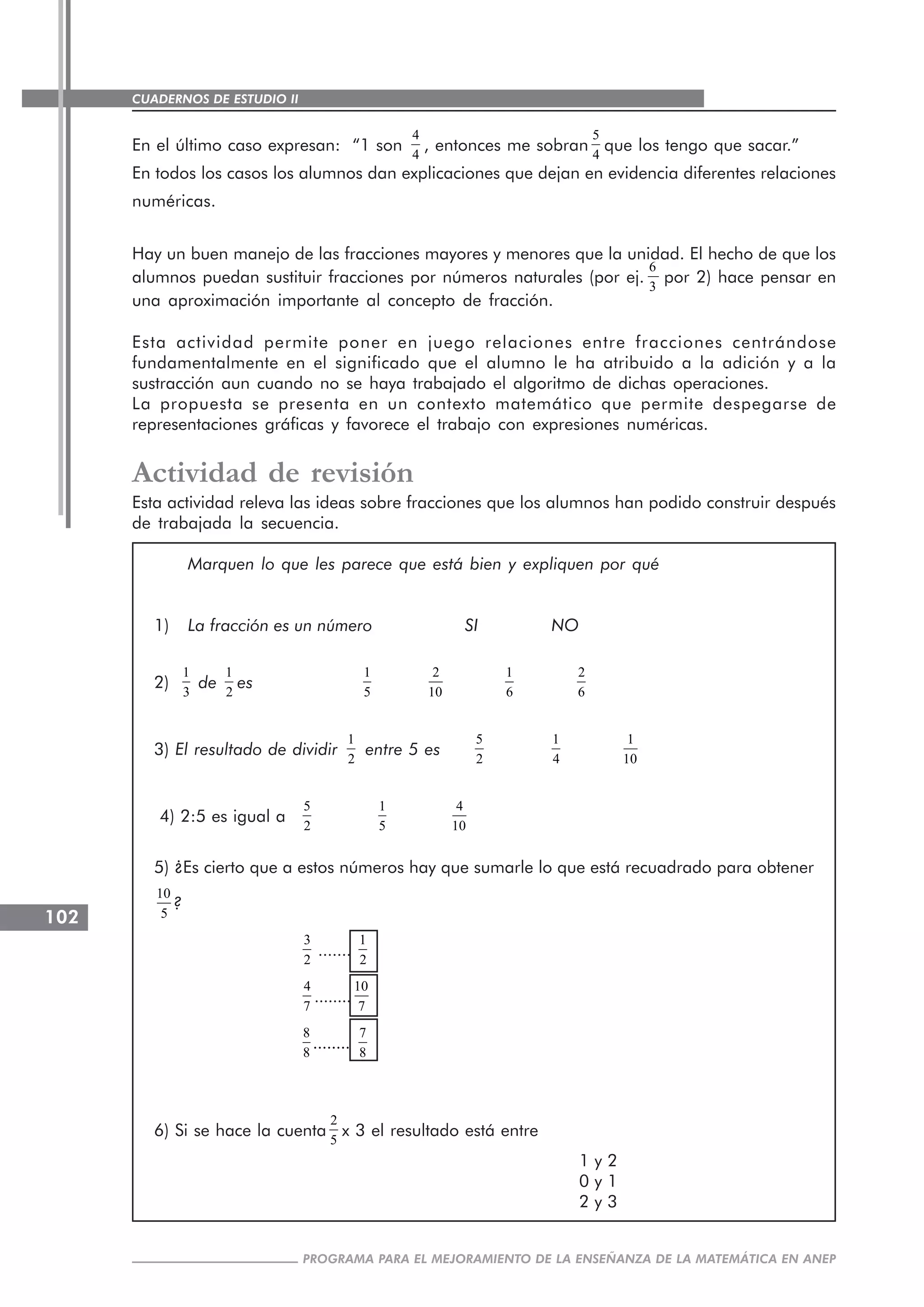 CUADERNOS DE ESTUDIO II
CUADERNOS DE ESTUDIO102
PROGRAMA PARA EL MEJORAMIENTO DE LA ENSEÑANZA DE LA MATEMÁTICA EN ANEP
En el último caso expresan: “1 son
4
4
, entonces me sobran
5
4
que los tengo que sacar.”
En todos los casos los alumnos dan explicaciones que dejan en evidencia diferentes relaciones
numéricas.
Hay un buen manejo de las fracciones mayores y menores que la unidad. El hecho de que los
alumnos puedan sustituir fracciones por números naturales (por ej.
6
3
por 2) hace pensar en
una aproximación importante al concepto de fracción.
Esta actividad permite poner en juego relaciones entre fracciones centrándose
fundamentalmente en el significado que el alumno le ha atribuido a la adición y a la
sustracción aun cuando no se haya trabajado el algoritmo de dichas operaciones.
La propuesta se presenta en un contexto matemático que permite despegarse de
representaciones gráficas y favorece el trabajo con expresiones numéricas.
Actividad de revisión
Esta actividad releva las ideas sobre fracciones que los alumnos han podido construir después
de trabajada la secuencia.
Marquen lo que les parece que está bien y expliquen por qué
1) La fracción es un número SI NO
2)
1
3
de
1
2
es
1
5
2
10
1
6
2
6
3) El resultado de dividir
1
2
entre 5 es
5
2
1
4
1
10
4) 2:5 es igual a
5
2
1
5
4
10
5) ¿Es cierto que a estos números hay que sumarle lo que está recuadrado para obtener
10
5
?
3
2
.......
1
2
4
7
........
10
7
8
8
........
7
8
6) Si se hace la cuenta
2
5
x 3 el resultado está entre
1 y 2
0 y 1
2 y 3
 