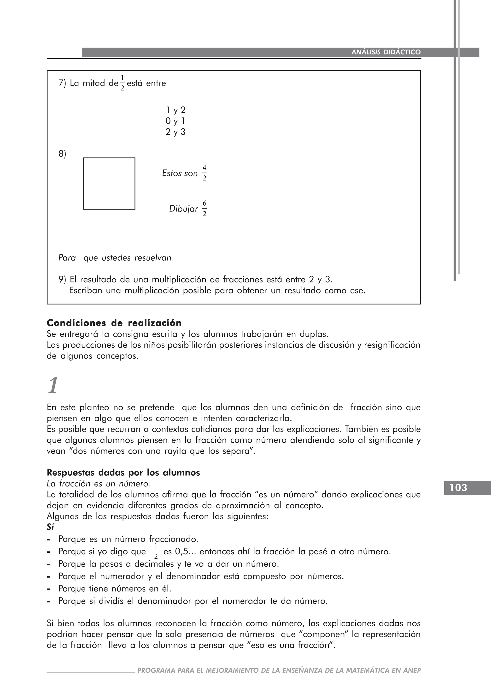 103
PROGRAMA PARA EL MEJORAMIENTO DE LA ENSEÑANZA DE LA MATEMÁTICA EN ANEP
ANÁLISIS DIDÁCTICO
7) La mitad de
1
2
está entre
1 y 2
0 y 1
2 y 3
8)
Estos son
4
2
Dibujar
6
2
Para que ustedes resuelvan
9) El resultado de una multiplicación de fracciones está entre 2 y 3.
Escriban una multiplicación posible para obtener un resultado como ese.
Condiciones de realizaciónCondiciones de realizaciónCondiciones de realizaciónCondiciones de realizaciónCondiciones de realización
Se entregará la consigna escrita y los alumnos trabajarán en duplas.
Las producciones de los niños posibilitarán posteriores instancias de discusión y resignificación
de algunos conceptos.
1
En este planteo no se pretende que los alumnos den una definición de fracción sino que
piensen en algo que ellos conocen e intenten caracterizarla.
Es posible que recurran a contextos cotidianos para dar las explicaciones. También es posible
que algunos alumnos piensen en la fracción como número atendiendo solo al significante y
vean “dos números con una rayita que los separa”.
Respuestas dadas por los alumnos
La fracción es un número:
La totalidad de los alumnos afirma que la fracción “es un número” dando explicaciones que
dejan en evidencia diferentes grados de aproximación al concepto.
Algunas de las respuestas dadas fueron las siguientes:
Sí
----- Porque es un número fraccionado.
----- Porque si yo digo que
1
2
es 0,5... entonces ahí la fracción la pasé a otro número.
----- Porque la pasas a decimales y te va a dar un número.
----- Porque el numerador y el denominador está compuesto por números.
----- Porque tiene números en él.
----- Porque si dividís el denominador por el numerador te da número.
Si bien todos los alumnos reconocen la fracción como número, las explicaciones dadas nos
podrían hacer pensar que la sola presencia de números que “componen” la representación
de la fracción lleva a los alumnos a pensar que “eso es una fracción”.
 