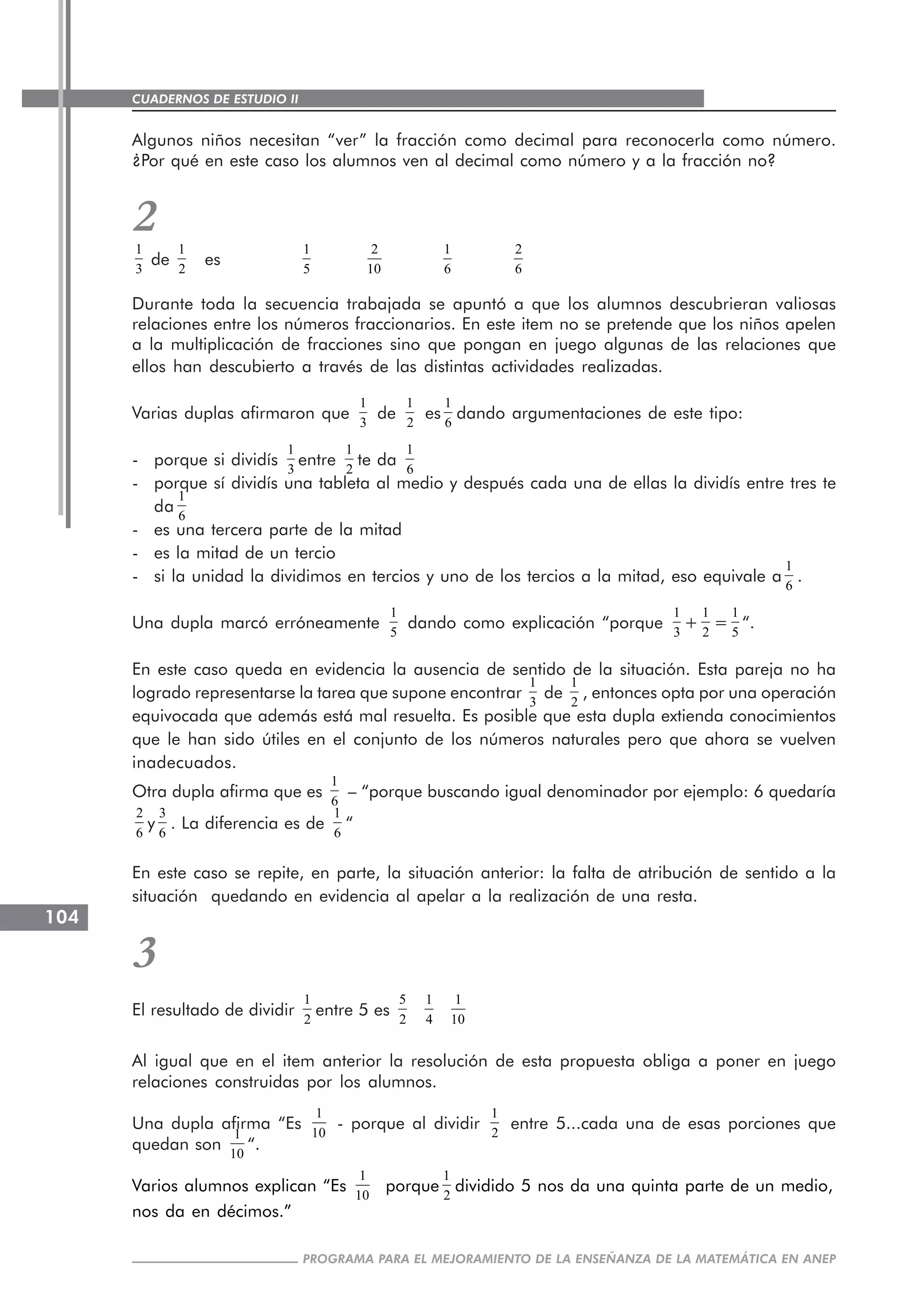 CUADERNOS DE ESTUDIO II
CUADERNOS DE ESTUDIO104
PROGRAMA PARA EL MEJORAMIENTO DE LA ENSEÑANZA DE LA MATEMÁTICA EN ANEP
Algunos niños necesitan “ver” la fracción como decimal para reconocerla como número.
¿Por qué en este caso los alumnos ven al decimal como número y a la fracción no?
21
3
de
1
2
es
1
5
2
10
1
6
2
6
Durante toda la secuencia trabajada se apuntó a que los alumnos descubrieran valiosas
relaciones entre los números fraccionarios. En este item no se pretende que los niños apelen
a la multiplicación de fracciones sino que pongan en juego algunas de las relaciones que
ellos han descubierto a través de las distintas actividades realizadas.
Varias duplas afirmaron que
1
3
de
1
2
es
1
6
dando argumentaciones de este tipo:
- porque si dividís
1
3
entre
1
2
te da
1
6
- porque sí dividís una tableta al medio y después cada una de ellas la dividís entre tres te
da
1
6
- es una tercera parte de la mitad
- es la mitad de un tercio
- si la unidad la dividimos en tercios y uno de los tercios a la mitad, eso equivale a
1
6
.
Una dupla marcó erróneamente
1
5
dando como explicación “porque
1
3
+
1
2
=
1
5
“.
En este caso queda en evidencia la ausencia de sentido de la situación. Esta pareja no ha
logrado representarse la tarea que supone encontrar
1
3
de
1
2
, entonces opta por una operación
equivocada que además está mal resuelta. Es posible que esta dupla extienda conocimientos
que le han sido útiles en el conjunto de los números naturales pero que ahora se vuelven
inadecuados.
Otra dupla afirma que es
1
6
– “porque buscando igual denominador por ejemplo: 6 quedaría
2
6
y
3
6
. La diferencia es de
1
6
“
En este caso se repite, en parte, la situación anterior: la falta de atribución de sentido a la
situación quedando en evidencia al apelar a la realización de una resta.
3
El resultado de dividir
1
2
entre 5 es
5
2
1
4
1
10
Al igual que en el item anterior la resolución de esta propuesta obliga a poner en juego
relaciones construidas por los alumnos.
Una dupla afirma “Es
1
10
- porque al dividir
1
2
entre 5...cada una de esas porciones que
quedan son
1
10
“.
Varios alumnos explican “Es
1
10
porque
1
2
dividido 5 nos da una quinta parte de un medio,
nos da en décimos.”
 