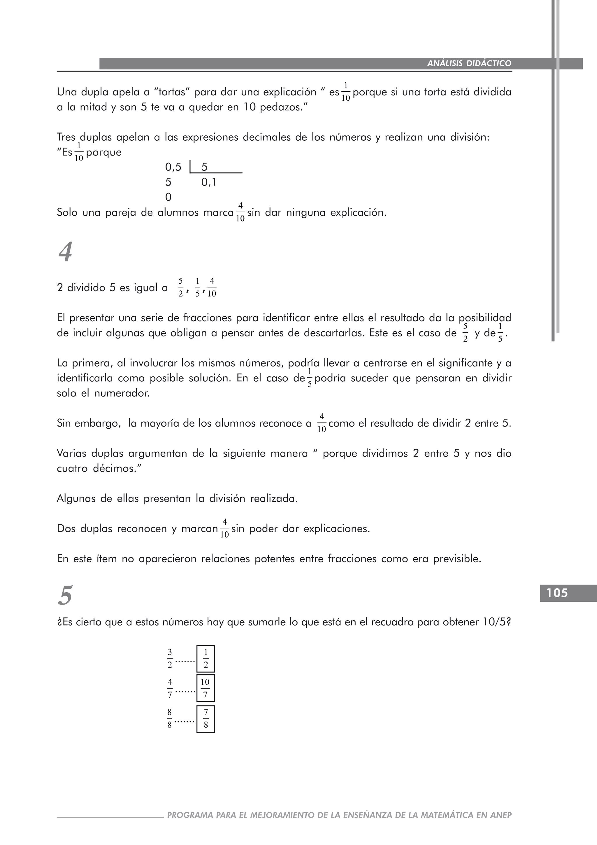 105
PROGRAMA PARA EL MEJORAMIENTO DE LA ENSEÑANZA DE LA MATEMÁTICA EN ANEP
ANÁLISIS DIDÁCTICO
Una dupla apela a “tortas” para dar una explicación “ es
1
10
porque si una torta está dividida
a la mitad y son 5 te va a quedar en 10 pedazos.”
Tres duplas apelan a las expresiones decimales de los números y realizan una división:
“Es
1
10
porque
0,5 5
5 0,1
0
Solo una pareja de alumnos marca
4
10
sin dar ninguna explicación.
4
2 dividido 5 es igual a
5
2
,,,,,
1
5
,,,,,
4
10
El presentar una serie de fracciones para identificar entre ellas el resultado da la posibilidad
de incluir algunas que obligan a pensar antes de descartarlas. Este es el caso de
5
2
y de
1
5
.
La primera, al involucrar los mismos números, podría llevar a centrarse en el significante y a
identificarla como posible solución. En el caso de
1
5
podría suceder que pensaran en dividir
solo el numerador.
Sin embargo, la mayoría de los alumnos reconoce a
4
10
como el resultado de dividir 2 entre 5.
Varias duplas argumentan de la siguiente manera “ porque dividimos 2 entre 5 y nos dio
cuatro décimos.”
Algunas de ellas presentan la división realizada.
Dos duplas reconocen y marcan
4
10
sin poder dar explicaciones.
En este ítem no aparecieron relaciones potentes entre fracciones como era previsible.
5
¿Es cierto que a estos números hay que sumarle lo que está en el recuadro para obtener 10/5?
3
2
.......
1
2
4
7
.......
10
7
8
8
.......
7
8
 