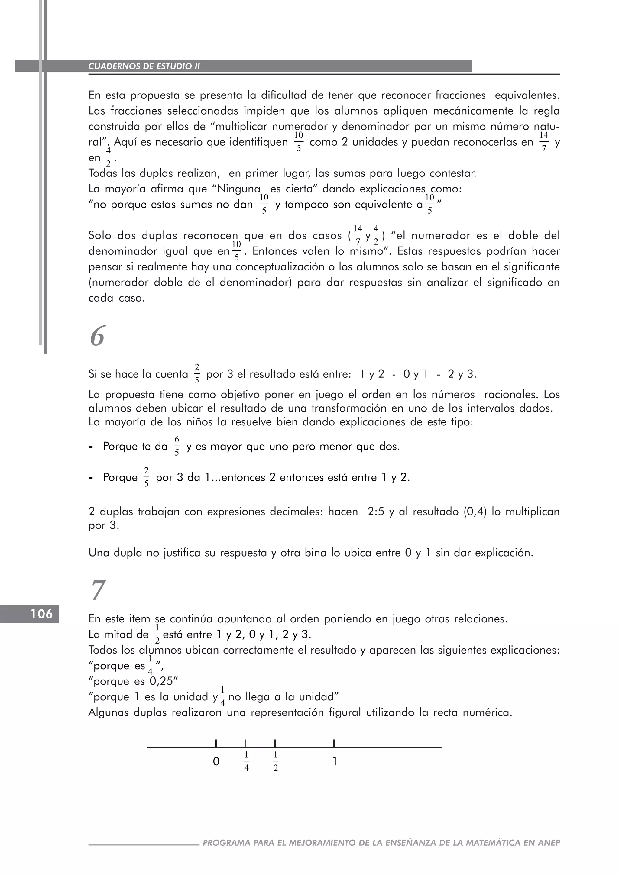 CUADERNOS DE ESTUDIO II
CUADERNOS DE ESTUDIO106
PROGRAMA PARA EL MEJORAMIENTO DE LA ENSEÑANZA DE LA MATEMÁTICA EN ANEP
En esta propuesta se presenta la dificultad de tener que reconocer fracciones equivalentes.
Las fracciones seleccionadas impiden que los alumnos apliquen mecánicamente la regla
construida por ellos de “multiplicar numerador y denominador por un mismo número natu-
ral”. Aquí es necesario que identifiquen
10
5
como 2 unidades y puedan reconocerlas en
14
7
y
en
4
2
.
Todas las duplas realizan, en primer lugar, las sumas para luego contestar.
La mayoría afirma que “Ninguna es cierta” dando explicaciones como:
“no porque estas sumas no dan
10
5
y tampoco son equivalente a
10
5
“
Solo dos duplas reconocen que en dos casos (
14
7
y
4
2
) “el numerador es el doble del
denominador igual que en
10
5
. Entonces valen lo mismo”. Estas respuestas podrían hacer
pensar si realmente hay una conceptualización o los alumnos solo se basan en el significante
(numerador doble de el denominador) para dar respuestas sin analizar el significado en
cada caso.
6
Si se hace la cuenta
2
5
por 3 el resultado está entre: 1 y 2 - 0 y 1 - 2 y 3.
La propuesta tiene como objetivo poner en juego el orden en los números racionales. Los
alumnos deben ubicar el resultado de una transformación en uno de los intervalos dados.
La mayoría de los niños la resuelve bien dando explicaciones de este tipo:
----- Porque te da
6
5
y es mayor que uno pero menor que dos.
----- Porque
2
5
por 3 da 1...entonces 2 entonces está entre 1 y 2.
2 duplas trabajan con expresiones decimales: hacen 2:5 y al resultado (0,4) lo multiplican
por 3.
Una dupla no justifica su respuesta y otra bina lo ubica entre 0 y 1 sin dar explicación.
7
En este item se continúa apuntando al orden poniendo en juego otras relaciones.
La mitad de
1
2
está entre 1 y 2, 0 y 1, 2 y 3.
Todos los alumnos ubican correctamente el resultado y aparecen las siguientes explicaciones:
“porque es
1
4
“,
“porque es 0,25”
“porque 1 es la unidad y
1
4
no llega a la unidad”
Algunas duplas realizaron una representación figural utilizando la recta numérica.
0
1
4
1
2
1
 