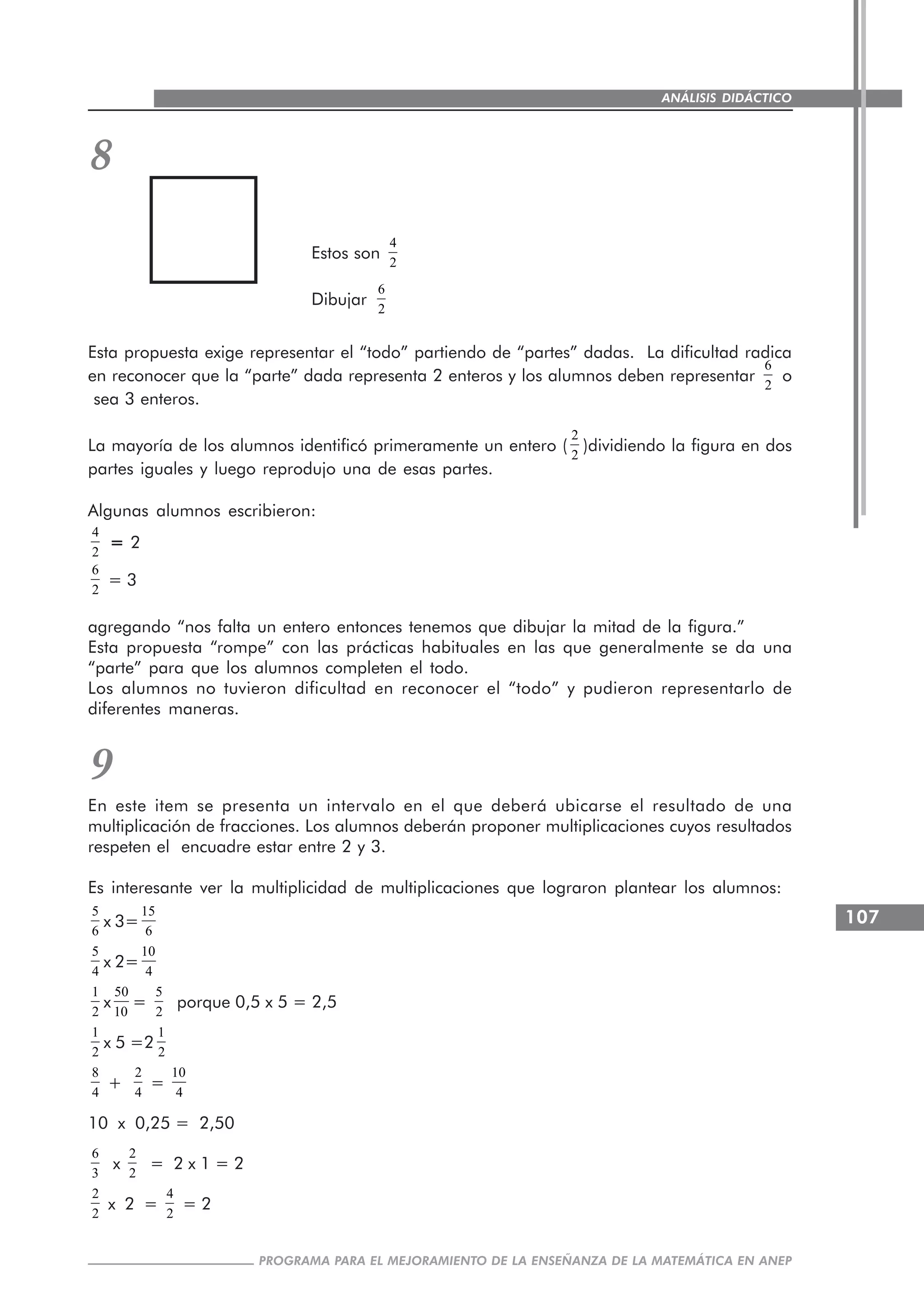 107
PROGRAMA PARA EL MEJORAMIENTO DE LA ENSEÑANZA DE LA MATEMÁTICA EN ANEP
ANÁLISIS DIDÁCTICO
8
Estos son
4
2
Dibujar
6
2
Esta propuesta exige representar el “todo” partiendo de “partes” dadas. La dificultad radica
en reconocer que la “parte” dada representa 2 enteros y los alumnos deben representar
6
2
o
sea 3 enteros.
La mayoría de los alumnos identificó primeramente un entero (
2
2
)dividiendo la figura en dos
partes iguales y luego reprodujo una de esas partes.
Algunas alumnos escribieron:
4
2
===== 2
6
2
= 3
agregando “nos falta un entero entonces tenemos que dibujar la mitad de la figura.”
Esta propuesta “rompe” con las prácticas habituales en las que generalmente se da una
“parte” para que los alumnos completen el todo.
Los alumnos no tuvieron dificultad en reconocer el “todo” y pudieron representarlo de
diferentes maneras.
9
En este item se presenta un intervalo en el que deberá ubicarse el resultado de una
multiplicación de fracciones. Los alumnos deberán proponer multiplicaciones cuyos resultados
respeten el encuadre estar entre 2 y 3.
Es interesante ver la multiplicidad de multiplicaciones que lograron plantear los alumnos:
5
6
x 3=
15
6
5
4
x 2=
10
4
1
2
x
50
10
=
5
2
porque 0,5 x 5 = 2,5
1
2
x 5 =2
1
2
8
4
+
2
4
=
10
4
10 x 0,25 = 2,50
6
3
x
2
2
= 2 x 1 = 2
2
2
x 2 =
4
2
= 2
 