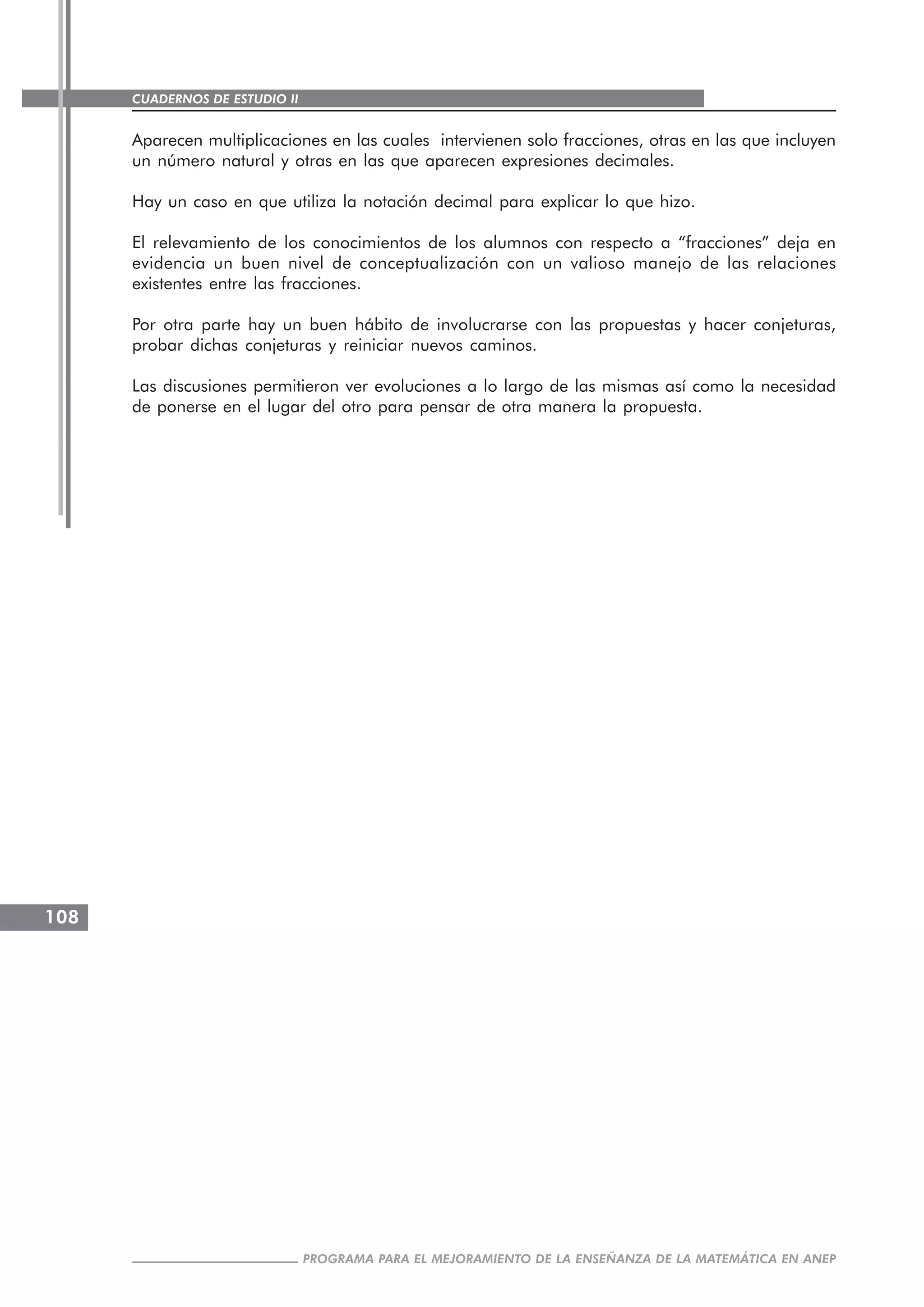 CUADERNOS DE ESTUDIO II
CUADERNOS DE ESTUDIO108
PROGRAMA PARA EL MEJORAMIENTO DE LA ENSEÑANZA DE LA MATEMÁTICA EN ANEP
Aparecen multiplicaciones en las cuales intervienen solo fracciones, otras en las que incluyen
un número natural y otras en las que aparecen expresiones decimales.
Hay un caso en que utiliza la notación decimal para explicar lo que hizo.
El relevamiento de los conocimientos de los alumnos con respecto a “fracciones” deja en
evidencia un buen nivel de conceptualización con un valioso manejo de las relaciones
existentes entre las fracciones.
Por otra parte hay un buen hábito de involucrarse con las propuestas y hacer conjeturas,
probar dichas conjeturas y reiniciar nuevos caminos.
Las discusiones permitieron ver evoluciones a lo largo de las mismas así como la necesidad
de ponerse en el lugar del otro para pensar de otra manera la propuesta.
 