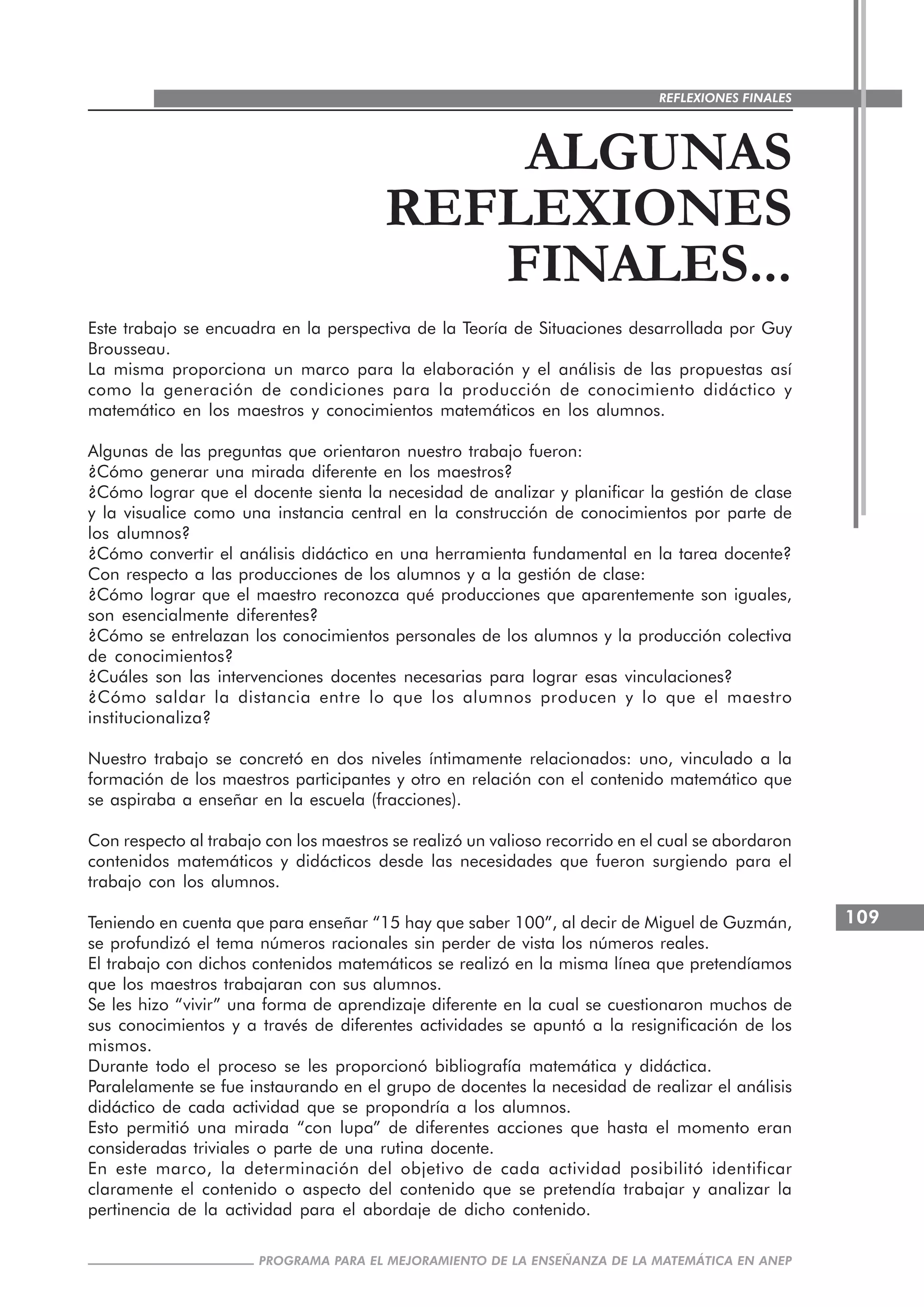 109
PROGRAMA PARA EL MEJORAMIENTO DE LA ENSEÑANZA DE LA MATEMÁTICA EN ANEP
REFLEXIONES FINALES
ALGUNAS
REFLEXIONES
FINALES...
Este trabajo se encuadra en la perspectiva de la Teoría de Situaciones desarrollada por Guy
Brousseau.
La misma proporciona un marco para la elaboración y el análisis de las propuestas así
como la generación de condiciones para la producción de conocimiento didáctico y
matemático en los maestros y conocimientos matemáticos en los alumnos.
Algunas de las preguntas que orientaron nuestro trabajo fueron:
¿Cómo generar una mirada diferente en los maestros?
¿Cómo lograr que el docente sienta la necesidad de analizar y planificar la gestión de clase
y la visualice como una instancia central en la construcción de conocimientos por parte de
los alumnos?
¿Cómo convertir el análisis didáctico en una herramienta fundamental en la tarea docente?
Con respecto a las producciones de los alumnos y a la gestión de clase:
¿Cómo lograr que el maestro reconozca qué producciones que aparentemente son iguales,
son esencialmente diferentes?
¿Cómo se entrelazan los conocimientos personales de los alumnos y la producción colectiva
de conocimientos?
¿Cuáles son las intervenciones docentes necesarias para lograr esas vinculaciones?
¿Cómo saldar la distancia entre lo que los alumnos producen y lo que el maestro
institucionaliza?
Nuestro trabajo se concretó en dos niveles íntimamente relacionados: uno, vinculado a la
formación de los maestros participantes y otro en relación con el contenido matemático que
se aspiraba a enseñar en la escuela (fracciones).
Con respecto al trabajo con los maestros se realizó un valioso recorrido en el cual se abordaron
contenidos matemáticos y didácticos desde las necesidades que fueron surgiendo para el
trabajo con los alumnos.
Teniendo en cuenta que para enseñar “15 hay que saber 100”, al decir de Miguel de Guzmán,
se profundizó el tema números racionales sin perder de vista los números reales.
El trabajo con dichos contenidos matemáticos se realizó en la misma línea que pretendíamos
que los maestros trabajaran con sus alumnos.
Se les hizo “vivir” una forma de aprendizaje diferente en la cual se cuestionaron muchos de
sus conocimientos y a través de diferentes actividades se apuntó a la resignificación de los
mismos.
Durante todo el proceso se les proporcionó bibliografía matemática y didáctica.
Paralelamente se fue instaurando en el grupo de docentes la necesidad de realizar el análisis
didáctico de cada actividad que se propondría a los alumnos.
Esto permitió una mirada “con lupa” de diferentes acciones que hasta el momento eran
consideradas triviales o parte de una rutina docente.
En este marco, la determinación del objetivo de cada actividad posibilitó identificar
claramente el contenido o aspecto del contenido que se pretendía trabajar y analizar la
pertinencia de la actividad para el abordaje de dicho contenido.
 