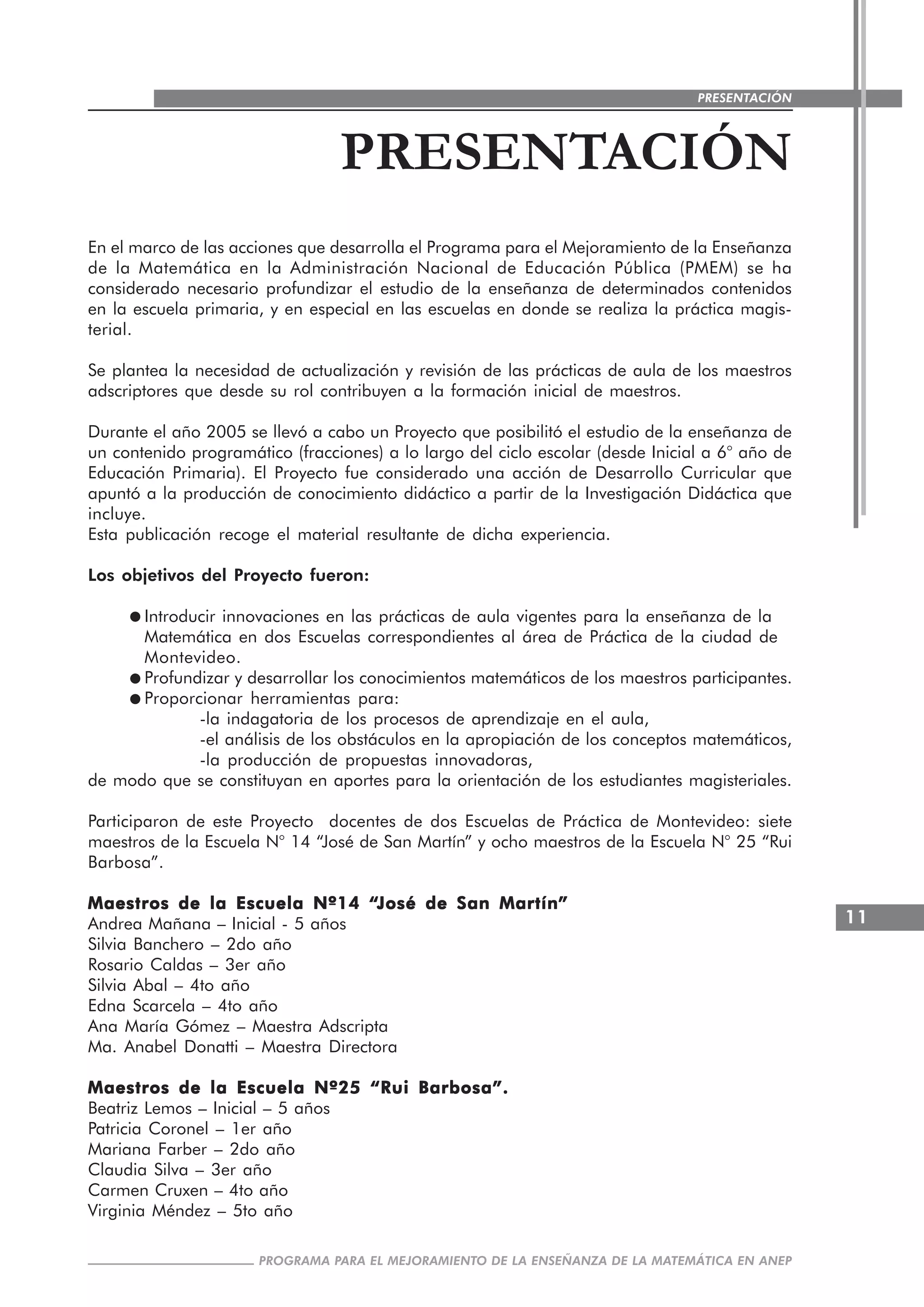 11
PROGRAMA PARA EL MEJORAMIENTO DE LA ENSEÑANZA DE LA MATEMÁTICA EN ANEP
PRESENTACIÓN
PRESENTACIÓN
En el marco de las acciones que desarrolla el Programa para el Mejoramiento de la Enseñanza
de la Matemática en la Administración Nacional de Educación Pública (PMEM) se ha
considerado necesario profundizar el estudio de la enseñanza de determinados contenidos
en la escuela primaria, y en especial en las escuelas en donde se realiza la práctica magis-
terial.
Se plantea la necesidad de actualización y revisión de las prácticas de aula de los maestros
adscriptores que desde su rol contribuyen a la formación inicial de maestros.
Durante el año 2005 se llevó a cabo un Proyecto que posibilitó el estudio de la enseñanza de
un contenido programático (fracciones) a lo largo del ciclo escolar (desde Inicial a 6° año de
Educación Primaria). El Proyecto fue considerado una acción de Desarrollo Curricular que
apuntó a la producción de conocimiento didáctico a partir de la Investigación Didáctica que
incluye.
Esta publicación recoge el material resultante de dicha experiencia.
Los objetivos del Proyecto fueron:
Introducir innovaciones en las prácticas de aula vigentes para la enseñanza de la
Matemática en dos Escuelas correspondientes al área de Práctica de la ciudad de
Montevideo.
Profundizar y desarrollar los conocimientos matemáticos de los maestros participantes.
Proporcionar herramientas para:
-la indagatoria de los procesos de aprendizaje en el aula,
-el análisis de los obstáculos en la apropiación de los conceptos matemáticos,
-la producción de propuestas innovadoras,
de modo que se constituyan en aportes para la orientación de los estudiantes magisteriales.
Participaron de este Proyecto docentes de dos Escuelas de Práctica de Montevideo: siete
maestros de la Escuela N° 14 “José de San Martín” y ocho maestros de la Escuela N° 25 “Rui
Barbosa”.
Maestros de la Escuela Nº14 “Maestros de la Escuela Nº14 “Maestros de la Escuela Nº14 “Maestros de la Escuela Nº14 “Maestros de la Escuela Nº14 “José de San MartínJosé de San MartínJosé de San MartínJosé de San MartínJosé de San Martín”””””
Andrea Mañana – Inicial - 5 años
Silvia Banchero – 2do año
Rosario Caldas – 3er año
Silvia Abal – 4to año
Edna Scarcela – 4to año
Ana María Gómez – Maestra Adscripta
Ma. Anabel Donatti – Maestra Directora
Maestros de la Escuela Nº25 “Rui Barbosa”.Maestros de la Escuela Nº25 “Rui Barbosa”.Maestros de la Escuela Nº25 “Rui Barbosa”.Maestros de la Escuela Nº25 “Rui Barbosa”.Maestros de la Escuela Nº25 “Rui Barbosa”.
Beatriz Lemos – Inicial – 5 años
Patricia Coronel – 1er año
Mariana Farber – 2do año
Claudia Silva – 3er año
Carmen Cruxen – 4to año
Virginia Méndez – 5to año
 