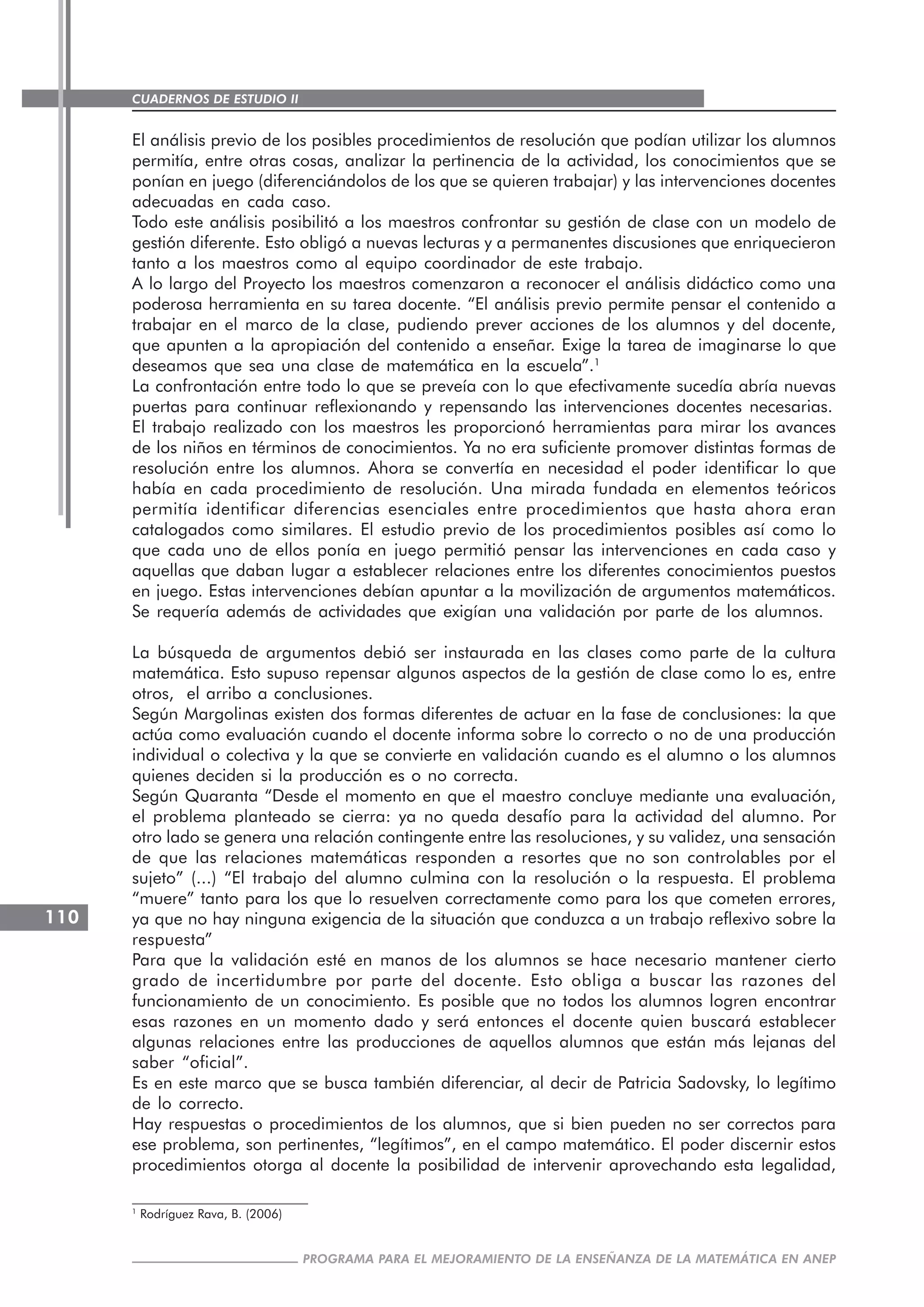 CUADERNOS DE ESTUDIO II
CUADERNOS DE ESTUDIO110
PROGRAMA PARA EL MEJORAMIENTO DE LA ENSEÑANZA DE LA MATEMÁTICA EN ANEP
El análisis previo de los posibles procedimientos de resolución que podían utilizar los alumnos
permitía, entre otras cosas, analizar la pertinencia de la actividad, los conocimientos que se
ponían en juego (diferenciándolos de los que se quieren trabajar) y las intervenciones docentes
adecuadas en cada caso.
Todo este análisis posibilitó a los maestros confrontar su gestión de clase con un modelo de
gestión diferente. Esto obligó a nuevas lecturas y a permanentes discusiones que enriquecieron
tanto a los maestros como al equipo coordinador de este trabajo.
A lo largo del Proyecto los maestros comenzaron a reconocer el análisis didáctico como una
poderosa herramienta en su tarea docente. “El análisis previo permite pensar el contenido a
trabajar en el marco de la clase, pudiendo prever acciones de los alumnos y del docente,
que apunten a la apropiación del contenido a enseñar. Exige la tarea de imaginarse lo que
deseamos que sea una clase de matemática en la escuela”.1
La confrontación entre todo lo que se preveía con lo que efectivamente sucedía abría nuevas
puertas para continuar reflexionando y repensando las intervenciones docentes necesarias.
El trabajo realizado con los maestros les proporcionó herramientas para mirar los avances
de los niños en términos de conocimientos. Ya no era suficiente promover distintas formas de
resolución entre los alumnos. Ahora se convertía en necesidad el poder identificar lo que
había en cada procedimiento de resolución. Una mirada fundada en elementos teóricos
permitía identificar diferencias esenciales entre procedimientos que hasta ahora eran
catalogados como similares. El estudio previo de los procedimientos posibles así como lo
que cada uno de ellos ponía en juego permitió pensar las intervenciones en cada caso y
aquellas que daban lugar a establecer relaciones entre los diferentes conocimientos puestos
en juego. Estas intervenciones debían apuntar a la movilización de argumentos matemáticos.
Se requería además de actividades que exigían una validación por parte de los alumnos.
La búsqueda de argumentos debió ser instaurada en las clases como parte de la cultura
matemática. Esto supuso repensar algunos aspectos de la gestión de clase como lo es, entre
otros, el arribo a conclusiones.
Según Margolinas existen dos formas diferentes de actuar en la fase de conclusiones: la que
actúa como evaluación cuando el docente informa sobre lo correcto o no de una producción
individual o colectiva y la que se convierte en validación cuando es el alumno o los alumnos
quienes deciden si la producción es o no correcta.
Según Quaranta “Desde el momento en que el maestro concluye mediante una evaluación,
el problema planteado se cierra: ya no queda desafío para la actividad del alumno. Por
otro lado se genera una relación contingente entre las resoluciones, y su validez, una sensación
de que las relaciones matemáticas responden a resortes que no son controlables por el
sujeto” (...) “El trabajo del alumno culmina con la resolución o la respuesta. El problema
“muere” tanto para los que lo resuelven correctamente como para los que cometen errores,
ya que no hay ninguna exigencia de la situación que conduzca a un trabajo reflexivo sobre la
respuesta”
Para que la validación esté en manos de los alumnos se hace necesario mantener cierto
grado de incertidumbre por parte del docente. Esto obliga a buscar las razones del
funcionamiento de un conocimiento. Es posible que no todos los alumnos logren encontrar
esas razones en un momento dado y será entonces el docente quien buscará establecer
algunas relaciones entre las producciones de aquellos alumnos que están más lejanas del
saber “oficial”.
Es en este marco que se busca también diferenciar, al decir de Patricia Sadovsky, lo legítimo
de lo correcto.
Hay respuestas o procedimientos de los alumnos, que si bien pueden no ser correctos para
ese problema, son pertinentes, “legítimos”, en el campo matemático. El poder discernir estos
procedimientos otorga al docente la posibilidad de intervenir aprovechando esta legalidad,
1
Rodríguez Rava, B. (2006)
 