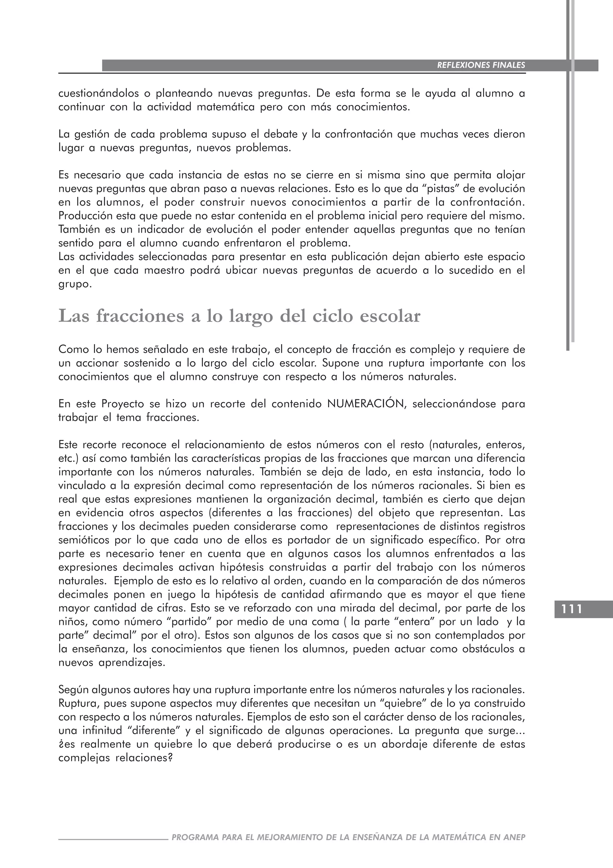 111
PROGRAMA PARA EL MEJORAMIENTO DE LA ENSEÑANZA DE LA MATEMÁTICA EN ANEP
REFLEXIONES FINALES
cuestionándolos o planteando nuevas preguntas. De esta forma se le ayuda al alumno a
continuar con la actividad matemática pero con más conocimientos.
La gestión de cada problema supuso el debate y la confrontación que muchas veces dieron
lugar a nuevas preguntas, nuevos problemas.
Es necesario que cada instancia de estas no se cierre en si misma sino que permita alojar
nuevas preguntas que abran paso a nuevas relaciones. Esto es lo que da “pistas” de evolución
en los alumnos, el poder construir nuevos conocimientos a partir de la confrontación.
Producción esta que puede no estar contenida en el problema inicial pero requiere del mismo.
También es un indicador de evolución el poder entender aquellas preguntas que no tenían
sentido para el alumno cuando enfrentaron el problema.
Las actividades seleccionadas para presentar en esta publicación dejan abierto este espacio
en el que cada maestro podrá ubicar nuevas preguntas de acuerdo a lo sucedido en el
grupo.
Las fracciones a lo largo del ciclo escolar
Como lo hemos señalado en este trabajo, el concepto de fracción es complejo y requiere de
un accionar sostenido a lo largo del ciclo escolar. Supone una ruptura importante con los
conocimientos que el alumno construye con respecto a los números naturales.
En este Proyecto se hizo un recorte del contenido NUMERACIÓN, seleccionándose para
trabajar el tema fracciones.
Este recorte reconoce el relacionamiento de estos números con el resto (naturales, enteros,
etc.) así como también las características propias de las fracciones que marcan una diferencia
importante con los números naturales. También se deja de lado, en esta instancia, todo lo
vinculado a la expresión decimal como representación de los números racionales. Si bien es
real que estas expresiones mantienen la organización decimal, también es cierto que dejan
en evidencia otros aspectos (diferentes a las fracciones) del objeto que representan. Las
fracciones y los decimales pueden considerarse como representaciones de distintos registros
semióticos por lo que cada uno de ellos es portador de un significado específico. Por otra
parte es necesario tener en cuenta que en algunos casos los alumnos enfrentados a las
expresiones decimales activan hipótesis construidas a partir del trabajo con los números
naturales. Ejemplo de esto es lo relativo al orden, cuando en la comparación de dos números
decimales ponen en juego la hipótesis de cantidad afirmando que es mayor el que tiene
mayor cantidad de cifras. Esto se ve reforzado con una mirada del decimal, por parte de los
niños, como número “partido” por medio de una coma ( la parte “entera” por un lado y la
parte” decimal” por el otro). Estos son algunos de los casos que si no son contemplados por
la enseñanza, los conocimientos que tienen los alumnos, pueden actuar como obstáculos a
nuevos aprendizajes.
Según algunos autores hay una ruptura importante entre los números naturales y los racionales.
Ruptura, pues supone aspectos muy diferentes que necesitan un “quiebre” de lo ya construido
con respecto a los números naturales. Ejemplos de esto son el carácter denso de los racionales,
una infinitud “diferente” y el significado de algunas operaciones. La pregunta que surge...
¿es realmente un quiebre lo que deberá producirse o es un abordaje diferente de estas
complejas relaciones?
 