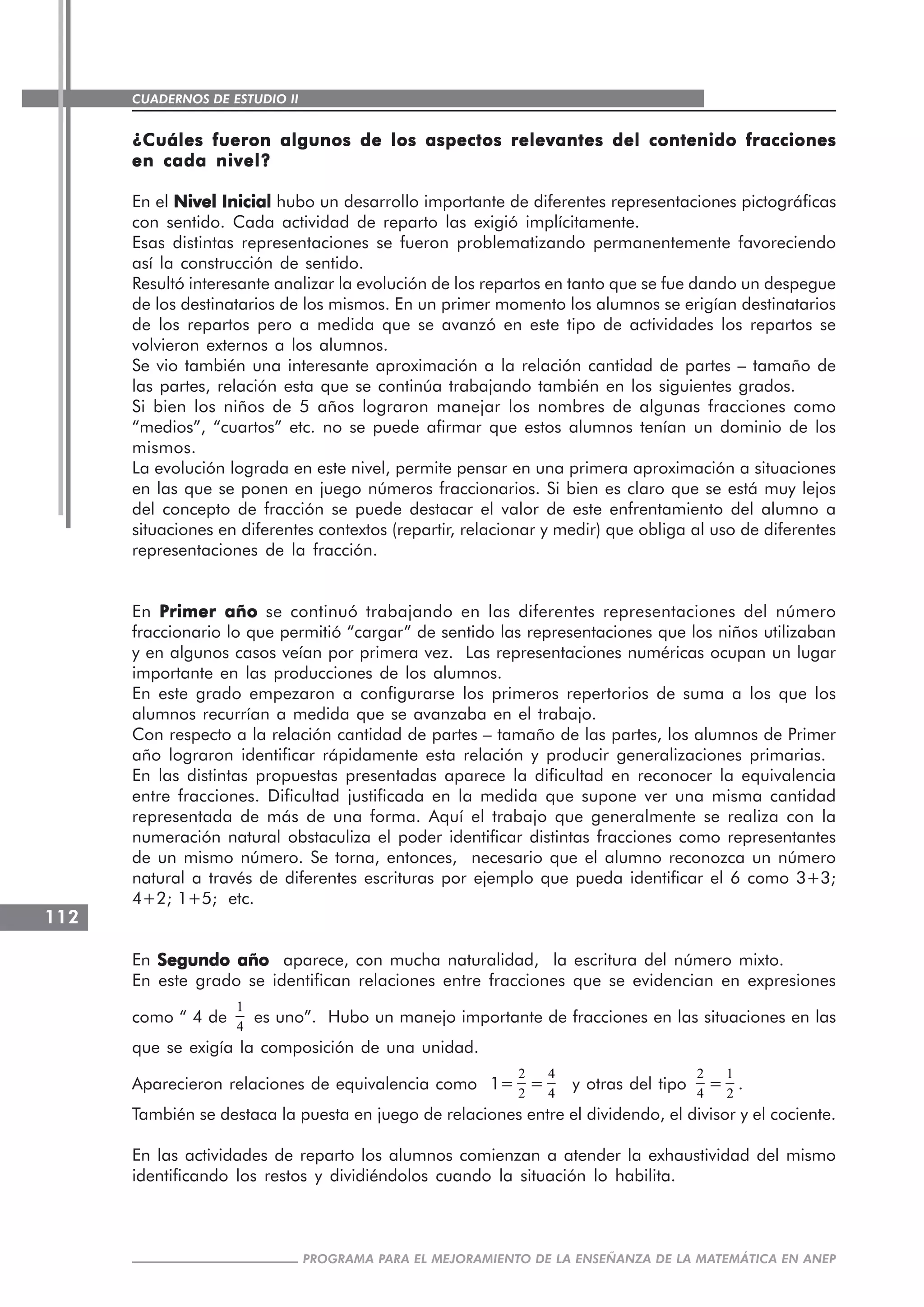 CUADERNOS DE ESTUDIO II
CUADERNOS DE ESTUDIO112
PROGRAMA PARA EL MEJORAMIENTO DE LA ENSEÑANZA DE LA MATEMÁTICA EN ANEP
¿Cuáles fueron algunos de los aspectos relevantes del contenido fracciones¿Cuáles fueron algunos de los aspectos relevantes del contenido fracciones¿Cuáles fueron algunos de los aspectos relevantes del contenido fracciones¿Cuáles fueron algunos de los aspectos relevantes del contenido fracciones¿Cuáles fueron algunos de los aspectos relevantes del contenido fracciones
en cada nivel?en cada nivel?en cada nivel?en cada nivel?en cada nivel?
En el Nivel InicialNivel InicialNivel InicialNivel InicialNivel Inicial hubo un desarrollo importante de diferentes representaciones pictográficas
con sentido. Cada actividad de reparto las exigió implícitamente.
Esas distintas representaciones se fueron problematizando permanentemente favoreciendo
así la construcción de sentido.
Resultó interesante analizar la evolución de los repartos en tanto que se fue dando un despegue
de los destinatarios de los mismos. En un primer momento los alumnos se erigían destinatarios
de los repartos pero a medida que se avanzó en este tipo de actividades los repartos se
volvieron externos a los alumnos.
Se vio también una interesante aproximación a la relación cantidad de partes – tamaño de
las partes, relación esta que se continúa trabajando también en los siguientes grados.
Si bien los niños de 5 años lograron manejar los nombres de algunas fracciones como
“medios”, “cuartos” etc. no se puede afirmar que estos alumnos tenían un dominio de los
mismos.
La evolución lograda en este nivel, permite pensar en una primera aproximación a situaciones
en las que se ponen en juego números fraccionarios. Si bien es claro que se está muy lejos
del concepto de fracción se puede destacar el valor de este enfrentamiento del alumno a
situaciones en diferentes contextos (repartir, relacionar y medir) que obliga al uso de diferentes
representaciones de la fracción.
En Primer añoPrimer añoPrimer añoPrimer añoPrimer año se continuó trabajando en las diferentes representaciones del número
fraccionario lo que permitió “cargar” de sentido las representaciones que los niños utilizaban
y en algunos casos veían por primera vez. Las representaciones numéricas ocupan un lugar
importante en las producciones de los alumnos.
En este grado empezaron a configurarse los primeros repertorios de suma a los que los
alumnos recurrían a medida que se avanzaba en el trabajo.
Con respecto a la relación cantidad de partes – tamaño de las partes, los alumnos de Primer
año lograron identificar rápidamente esta relación y producir generalizaciones primarias.
En las distintas propuestas presentadas aparece la dificultad en reconocer la equivalencia
entre fracciones. Dificultad justificada en la medida que supone ver una misma cantidad
representada de más de una forma. Aquí el trabajo que generalmente se realiza con la
numeración natural obstaculiza el poder identificar distintas fracciones como representantes
de un mismo número. Se torna, entonces, necesario que el alumno reconozca un número
natural a través de diferentes escrituras por ejemplo que pueda identificar el 6 como 3+3;
4+2; 1+5; etc.
En Segundo añoSegundo añoSegundo añoSegundo añoSegundo año aparece, con mucha naturalidad, la escritura del número mixto.
En este grado se identifican relaciones entre fracciones que se evidencian en expresiones
como “ 4 de
1
4
es uno”. Hubo un manejo importante de fracciones en las situaciones en las
que se exigía la composición de una unidad.
Aparecieron relaciones de equivalencia como 1=
2
2
=
4
4
y otras del tipo
2
4
=
1
2
.
También se destaca la puesta en juego de relaciones entre el dividendo, el divisor y el cociente.
En las actividades de reparto los alumnos comienzan a atender la exhaustividad del mismo
identificando los restos y dividiéndolos cuando la situación lo habilita.
 