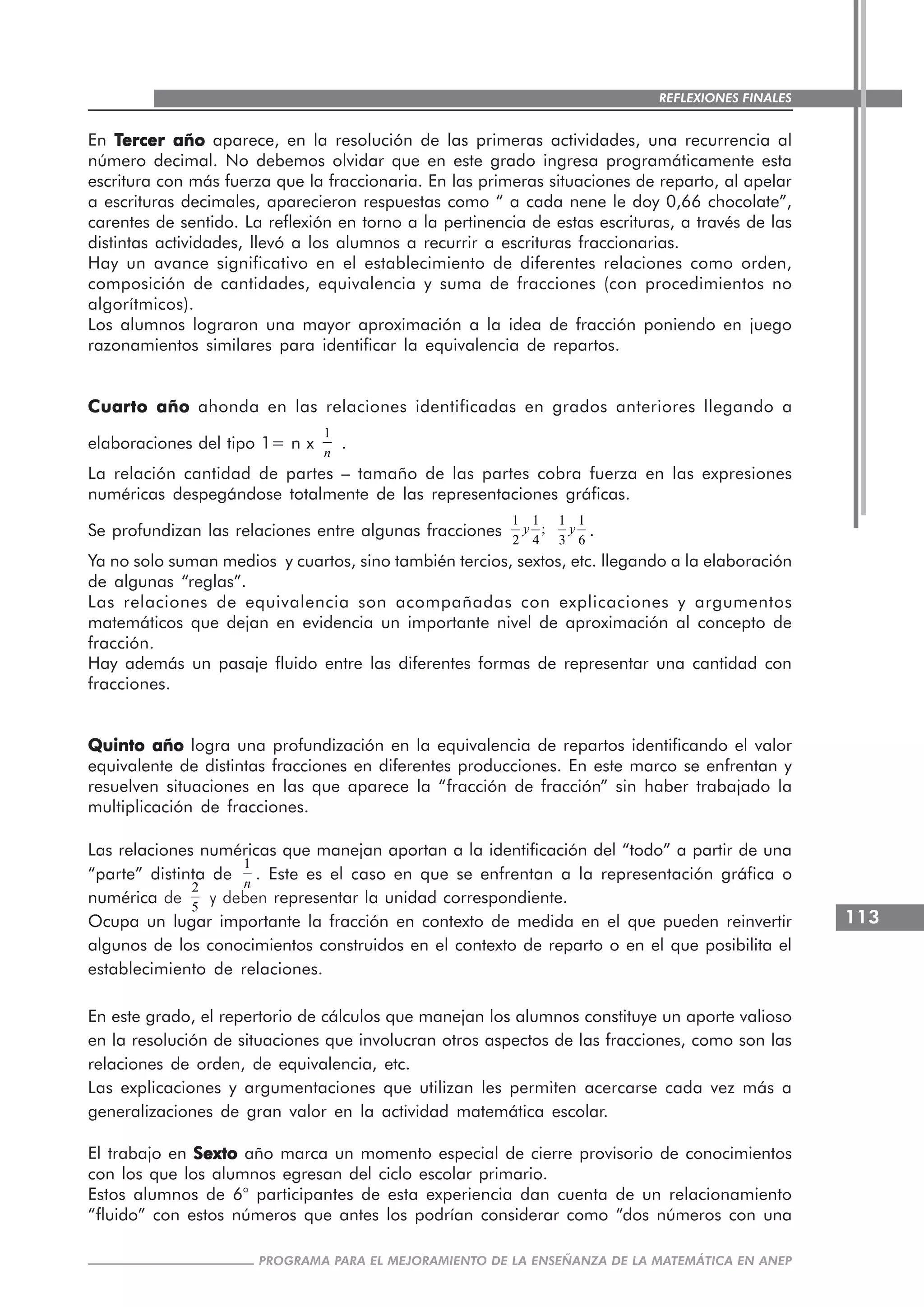 113
PROGRAMA PARA EL MEJORAMIENTO DE LA ENSEÑANZA DE LA MATEMÁTICA EN ANEP
REFLEXIONES FINALES
En TTTTTercer añoercer añoercer añoercer añoercer año aparece, en la resolución de las primeras actividades, una recurrencia al
número decimal. No debemos olvidar que en este grado ingresa programáticamente esta
escritura con más fuerza que la fraccionaria. En las primeras situaciones de reparto, al apelar
a escrituras decimales, aparecieron respuestas como “ a cada nene le doy 0,66 chocolate”,
carentes de sentido. La reflexión en torno a la pertinencia de estas escrituras, a través de las
distintas actividades, llevó a los alumnos a recurrir a escrituras fraccionarias.
Hay un avance significativo en el establecimiento de diferentes relaciones como orden,
composición de cantidades, equivalencia y suma de fracciones (con procedimientos no
algorítmicos).
Los alumnos lograron una mayor aproximación a la idea de fracción poniendo en juego
razonamientos similares para identificar la equivalencia de repartos.
Cuarto añoCuarto añoCuarto añoCuarto añoCuarto año ahonda en las relaciones identificadas en grados anteriores llegando a
elaboraciones del tipo 1= n x
1
n
.
La relación cantidad de partes – tamaño de las partes cobra fuerza en las expresiones
numéricas despegándose totalmente de las representaciones gráficas.
Se profundizan las relaciones entre algunas fracciones
1 1
;
2 4
y
1 1
3 6
y .
Ya no solo suman medios y cuartos, sino también tercios, sextos, etc. llegando a la elaboración
de algunas “reglas”.
Las relaciones de equivalencia son acompañadas con explicaciones y argumentos
matemáticos que dejan en evidencia un importante nivel de aproximación al concepto de
fracción.
Hay además un pasaje fluido entre las diferentes formas de representar una cantidad con
fracciones.
Quinto añoQuinto añoQuinto añoQuinto añoQuinto año logra una profundización en la equivalencia de repartos identificando el valor
equivalente de distintas fracciones en diferentes producciones. En este marco se enfrentan y
resuelven situaciones en las que aparece la “fracción de fracción” sin haber trabajado la
multiplicación de fracciones.
Las relaciones numéricas que manejan aportan a la identificación del “todo” a partir de una
“parte” distinta de
1
n
. Este es el caso en que se enfrentan a la representación gráfica o
numérica de
2
5
y deben representar la unidad correspondiente.
Ocupa un lugar importante la fracción en contexto de medida en el que pueden reinvertir
algunos de los conocimientos construidos en el contexto de reparto o en el que posibilita el
establecimiento de relaciones.
En este grado, el repertorio de cálculos que manejan los alumnos constituye un aporte valioso
en la resolución de situaciones que involucran otros aspectos de las fracciones, como son las
relaciones de orden, de equivalencia, etc.
Las explicaciones y argumentaciones que utilizan les permiten acercarse cada vez más a
generalizaciones de gran valor en la actividad matemática escolar.
El trabajo en SextoSextoSextoSextoSexto año marca un momento especial de cierre provisorio de conocimientos
con los que los alumnos egresan del ciclo escolar primario.
Estos alumnos de 6° participantes de esta experiencia dan cuenta de un relacionamiento
“fluido” con estos números que antes los podrían considerar como “dos números con una
 
