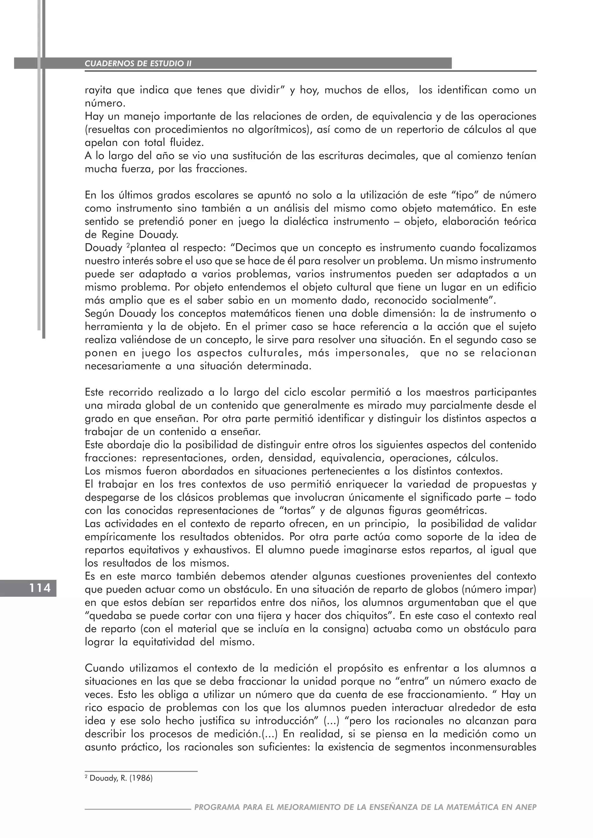 CUADERNOS DE ESTUDIO II
CUADERNOS DE ESTUDIO114
PROGRAMA PARA EL MEJORAMIENTO DE LA ENSEÑANZA DE LA MATEMÁTICA EN ANEP
rayita que indica que tenes que dividir” y hoy, muchos de ellos, los identifican como un
número.
Hay un manejo importante de las relaciones de orden, de equivalencia y de las operaciones
(resueltas con procedimientos no algorítmicos), así como de un repertorio de cálculos al que
apelan con total fluidez.
A lo largo del año se vio una sustitución de las escrituras decimales, que al comienzo tenían
mucha fuerza, por las fracciones.
En los últimos grados escolares se apuntó no solo a la utilización de este “tipo” de número
como instrumento sino también a un análisis del mismo como objeto matemático. En este
sentido se pretendió poner en juego la dialéctica instrumento – objeto, elaboración teórica
de Regine Douady.
Douady 2
plantea al respecto: “Decimos que un concepto es instrumento cuando focalizamos
nuestro interés sobre el uso que se hace de él para resolver un problema. Un mismo instrumento
puede ser adaptado a varios problemas, varios instrumentos pueden ser adaptados a un
mismo problema. Por objeto entendemos el objeto cultural que tiene un lugar en un edificio
más amplio que es el saber sabio en un momento dado, reconocido socialmente”.
Según Douady los conceptos matemáticos tienen una doble dimensión: la de instrumento o
herramienta y la de objeto. En el primer caso se hace referencia a la acción que el sujeto
realiza valiéndose de un concepto, le sirve para resolver una situación. En el segundo caso se
ponen en juego los aspectos culturales, más impersonales, que no se relacionan
necesariamente a una situación determinada.
Este recorrido realizado a lo largo del ciclo escolar permitió a los maestros participantes
una mirada global de un contenido que generalmente es mirado muy parcialmente desde el
grado en que enseñan. Por otra parte permitió identificar y distinguir los distintos aspectos a
trabajar de un contenido a enseñar.
Este abordaje dio la posibilidad de distinguir entre otros los siguientes aspectos del contenido
fracciones: representaciones, orden, densidad, equivalencia, operaciones, cálculos.
Los mismos fueron abordados en situaciones pertenecientes a los distintos contextos.
El trabajar en los tres contextos de uso permitió enriquecer la variedad de propuestas y
despegarse de los clásicos problemas que involucran únicamente el significado parte – todo
con las conocidas representaciones de “tortas” y de algunas figuras geométricas.
Las actividades en el contexto de reparto ofrecen, en un principio, la posibilidad de validar
empíricamente los resultados obtenidos. Por otra parte actúa como soporte de la idea de
repartos equitativos y exhaustivos. El alumno puede imaginarse estos repartos, al igual que
los resultados de los mismos.
Es en este marco también debemos atender algunas cuestiones provenientes del contexto
que pueden actuar como un obstáculo. En una situación de reparto de globos (número impar)
en que estos debían ser repartidos entre dos niños, los alumnos argumentaban que el que
“quedaba se puede cortar con una tijera y hacer dos chiquitos”. En este caso el contexto real
de reparto (con el material que se incluía en la consigna) actuaba como un obstáculo para
lograr la equitatividad del mismo.
Cuando utilizamos el contexto de la medición el propósito es enfrentar a los alumnos a
situaciones en las que se deba fraccionar la unidad porque no “entra” un número exacto de
veces. Esto les obliga a utilizar un número que da cuenta de ese fraccionamiento. “ Hay un
rico espacio de problemas con los que los alumnos pueden interactuar alrededor de esta
idea y ese solo hecho justifica su introducción” (...) “pero los racionales no alcanzan para
describir los procesos de medición.(...) En realidad, si se piensa en la medición como un
asunto práctico, los racionales son suficientes: la existencia de segmentos inconmensurables
2
Douady, R. (1986)
 