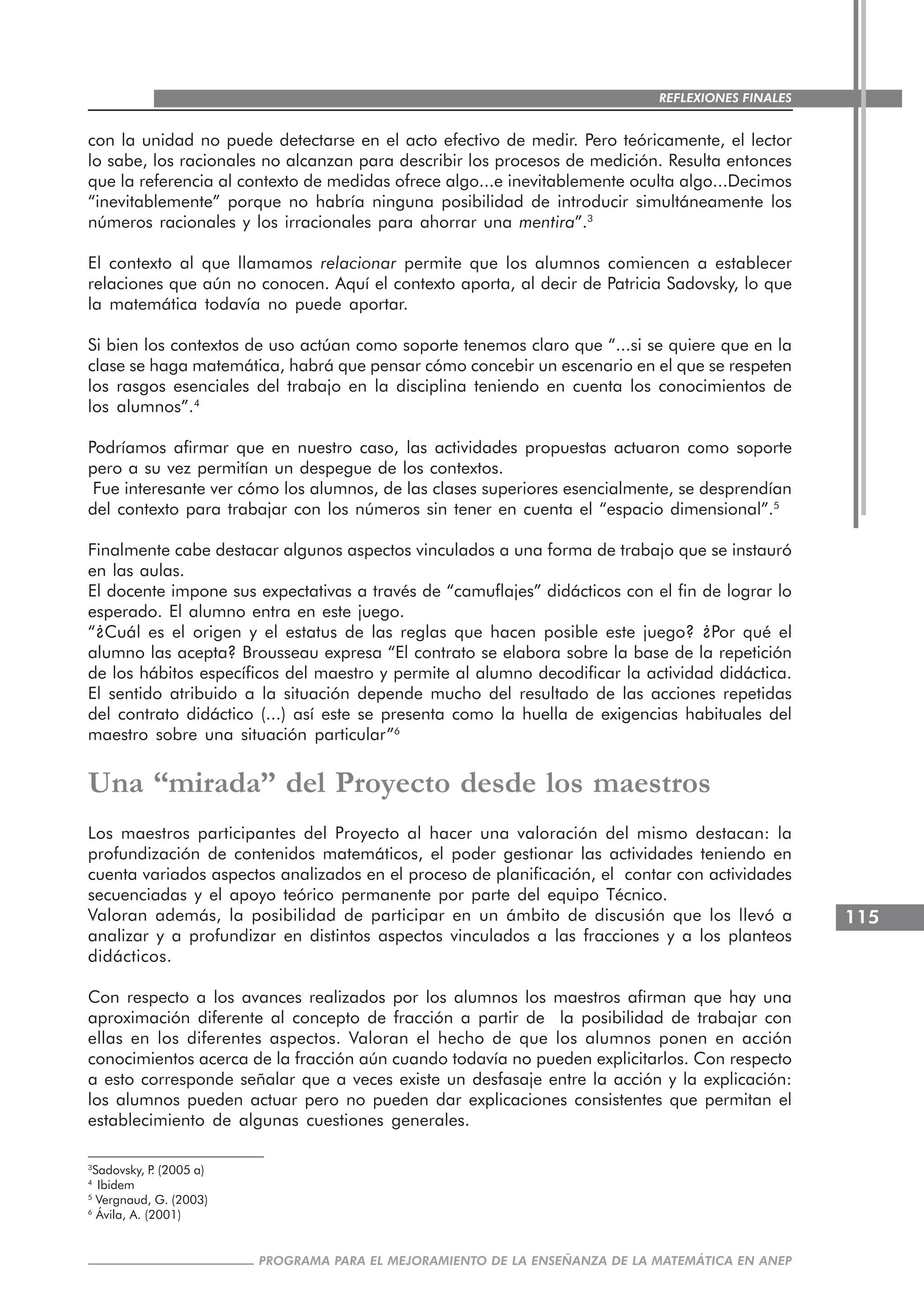 115
PROGRAMA PARA EL MEJORAMIENTO DE LA ENSEÑANZA DE LA MATEMÁTICA EN ANEP
REFLEXIONES FINALES
con la unidad no puede detectarse en el acto efectivo de medir. Pero teóricamente, el lector
lo sabe, los racionales no alcanzan para describir los procesos de medición. Resulta entonces
que la referencia al contexto de medidas ofrece algo...e inevitablemente oculta algo...Decimos
“inevitablemente” porque no habría ninguna posibilidad de introducir simultáneamente los
números racionales y los irracionales para ahorrar una mentira”.3
El contexto al que llamamos relacionar permite que los alumnos comiencen a establecer
relaciones que aún no conocen. Aquí el contexto aporta, al decir de Patricia Sadovsky, lo que
la matemática todavía no puede aportar.
Si bien los contextos de uso actúan como soporte tenemos claro que “...si se quiere que en la
clase se haga matemática, habrá que pensar cómo concebir un escenario en el que se respeten
los rasgos esenciales del trabajo en la disciplina teniendo en cuenta los conocimientos de
los alumnos”.4
Podríamos afirmar que en nuestro caso, las actividades propuestas actuaron como soporte
pero a su vez permitían un despegue de los contextos.
Fue interesante ver cómo los alumnos, de las clases superiores esencialmente, se desprendían
del contexto para trabajar con los números sin tener en cuenta el “espacio dimensional”.5
Finalmente cabe destacar algunos aspectos vinculados a una forma de trabajo que se instauró
en las aulas.
El docente impone sus expectativas a través de “camuflajes” didácticos con el fin de lograr lo
esperado. El alumno entra en este juego.
“¿Cuál es el origen y el estatus de las reglas que hacen posible este juego? ¿Por qué el
alumno las acepta? Brousseau expresa “El contrato se elabora sobre la base de la repetición
de los hábitos específicos del maestro y permite al alumno decodificar la actividad didáctica.
El sentido atribuido a la situación depende mucho del resultado de las acciones repetidas
del contrato didáctico (...) así este se presenta como la huella de exigencias habituales del
maestro sobre una situación particular”6
Una “mirada” del Proyecto desde los maestros
Los maestros participantes del Proyecto al hacer una valoración del mismo destacan: la
profundización de contenidos matemáticos, el poder gestionar las actividades teniendo en
cuenta variados aspectos analizados en el proceso de planificación, el contar con actividades
secuenciadas y el apoyo teórico permanente por parte del equipo Técnico.
Valoran además, la posibilidad de participar en un ámbito de discusión que los llevó a
analizar y a profundizar en distintos aspectos vinculados a las fracciones y a los planteos
didácticos.
Con respecto a los avances realizados por los alumnos los maestros afirman que hay una
aproximación diferente al concepto de fracción a partir de la posibilidad de trabajar con
ellas en los diferentes aspectos. Valoran el hecho de que los alumnos ponen en acción
conocimientos acerca de la fracción aún cuando todavía no pueden explicitarlos. Con respecto
a esto corresponde señalar que a veces existe un desfasaje entre la acción y la explicación:
los alumnos pueden actuar pero no pueden dar explicaciones consistentes que permitan el
establecimiento de algunas cuestiones generales.
3
Sadovsky, P. (2005 a)
4
Ibidem
5
Vergnaud, G. (2003)
6
Ávila, A. (2001)
 