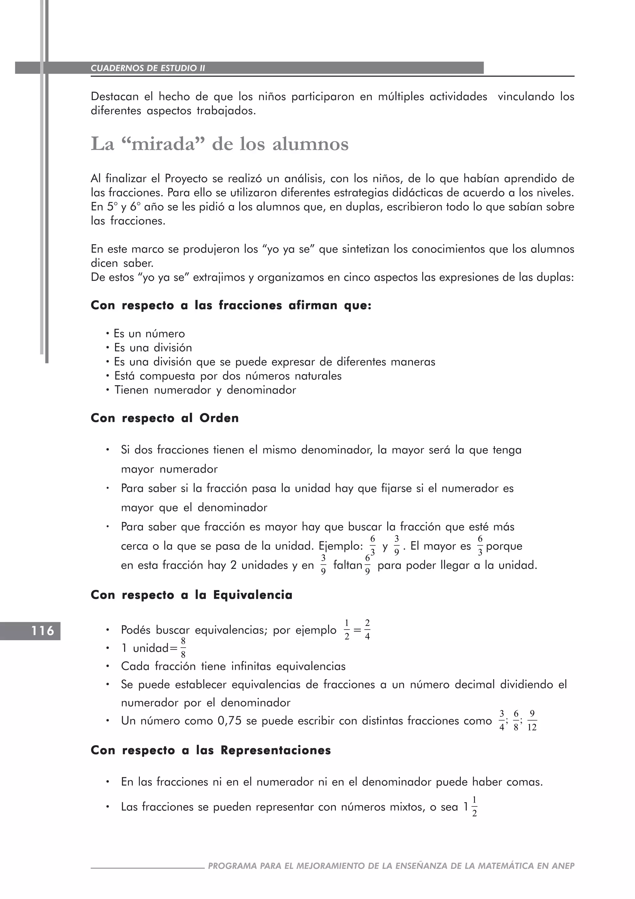 CUADERNOS DE ESTUDIO II
CUADERNOS DE ESTUDIO116
PROGRAMA PARA EL MEJORAMIENTO DE LA ENSEÑANZA DE LA MATEMÁTICA EN ANEP
Destacan el hecho de que los niños participaron en múltiples actividades vinculando los
diferentes aspectos trabajados.
La “mirada” de los alumnos
Al finalizar el Proyecto se realizó un análisis, con los niños, de lo que habían aprendido de
las fracciones. Para ello se utilizaron diferentes estrategias didácticas de acuerdo a los niveles.
En 5° y 6° año se les pidió a los alumnos que, en duplas, escribieron todo lo que sabían sobre
las fracciones.
En este marco se produjeron los “yo ya se” que sintetizan los conocimientos que los alumnos
dicen saber.
De estos “yo ya se” extrajimos y organizamos en cinco aspectos las expresiones de las duplas:
Con respecto a las fracciones afirman que:Con respecto a las fracciones afirman que:Con respecto a las fracciones afirman que:Con respecto a las fracciones afirman que:Con respecto a las fracciones afirman que:
····· Es un número
····· Es una división
····· Es una división que se puede expresar de diferentes maneras
····· Está compuesta por dos números naturales
····· Tienen numerador y denominador
Con respecto al OrdenCon respecto al OrdenCon respecto al OrdenCon respecto al OrdenCon respecto al Orden
····· Si dos fracciones tienen el mismo denominador, la mayor será la que tenga
mayor numerador
· Para saber si la fracción pasa la unidad hay que fijarse si el numerador es
mayor que el denominador
· Para saber que fracción es mayor hay que buscar la fracción que esté más
cerca o la que se pasa de la unidad. Ejemplo:
6
3
y
3
9
. El mayor es
6
3
porque
en esta fracción hay 2 unidades y en
3
9
faltan
6
9
para poder llegar a la unidad.
Con respecto a la EquivalenciaCon respecto a la EquivalenciaCon respecto a la EquivalenciaCon respecto a la EquivalenciaCon respecto a la Equivalencia
····· Podés buscar equivalencias; por ejemplo
1
2
=
2
4
····· 1 unidad=
8
8
····· Cada fracción tiene infinitas equivalencias
····· Se puede establecer equivalencias de fracciones a un número decimal dividiendo el
numerador por el denominador
····· Un número como 0,75 se puede escribir con distintas fracciones como
3 6 9
; ;
4 8 12
Con respecto a las RepresentacionesCon respecto a las RepresentacionesCon respecto a las RepresentacionesCon respecto a las RepresentacionesCon respecto a las Representaciones
····· En las fracciones ni en el numerador ni en el denominador puede haber comas.
····· Las fracciones se pueden representar con números mixtos, o sea 1
1
2
 