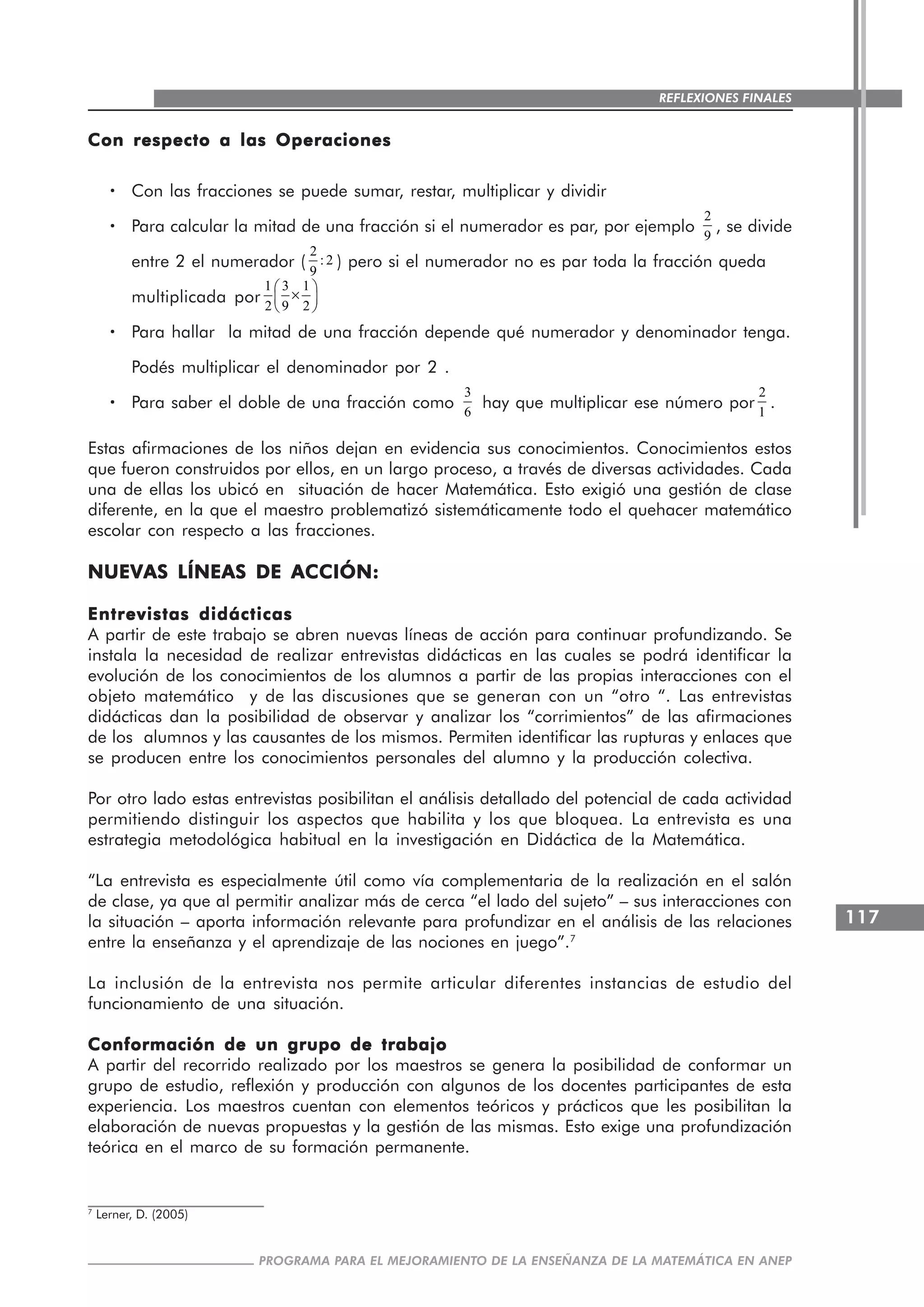 117
PROGRAMA PARA EL MEJORAMIENTO DE LA ENSEÑANZA DE LA MATEMÁTICA EN ANEP
REFLEXIONES FINALES
Con respecto a las OperacionesCon respecto a las OperacionesCon respecto a las OperacionesCon respecto a las OperacionesCon respecto a las Operaciones
····· Con las fracciones se puede sumar, restar, multiplicar y dividir
····· Para calcular la mitad de una fracción si el numerador es par, por ejemplo
2
9
, se divide
entre 2 el numerador (
2
: 2
9
) pero si el numerador no es par toda la fracción queda
multiplicada por
1 3 1
2 9 2
⎛ ⎞
×⎜ ⎟
⎝ ⎠
····· Para hallar la mitad de una fracción depende qué numerador y denominador tenga.
Podés multiplicar el denominador por 2 .
····· Para saber el doble de una fracción como
3
6
hay que multiplicar ese número por
2
1
.
Estas afirmaciones de los niños dejan en evidencia sus conocimientos. Conocimientos estos
que fueron construidos por ellos, en un largo proceso, a través de diversas actividades. Cada
una de ellas los ubicó en situación de hacer Matemática. Esto exigió una gestión de clase
diferente, en la que el maestro problematizó sistemáticamente todo el quehacer matemático
escolar con respecto a las fracciones.
NUEVAS LÍNEAS DE ACCIÓN:NUEVAS LÍNEAS DE ACCIÓN:NUEVAS LÍNEAS DE ACCIÓN:NUEVAS LÍNEAS DE ACCIÓN:NUEVAS LÍNEAS DE ACCIÓN:
Entrevistas didácticasEntrevistas didácticasEntrevistas didácticasEntrevistas didácticasEntrevistas didácticas
A partir de este trabajo se abren nuevas líneas de acción para continuar profundizando. Se
instala la necesidad de realizar entrevistas didácticas en las cuales se podrá identificar la
evolución de los conocimientos de los alumnos a partir de las propias interacciones con el
objeto matemático y de las discusiones que se generan con un “otro “. Las entrevistas
didácticas dan la posibilidad de observar y analizar los “corrimientos” de las afirmaciones
de los alumnos y las causantes de los mismos. Permiten identificar las rupturas y enlaces que
se producen entre los conocimientos personales del alumno y la producción colectiva.
Por otro lado estas entrevistas posibilitan el análisis detallado del potencial de cada actividad
permitiendo distinguir los aspectos que habilita y los que bloquea. La entrevista es una
estrategia metodológica habitual en la investigación en Didáctica de la Matemática.
“La entrevista es especialmente útil como vía complementaria de la realización en el salón
de clase, ya que al permitir analizar más de cerca “el lado del sujeto” – sus interacciones con
la situación – aporta información relevante para profundizar en el análisis de las relaciones
entre la enseñanza y el aprendizaje de las nociones en juego”.7
La inclusión de la entrevista nos permite articular diferentes instancias de estudio del
funcionamiento de una situación.
Conformación de un grupo de trabajoConformación de un grupo de trabajoConformación de un grupo de trabajoConformación de un grupo de trabajoConformación de un grupo de trabajo
A partir del recorrido realizado por los maestros se genera la posibilidad de conformar un
grupo de estudio, reflexión y producción con algunos de los docentes participantes de esta
experiencia. Los maestros cuentan con elementos teóricos y prácticos que les posibilitan la
elaboración de nuevas propuestas y la gestión de las mismas. Esto exige una profundización
teórica en el marco de su formación permanente.
7
Lerner, D. (2005)
 
