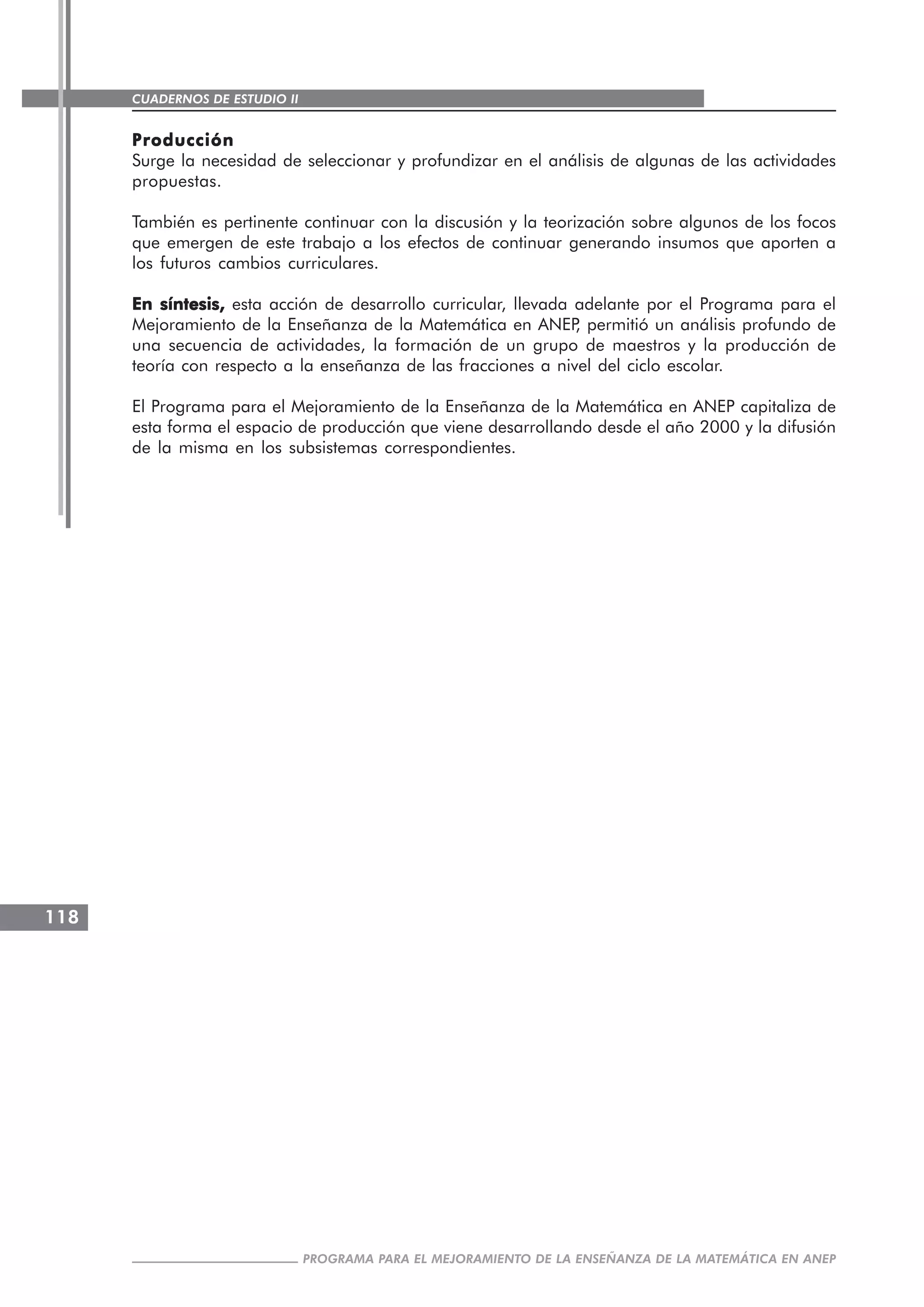 CUADERNOS DE ESTUDIO II
CUADERNOS DE ESTUDIO118
PROGRAMA PARA EL MEJORAMIENTO DE LA ENSEÑANZA DE LA MATEMÁTICA EN ANEP
ProducciónProducciónProducciónProducciónProducción
Surge la necesidad de seleccionar y profundizar en el análisis de algunas de las actividades
propuestas.
También es pertinente continuar con la discusión y la teorización sobre algunos de los focos
que emergen de este trabajo a los efectos de continuar generando insumos que aporten a
los futuros cambios curriculares.
En síntesis,En síntesis,En síntesis,En síntesis,En síntesis, esta acción de desarrollo curricular, llevada adelante por el Programa para el
Mejoramiento de la Enseñanza de la Matemática en ANEP, permitió un análisis profundo de
una secuencia de actividades, la formación de un grupo de maestros y la producción de
teoría con respecto a la enseñanza de las fracciones a nivel del ciclo escolar.
El Programa para el Mejoramiento de la Enseñanza de la Matemática en ANEP capitaliza de
esta forma el espacio de producción que viene desarrollando desde el año 2000 y la difusión
de la misma en los subsistemas correspondientes.
 