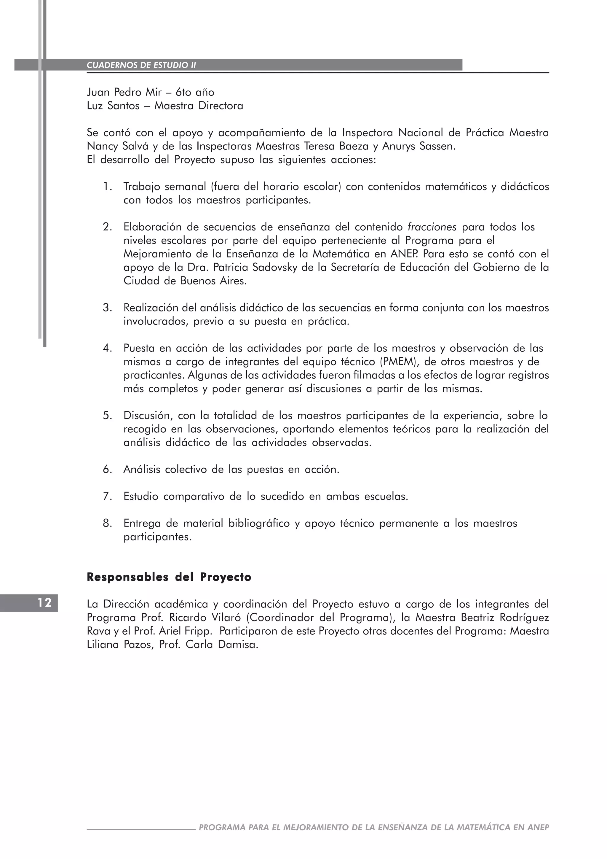 CUADERNOS DE ESTUDIO II
CUADERNOS DE ESTUDIO12
PROGRAMA PARA EL MEJORAMIENTO DE LA ENSEÑANZA DE LA MATEMÁTICA EN ANEP
Juan Pedro Mir – 6to año
Luz Santos – Maestra Directora
Se contó con el apoyo y acompañamiento de la Inspectora Nacional de Práctica Maestra
Nancy Salvá y de las Inspectoras Maestras Teresa Baeza y Anurys Sassen.
El desarrollo del Proyecto supuso las siguientes acciones:
1. Trabajo semanal (fuera del horario escolar) con contenidos matemáticos y didácticos
con todos los maestros participantes.
2. Elaboración de secuencias de enseñanza del contenido fracciones para todos los
niveles escolares por parte del equipo perteneciente al Programa para el
Mejoramiento de la Enseñanza de la Matemática en ANEP. Para esto se contó con el
apoyo de la Dra. Patricia Sadovsky de la Secretaría de Educación del Gobierno de la
Ciudad de Buenos Aires.
3. Realización del análisis didáctico de las secuencias en forma conjunta con los maestros
involucrados, previo a su puesta en práctica.
4. Puesta en acción de las actividades por parte de los maestros y observación de las
mismas a cargo de integrantes del equipo técnico (PMEM), de otros maestros y de
practicantes. Algunas de las actividades fueron filmadas a los efectos de lograr registros
más completos y poder generar así discusiones a partir de las mismas.
5. Discusión, con la totalidad de los maestros participantes de la experiencia, sobre lo
recogido en las observaciones, aportando elementos teóricos para la realización del
análisis didáctico de las actividades observadas.
6. Análisis colectivo de las puestas en acción.
7. Estudio comparativo de lo sucedido en ambas escuelas.
8. Entrega de material bibliográfico y apoyo técnico permanente a los maestros
participantes.
Responsables del ProyectoResponsables del ProyectoResponsables del ProyectoResponsables del ProyectoResponsables del Proyecto
La Dirección académica y coordinación del Proyecto estuvo a cargo de los integrantes del
Programa Prof. Ricardo Vilaró (Coordinador del Programa), la Maestra Beatriz Rodríguez
Rava y el Prof. Ariel Fripp. Participaron de este Proyecto otras docentes del Programa: Maestra
Liliana Pazos, Prof. Carla Damisa.
 