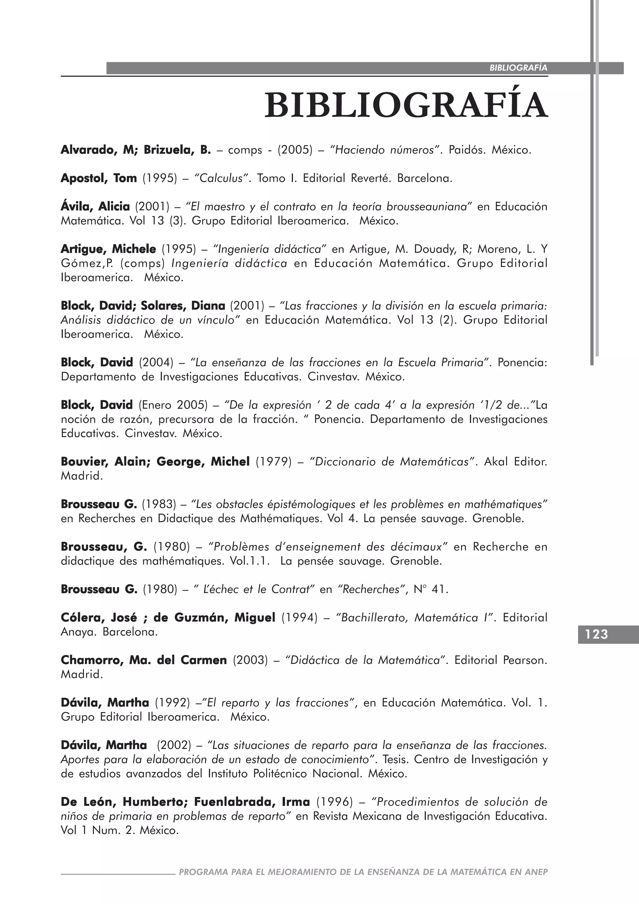 123
PROGRAMA PARA EL MEJORAMIENTO DE LA ENSEÑANZA DE LA MATEMÁTICA EN ANEP
BIBLIOGRAFÍA
BIBLIOGRAFÍA
Alvarado, M; Brizuela, B.Alvarado, M; Brizuela, B.Alvarado, M; Brizuela, B.Alvarado, M; Brizuela, B.Alvarado, M; Brizuela, B. – comps - (2005) – “Haciendo números”. Paidós. México.
Apostol, TApostol, TApostol, TApostol, TApostol, Tomomomomom (1995) – “Calculus”. Tomo I. Editorial Reverté. Barcelona.
Ávila, AliciaÁvila, AliciaÁvila, AliciaÁvila, AliciaÁvila, Alicia (2001) – “El maestro y el contrato en la teoría brousseauniana” en Educación
Matemática. Vol 13 (3). Grupo Editorial Iberoamerica. México.
Artigue, MicheleArtigue, MicheleArtigue, MicheleArtigue, MicheleArtigue, Michele (1995) – “Ingeniería didáctica” en Artigue, M. Douady, R; Moreno, L. Y
Gómez,P. (comps) Ingeniería didáctica en Educación Matemática. Grupo Editorial
Iberoamerica. México.
Block, David; Solares, DianaBlock, David; Solares, DianaBlock, David; Solares, DianaBlock, David; Solares, DianaBlock, David; Solares, Diana (2001) – “Las fracciones y la división en la escuela primaria:
Análisis didáctico de un vínculo” en Educación Matemática. Vol 13 (2). Grupo Editorial
Iberoamerica. México.
Block, DavidBlock, DavidBlock, DavidBlock, DavidBlock, David (2004) – “La enseñanza de las fracciones en la Escuela Primaria”. Ponencia:
Departamento de Investigaciones Educativas. Cinvestav. México.
Block, DavidBlock, DavidBlock, DavidBlock, DavidBlock, David (Enero 2005) – “De la expresión ‘ 2 de cada 4’ a la expresión ‘1/2 de...”La
noción de razón, precursora de la fracción. “ Ponencia. Departamento de Investigaciones
Educativas. Cinvestav. México.
BouvierBouvierBouvierBouvierBouvier, Alain; George, Michel, Alain; George, Michel, Alain; George, Michel, Alain; George, Michel, Alain; George, Michel (1979) – “Diccionario de Matemáticas”. Akal Editor.
Madrid.
Brousseau G.Brousseau G.Brousseau G.Brousseau G.Brousseau G. (1983) – “Les obstacles épistémologiques et les problèmes en mathématiques”
en Recherches en Didactique des Mathématiques. Vol 4. La pensée sauvage. Grenoble.
Brousseau, G.Brousseau, G.Brousseau, G.Brousseau, G.Brousseau, G. (1980) – “Problèmes d’enseignement des décimaux” en Recherche en
didactique des mathématiques. Vol.1.1. La pensée sauvage. Grenoble.
Brousseau GBrousseau GBrousseau GBrousseau GBrousseau G..... (1980) – “ L’échec et le Contrat” en “Recherches”, N° 41.
Cólera, José ; de Guzmán, MiguelCólera, José ; de Guzmán, MiguelCólera, José ; de Guzmán, MiguelCólera, José ; de Guzmán, MiguelCólera, José ; de Guzmán, Miguel (1994) – “Bachillerato, Matemática I”. Editorial
Anaya. Barcelona.
Chamorro, Ma. del CarmenChamorro, Ma. del CarmenChamorro, Ma. del CarmenChamorro, Ma. del CarmenChamorro, Ma. del Carmen (2003) – “Didáctica de la Matemática”. Editorial Pearson.
Madrid.
Dávila, MarthaDávila, MarthaDávila, MarthaDávila, MarthaDávila, Martha (1992) –”El reparto y las fracciones”, en Educación Matemática. Vol. 1.
Grupo Editorial Iberoamerica. México.
Dávila, MarthaDávila, MarthaDávila, MarthaDávila, MarthaDávila, Martha (2002) – “Las situaciones de reparto para la enseñanza de las fracciones.
Aportes para la elaboración de un estado de conocimiento”. Tesis. Centro de Investigación y
de estudios avanzados del Instituto Politécnico Nacional. México.
De León, Humberto; Fuenlabrada, IrmaDe León, Humberto; Fuenlabrada, IrmaDe León, Humberto; Fuenlabrada, IrmaDe León, Humberto; Fuenlabrada, IrmaDe León, Humberto; Fuenlabrada, Irma (1996) – “Procedimientos de solución de
niños de primaria en problemas de reparto” en Revista Mexicana de Investigación Educativa.
Vol 1 Num. 2. México.
 