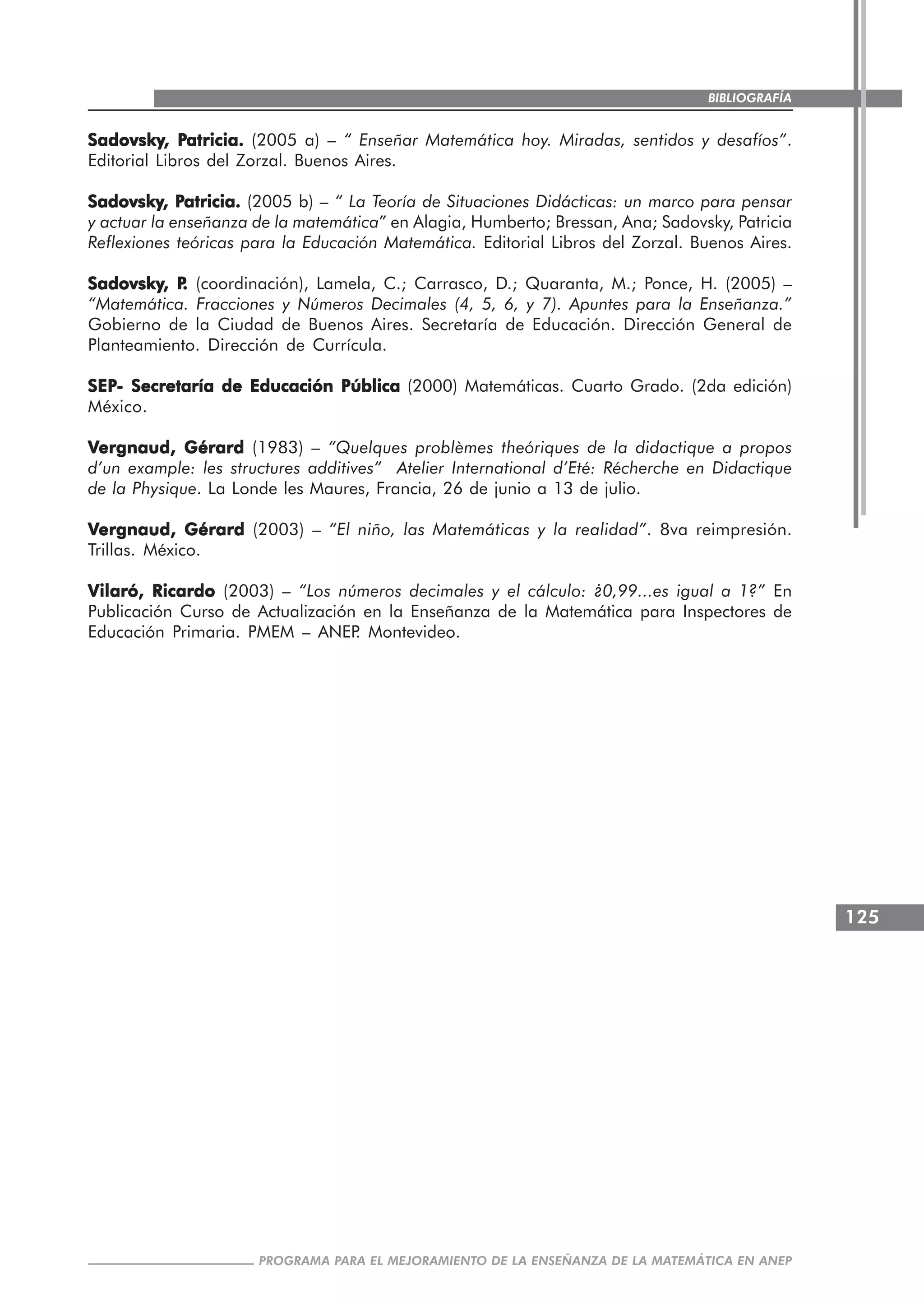 125
PROGRAMA PARA EL MEJORAMIENTO DE LA ENSEÑANZA DE LA MATEMÁTICA EN ANEP
BIBLIOGRAFÍA
SadovskySadovskySadovskySadovskySadovsky, P, P, P, P, Patricia.atricia.atricia.atricia.atricia. (2005 a) – “ Enseñar Matemática hoy. Miradas, sentidos y desafíos”.
Editorial Libros del Zorzal. Buenos Aires.
SadovskySadovskySadovskySadovskySadovsky, P, P, P, P, Patricia.atricia.atricia.atricia.atricia. (2005 b) – “ La Teoría de Situaciones Didácticas: un marco para pensar
y actuar la enseñanza de la matemática” en Alagia, Humberto; Bressan, Ana; Sadovsky, Patricia
Reflexiones teóricas para la Educación Matemática. Editorial Libros del Zorzal. Buenos Aires.
SadovskySadovskySadovskySadovskySadovsky, P, P, P, P, P..... (coordinación), Lamela, C.; Carrasco, D.; Quaranta, M.; Ponce, H. (2005) –
“Matemática. Fracciones y Números Decimales (4, 5, 6, y 7). Apuntes para la Enseñanza.”
Gobierno de la Ciudad de Buenos Aires. Secretaría de Educación. Dirección General de
Planteamiento. Dirección de Currícula.
SEPSEPSEPSEPSEP- Secretaría de Educación Pública- Secretaría de Educación Pública- Secretaría de Educación Pública- Secretaría de Educación Pública- Secretaría de Educación Pública (2000) Matemáticas. Cuarto Grado. (2da edición)
México.
VVVVVergnaud, Gérardergnaud, Gérardergnaud, Gérardergnaud, Gérardergnaud, Gérard (1983) – “Quelques problèmes theóriques de la didactique a propos
d’un example: les structures additives” Atelier International d’Eté: Récherche en Didactique
de la Physique. La Londe les Maures, Francia, 26 de junio a 13 de julio.
VVVVVergnaud, Gérardergnaud, Gérardergnaud, Gérardergnaud, Gérardergnaud, Gérard (2003) – “El niño, las Matemáticas y la realidad”. 8va reimpresión.
Trillas. México.
Vilaró, RicardoVilaró, RicardoVilaró, RicardoVilaró, RicardoVilaró, Ricardo (2003) – “Los números decimales y el cálculo: ¿0,99...es igual a 1?” En
Publicación Curso de Actualización en la Enseñanza de la Matemática para Inspectores de
Educación Primaria. PMEM – ANEP. Montevideo.
 