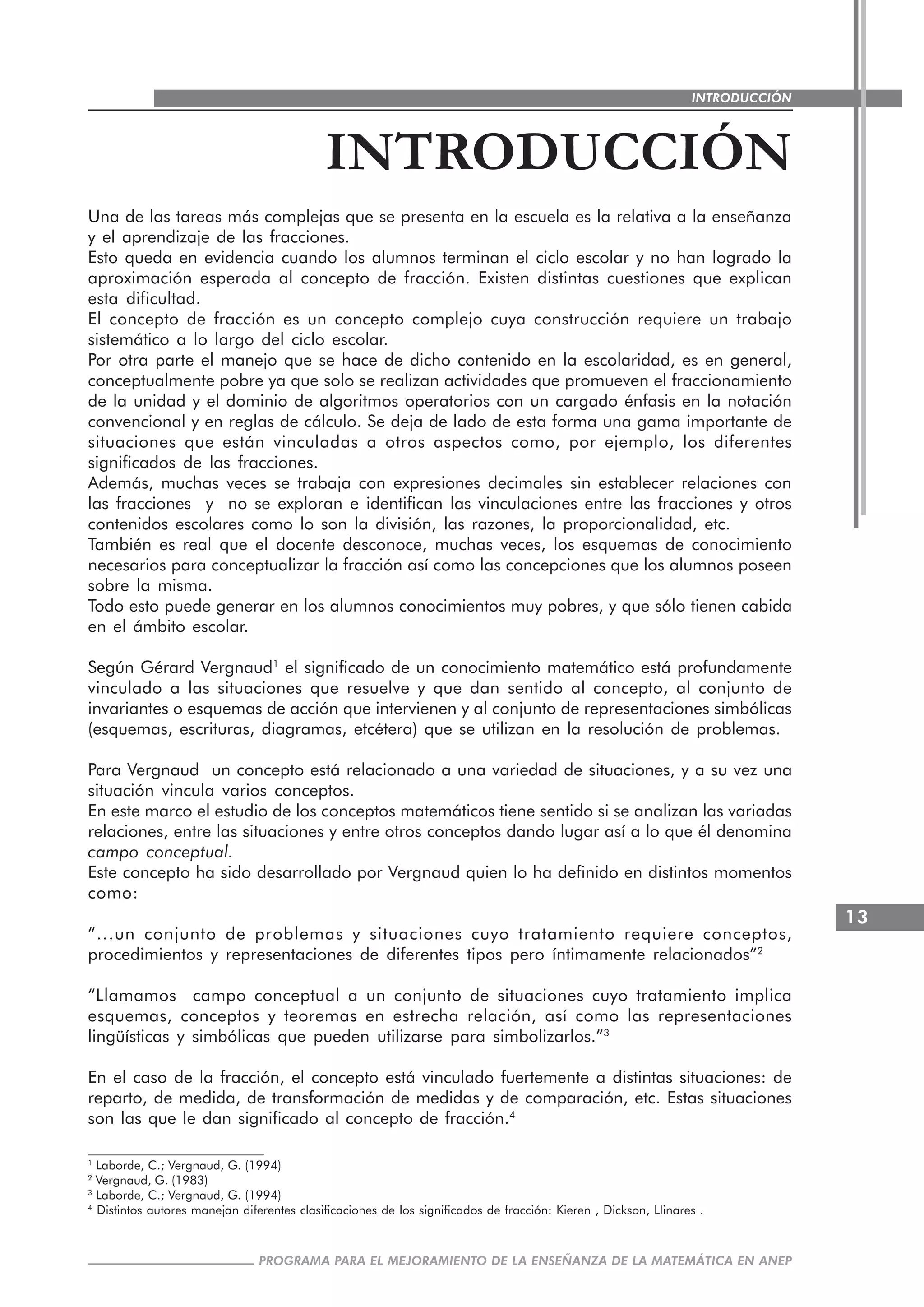 13
PROGRAMA PARA EL MEJORAMIENTO DE LA ENSEÑANZA DE LA MATEMÁTICA EN ANEP
INTRODUCCIÓN
INTRODUCCIÓN
Una de las tareas más complejas que se presenta en la escuela es la relativa a la enseñanza
y el aprendizaje de las fracciones.
Esto queda en evidencia cuando los alumnos terminan el ciclo escolar y no han logrado la
aproximación esperada al concepto de fracción. Existen distintas cuestiones que explican
esta dificultad.
El concepto de fracción es un concepto complejo cuya construcción requiere un trabajo
sistemático a lo largo del ciclo escolar.
Por otra parte el manejo que se hace de dicho contenido en la escolaridad, es en general,
conceptualmente pobre ya que solo se realizan actividades que promueven el fraccionamiento
de la unidad y el dominio de algoritmos operatorios con un cargado énfasis en la notación
convencional y en reglas de cálculo. Se deja de lado de esta forma una gama importante de
situaciones que están vinculadas a otros aspectos como, por ejemplo, los diferentes
significados de las fracciones.
Además, muchas veces se trabaja con expresiones decimales sin establecer relaciones con
las fracciones y no se exploran e identifican las vinculaciones entre las fracciones y otros
contenidos escolares como lo son la división, las razones, la proporcionalidad, etc.
También es real que el docente desconoce, muchas veces, los esquemas de conocimiento
necesarios para conceptualizar la fracción así como las concepciones que los alumnos poseen
sobre la misma.
Todo esto puede generar en los alumnos conocimientos muy pobres, y que sólo tienen cabida
en el ámbito escolar.
Según Gérard Vergnaud1
el significado de un conocimiento matemático está profundamente
vinculado a las situaciones que resuelve y que dan sentido al concepto, al conjunto de
invariantes o esquemas de acción que intervienen y al conjunto de representaciones simbólicas
(esquemas, escrituras, diagramas, etcétera) que se utilizan en la resolución de problemas.
Para Vergnaud un concepto está relacionado a una variedad de situaciones, y a su vez una
situación vincula varios conceptos.
En este marco el estudio de los conceptos matemáticos tiene sentido si se analizan las variadas
relaciones, entre las situaciones y entre otros conceptos dando lugar así a lo que él denomina
campo conceptual.
Este concepto ha sido desarrollado por Vergnaud quien lo ha definido en distintos momentos
como:
“...un conjunto de problemas y situaciones cuyo tratamiento requiere conceptos,
procedimientos y representaciones de diferentes tipos pero íntimamente relacionados”2
“Llamamos campo conceptual a un conjunto de situaciones cuyo tratamiento implica
esquemas, conceptos y teoremas en estrecha relación, así como las representaciones
lingüísticas y simbólicas que pueden utilizarse para simbolizarlos.”3
En el caso de la fracción, el concepto está vinculado fuertemente a distintas situaciones: de
reparto, de medida, de transformación de medidas y de comparación, etc. Estas situaciones
son las que le dan significado al concepto de fracción.4
1
Laborde, C.; Vergnaud, G. (1994)
2
Vergnaud, G. (1983)
3
Laborde, C.; Vergnaud, G. (1994)
4
Distintos autores manejan diferentes clasificaciones de los significados de fracción: Kieren , Dickson, Llinares .
 