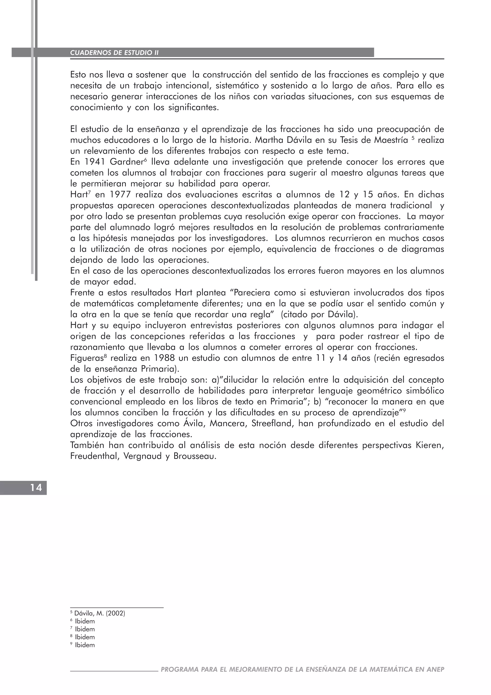 CUADERNOS DE ESTUDIO II
CUADERNOS DE ESTUDIO14
PROGRAMA PARA EL MEJORAMIENTO DE LA ENSEÑANZA DE LA MATEMÁTICA EN ANEP
Esto nos lleva a sostener que la construcción del sentido de las fracciones es complejo y que
necesita de un trabajo intencional, sistemático y sostenido a lo largo de años. Para ello es
necesario generar interacciones de los niños con variadas situaciones, con sus esquemas de
conocimiento y con los significantes.
El estudio de la enseñanza y el aprendizaje de las fracciones ha sido una preocupación de
muchos educadores a lo largo de la historia. Martha Dávila en su Tesis de Maestría 5
realiza
un relevamiento de los diferentes trabajos con respecto a este tema.
En 1941 Gardner6
lleva adelante una investigación que pretende conocer los errores que
cometen los alumnos al trabajar con fracciones para sugerir al maestro algunas tareas que
le permitieran mejorar su habilidad para operar.
Hart7
en 1977 realiza dos evaluaciones escritas a alumnos de 12 y 15 años. En dichas
propuestas aparecen operaciones descontextualizadas planteadas de manera tradicional y
por otro lado se presentan problemas cuya resolución exige operar con fracciones. La mayor
parte del alumnado logró mejores resultados en la resolución de problemas contrariamente
a las hipótesis manejadas por los investigadores. Los alumnos recurrieron en muchos casos
a la utilización de otras nociones por ejemplo, equivalencia de fracciones o de diagramas
dejando de lado las operaciones.
En el caso de las operaciones descontextualizadas los errores fueron mayores en los alumnos
de mayor edad.
Frente a estos resultados Hart plantea “Pareciera como si estuvieran involucrados dos tipos
de matemáticas completamente diferentes; una en la que se podía usar el sentido común y
la otra en la que se tenía que recordar una regla” (citado por Dávila).
Hart y su equipo incluyeron entrevistas posteriores con algunos alumnos para indagar el
origen de las concepciones referidas a las fracciones y para poder rastrear el tipo de
razonamiento que llevaba a los alumnos a cometer errores al operar con fracciones.
Figueras8
realiza en 1988 un estudio con alumnos de entre 11 y 14 años (recién egresados
de la enseñanza Primaria).
Los objetivos de este trabajo son: a)”dilucidar la relación entre la adquisición del concepto
de fracción y el desarrollo de habilidades para interpretar lenguaje geométrico simbólico
convencional empleado en los libros de texto en Primaria”; b) “reconocer la manera en que
los alumnos conciben la fracción y las dificultades en su proceso de aprendizaje”9
Otros investigadores como Ávila, Mancera, Streefland, han profundizado en el estudio del
aprendizaje de las fracciones.
También han contribuido al análisis de esta noción desde diferentes perspectivas Kieren,
Freudenthal, Vergnaud y Brousseau.
5
Dávila, M. (2002)
6
Ibidem
7
Ibidem
8
Ibidem
9
Ibidem
 