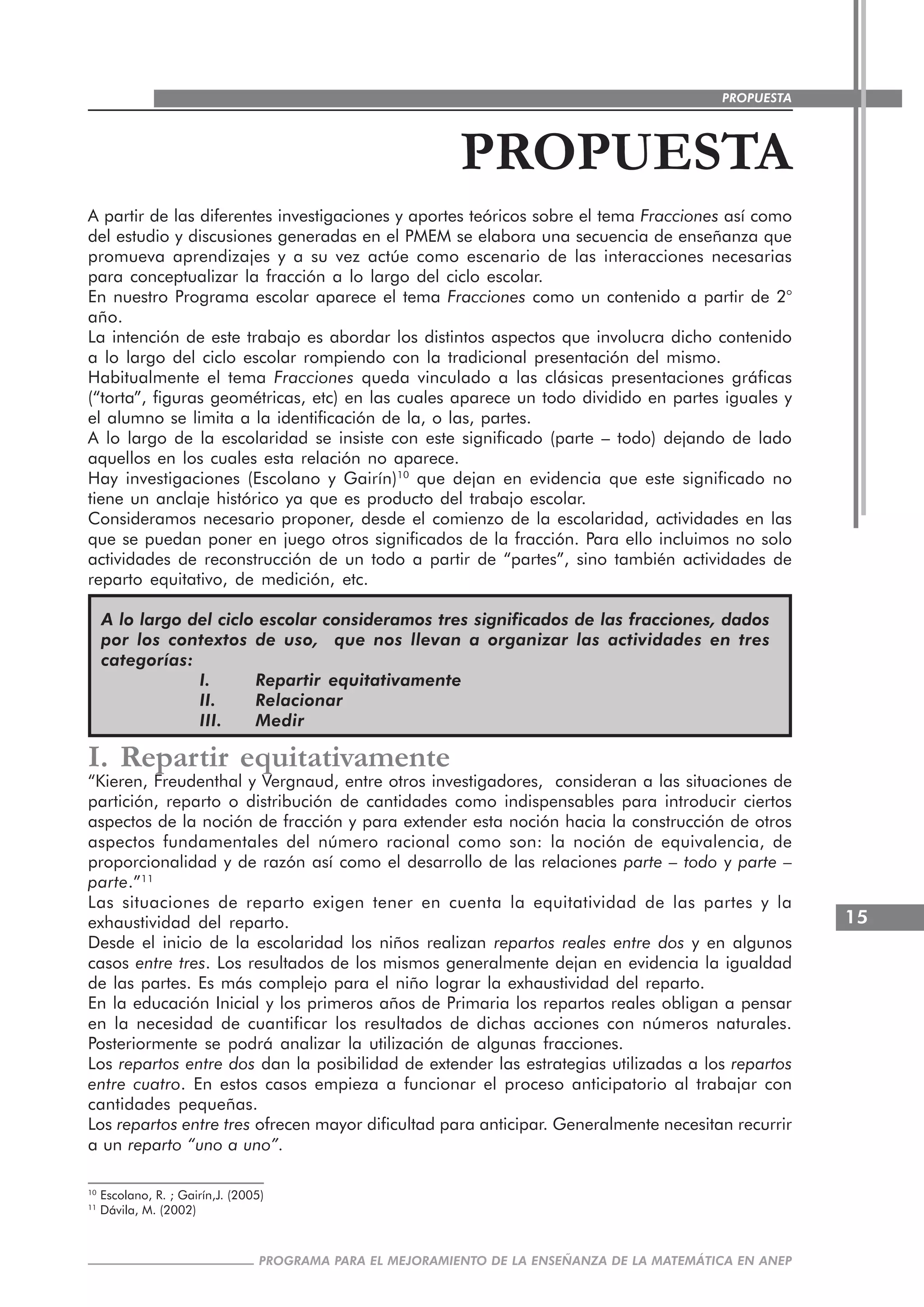 15
PROGRAMA PARA EL MEJORAMIENTO DE LA ENSEÑANZA DE LA MATEMÁTICA EN ANEP
PROPUESTA
PROPUESTA
A partir de las diferentes investigaciones y aportes teóricos sobre el tema Fracciones así como
del estudio y discusiones generadas en el PMEM se elabora una secuencia de enseñanza que
promueva aprendizajes y a su vez actúe como escenario de las interacciones necesarias
para conceptualizar la fracción a lo largo del ciclo escolar.
En nuestro Programa escolar aparece el tema Fracciones como un contenido a partir de 2°
año.
La intención de este trabajo es abordar los distintos aspectos que involucra dicho contenido
a lo largo del ciclo escolar rompiendo con la tradicional presentación del mismo.
Habitualmente el tema Fracciones queda vinculado a las clásicas presentaciones gráficas
(“torta”, figuras geométricas, etc) en las cuales aparece un todo dividido en partes iguales y
el alumno se limita a la identificación de la, o las, partes.
A lo largo de la escolaridad se insiste con este significado (parte – todo) dejando de lado
aquellos en los cuales esta relación no aparece.
Hay investigaciones (Escolano y Gairín)10
que dejan en evidencia que este significado no
tiene un anclaje histórico ya que es producto del trabajo escolar.
Consideramos necesario proponer, desde el comienzo de la escolaridad, actividades en las
que se puedan poner en juego otros significados de la fracción. Para ello incluimos no solo
actividades de reconstrucción de un todo a partir de “partes”, sino también actividades de
reparto equitativo, de medición, etc.
A lo largo del ciclo escolar consideramos tres significados de las fracciones, dados
por los contextos de uso, que nos llevan a organizar las actividades en tres
categorías:
I. Repartir equitativamente
II. Relacionar
III. Medir
I. Repartir equitativamente
“Kieren, Freudenthal y Vergnaud, entre otros investigadores, consideran a las situaciones de
partición, reparto o distribución de cantidades como indispensables para introducir ciertos
aspectos de la noción de fracción y para extender esta noción hacia la construcción de otros
aspectos fundamentales del número racional como son: la noción de equivalencia, de
proporcionalidad y de razón así como el desarrollo de las relaciones parte – todo y parte –
parte.”11
Las situaciones de reparto exigen tener en cuenta la equitatividad de las partes y la
exhaustividad del reparto.
Desde el inicio de la escolaridad los niños realizan repartos reales entre dos y en algunos
casos entre tres. Los resultados de los mismos generalmente dejan en evidencia la igualdad
de las partes. Es más complejo para el niño lograr la exhaustividad del reparto.
En la educación Inicial y los primeros años de Primaria los repartos reales obligan a pensar
en la necesidad de cuantificar los resultados de dichas acciones con números naturales.
Posteriormente se podrá analizar la utilización de algunas fracciones.
Los repartos entre dos dan la posibilidad de extender las estrategias utilizadas a los repartos
entre cuatro. En estos casos empieza a funcionar el proceso anticipatorio al trabajar con
cantidades pequeñas.
Los repartos entre tres ofrecen mayor dificultad para anticipar. Generalmente necesitan recurrir
a un reparto “uno a uno”.
10
Escolano, R. ; Gairín,J. (2005)
11
Dávila, M. (2002)
 