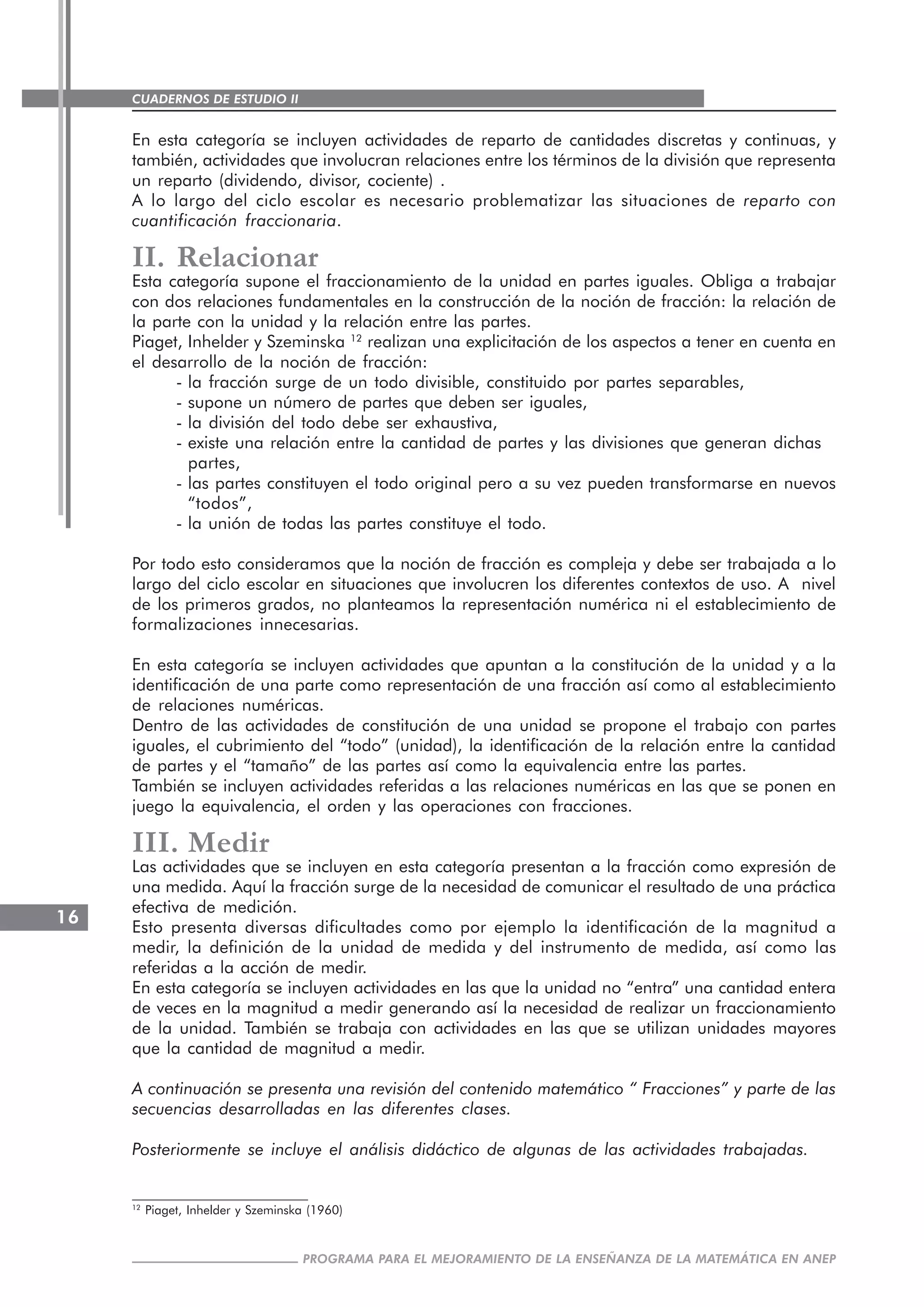 CUADERNOS DE ESTUDIO II
CUADERNOS DE ESTUDIO16
PROGRAMA PARA EL MEJORAMIENTO DE LA ENSEÑANZA DE LA MATEMÁTICA EN ANEP
En esta categoría se incluyen actividades de reparto de cantidades discretas y continuas, y
también, actividades que involucran relaciones entre los términos de la división que representa
un reparto (dividendo, divisor, cociente) .
A lo largo del ciclo escolar es necesario problematizar las situaciones de reparto con
cuantificación fraccionaria.
II. Relacionar
Esta categoría supone el fraccionamiento de la unidad en partes iguales. Obliga a trabajar
con dos relaciones fundamentales en la construcción de la noción de fracción: la relación de
la parte con la unidad y la relación entre las partes.
Piaget, Inhelder y Szeminska 12
realizan una explicitación de los aspectos a tener en cuenta en
el desarrollo de la noción de fracción:
- la fracción surge de un todo divisible, constituido por partes separables,
- supone un número de partes que deben ser iguales,
- la división del todo debe ser exhaustiva,
- existe una relación entre la cantidad de partes y las divisiones que generan dichas
partes,
- las partes constituyen el todo original pero a su vez pueden transformarse en nuevos
“todos”,
- la unión de todas las partes constituye el todo.
Por todo esto consideramos que la noción de fracción es compleja y debe ser trabajada a lo
largo del ciclo escolar en situaciones que involucren los diferentes contextos de uso. A nivel
de los primeros grados, no planteamos la representación numérica ni el establecimiento de
formalizaciones innecesarias.
En esta categoría se incluyen actividades que apuntan a la constitución de la unidad y a la
identificación de una parte como representación de una fracción así como al establecimiento
de relaciones numéricas.
Dentro de las actividades de constitución de una unidad se propone el trabajo con partes
iguales, el cubrimiento del “todo” (unidad), la identificación de la relación entre la cantidad
de partes y el “tamaño” de las partes así como la equivalencia entre las partes.
También se incluyen actividades referidas a las relaciones numéricas en las que se ponen en
juego la equivalencia, el orden y las operaciones con fracciones.
III. Medir
Las actividades que se incluyen en esta categoría presentan a la fracción como expresión de
una medida. Aquí la fracción surge de la necesidad de comunicar el resultado de una práctica
efectiva de medición.
Esto presenta diversas dificultades como por ejemplo la identificación de la magnitud a
medir, la definición de la unidad de medida y del instrumento de medida, así como las
referidas a la acción de medir.
En esta categoría se incluyen actividades en las que la unidad no “entra” una cantidad entera
de veces en la magnitud a medir generando así la necesidad de realizar un fraccionamiento
de la unidad. También se trabaja con actividades en las que se utilizan unidades mayores
que la cantidad de magnitud a medir.
A continuación se presenta una revisión del contenido matemático “ Fracciones” y parte de las
secuencias desarrolladas en las diferentes clases.
Posteriormente se incluye el análisis didáctico de algunas de las actividades trabajadas.
12
Piaget, Inhelder y Szeminska (1960)
 