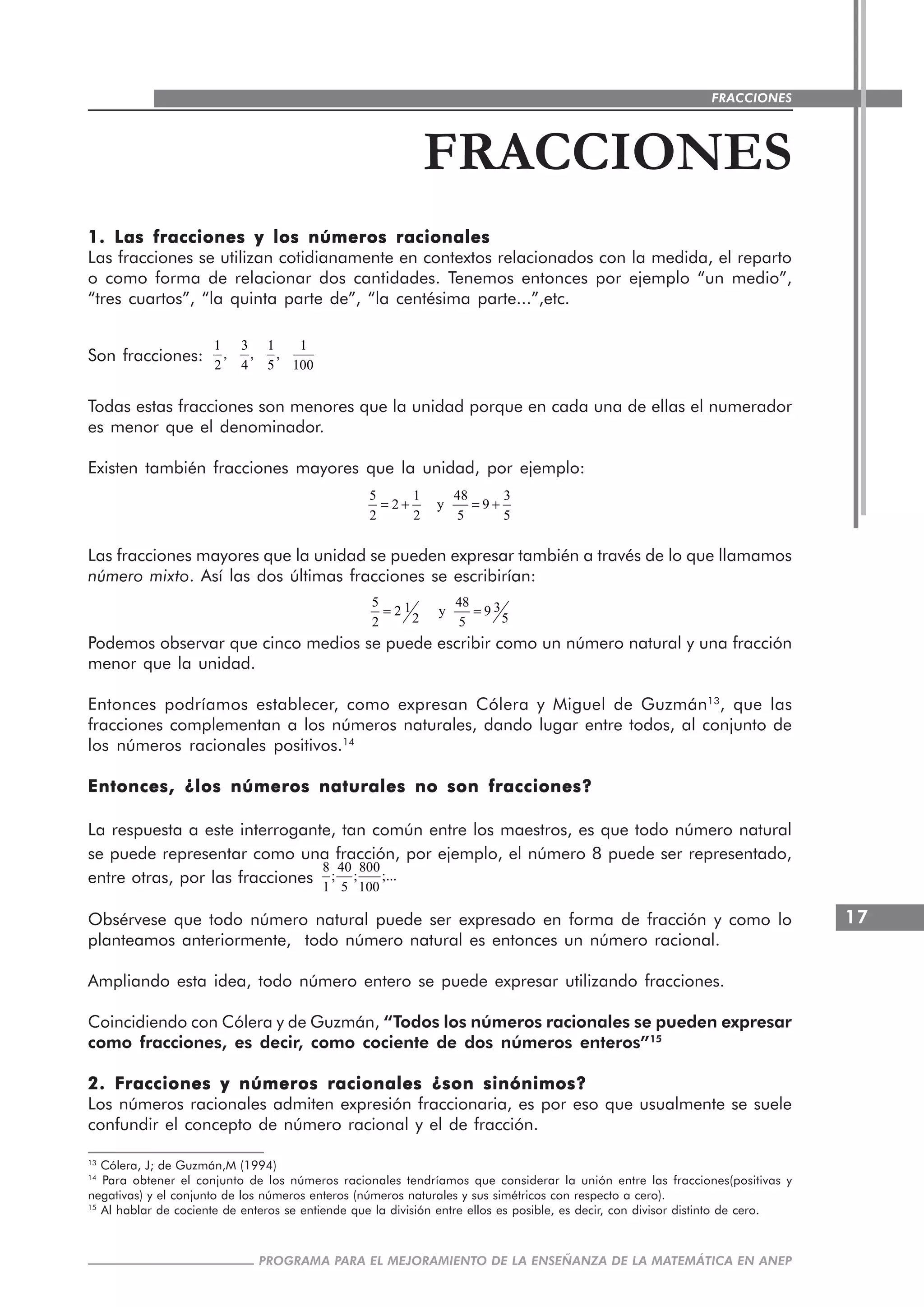 17
PROGRAMA PARA EL MEJORAMIENTO DE LA ENSEÑANZA DE LA MATEMÁTICA EN ANEP
FRACCIONES
FRACCIONES
1. Las fracciones y los números racionales1. Las fracciones y los números racionales1. Las fracciones y los números racionales1. Las fracciones y los números racionales1. Las fracciones y los números racionales
Las fracciones se utilizan cotidianamente en contextos relacionados con la medida, el reparto
o como forma de relacionar dos cantidades. Tenemos entonces por ejemplo “un medio”,
“tres cuartos”, “la quinta parte de”, “la centésima parte...”,etc.
Son fracciones:
1 3 1 1
, , ,
2 4 5 100
Todas estas fracciones son menores que la unidad porque en cada una de ellas el numerador
es menor que el denominador.
Existen también fracciones mayores que la unidad, por ejemplo:
5 1 48 3
2 y 9
2 2 5 5
= + = +
Las fracciones mayores que la unidad se pueden expresar también a través de lo que llamamos
número mixto. Así las dos últimas fracciones se escribirían:
5 48 312 y 9
2 52 5
= =
Podemos observar que cinco medios se puede escribir como un número natural y una fracción
menor que la unidad.
Entonces podríamos establecer, como expresan Cólera y Miguel de Guzmán13
, que las
fracciones complementan a los números naturales, dando lugar entre todos, al conjunto de
los números racionales positivos.14
Entonces, ¿los números naturales no son fracciones?Entonces, ¿los números naturales no son fracciones?Entonces, ¿los números naturales no son fracciones?Entonces, ¿los números naturales no son fracciones?Entonces, ¿los números naturales no son fracciones?
La respuesta a este interrogante, tan común entre los maestros, es que todo número natural
se puede representar como una fracción, por ejemplo, el número 8 puede ser representado,
entre otras, por las fracciones
8 40 800
; ; ;...
1 5 100
Obsérvese que todo número natural puede ser expresado en forma de fracción y como lo
planteamos anteriormente, todo número natural es entonces un número racional.
Ampliando esta idea, todo número entero se puede expresar utilizando fracciones.
Coincidiendo con Cólera y de Guzmán, “Todos los números racionales se pueden expresar
como fracciones, es decir, como cociente de dos números enteros”15
2. Fracciones y números racionales ¿son sinónimos?2. Fracciones y números racionales ¿son sinónimos?2. Fracciones y números racionales ¿son sinónimos?2. Fracciones y números racionales ¿son sinónimos?2. Fracciones y números racionales ¿son sinónimos?
Los números racionales admiten expresión fraccionaria, es por eso que usualmente se suele
confundir el concepto de número racional y el de fracción.
13
Cólera, J; de Guzmán,M (1994)
14
Para obtener el conjunto de los números racionales tendríamos que considerar la unión entre las fracciones(positivas y
negativas) y el conjunto de los números enteros (números naturales y sus simétricos con respecto a cero).
15
Al hablar de cociente de enteros se entiende que la división entre ellos es posible, es decir, con divisor distinto de cero.
 