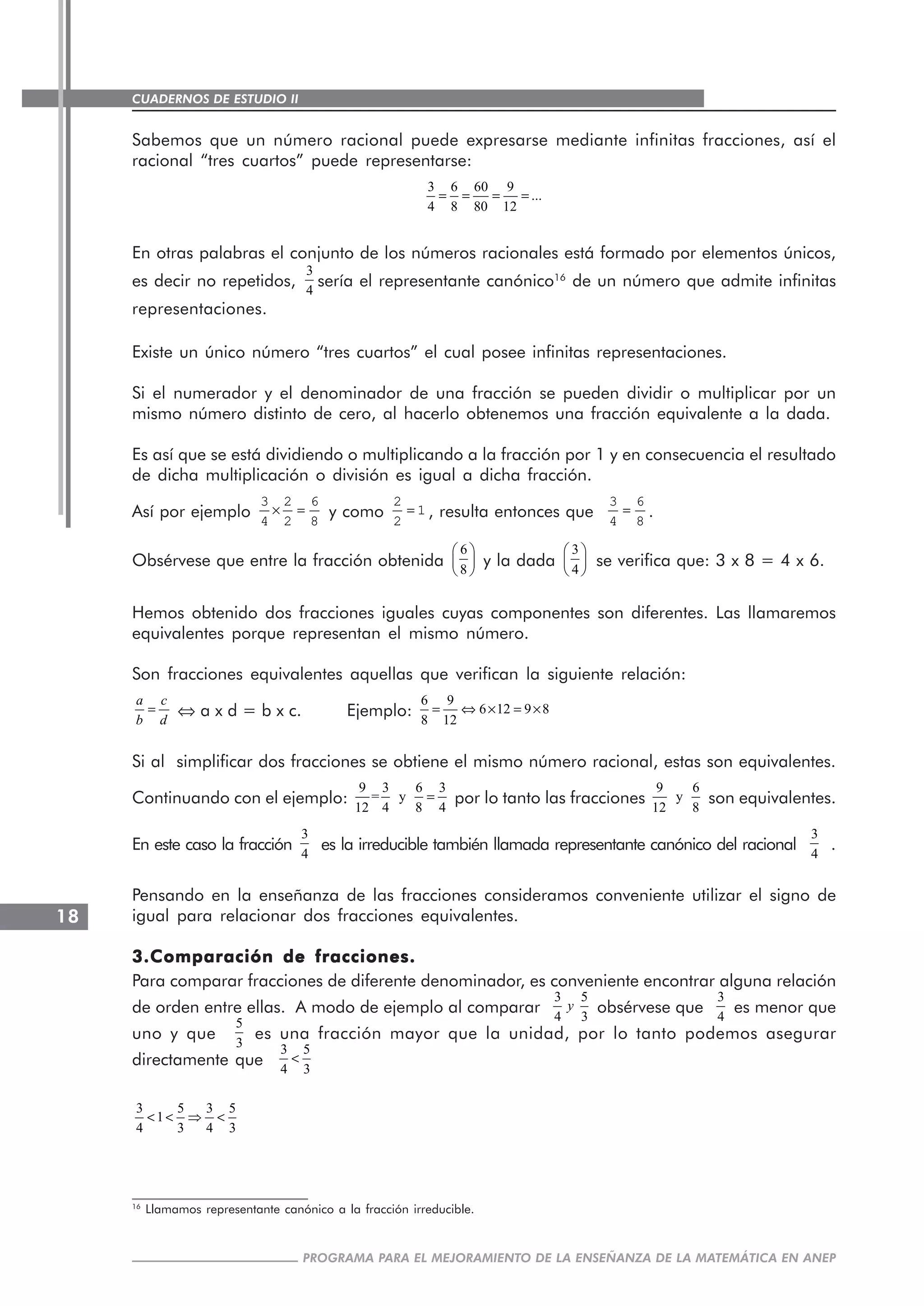 CUADERNOS DE ESTUDIO II
CUADERNOS DE ESTUDIO18
PROGRAMA PARA EL MEJORAMIENTO DE LA ENSEÑANZA DE LA MATEMÁTICA EN ANEP
Sabemos que un número racional puede expresarse mediante infinitas fracciones, así el
racional “tres cuartos” puede representarse:
3 6 60 9
...
4 8 80 12
= = = =
En otras palabras el conjunto de los números racionales está formado por elementos únicos,
es decir no repetidos,
3
4
sería el representante canónico16
de un número que admite infinitas
representaciones.
Existe un único número “tres cuartos” el cual posee infinitas representaciones.
Si el numerador y el denominador de una fracción se pueden dividir o multiplicar por un
mismo número distinto de cero, al hacerlo obtenemos una fracción equivalente a la dada.
Es así que se está dividiendo o multiplicando a la fracción por 1 y en consecuencia el resultado
de dicha multiplicación o división es igual a dicha fracción.
Así por ejemplo × =
3 2 6
4 2 8
y como =
2
1
2
, resulta entonces que =
3 6
4 8
.
Obsérvese que entre la fracción obtenida
6
8
⎛ ⎞
⎜ ⎟
⎝ ⎠
y la dada
3
4
⎛ ⎞
⎜ ⎟
⎝ ⎠
se verifica que: 3 x 8 = 4 x 6.
Hemos obtenido dos fracciones iguales cuyas componentes son diferentes. Las llamaremos
equivalentes porque representan el mismo número.
Son fracciones equivalentes aquellas que verifican la siguiente relación:
a c
b d
= ⇔ a x d = b x c. Ejemplo:
6 9
6 12 9 8
8 12
= ⇔ × = ×
Si al simplificar dos fracciones se obtiene el mismo número racional, estas son equivalentes.
Continuando con el ejemplo:
9 3 6 3
= y
12 4 8 4
= por lo tanto las fracciones
9 6
y
12 8
son equivalentes.
En este caso la fracción
3
4
es la irreducible también llamada representante canónico del racional
3
4
.
Pensando en la enseñanza de las fracciones consideramos conveniente utilizar el signo de
igual para relacionar dos fracciones equivalentes.
3.Comparación de fracciones.3.Comparación de fracciones.3.Comparación de fracciones.3.Comparación de fracciones.3.Comparación de fracciones.
Para comparar fracciones de diferente denominador, es conveniente encontrar alguna relación
de orden entre ellas. A modo de ejemplo al comparar
3 5
4 3
y obsérvese que
3
4
es menor que
uno y que
5
3
es una fracción mayor que la unidad, por lo tanto podemos asegurar
directamente que
3 5
4 3
<
3 5 3 5
1
4 3 4 3
< < ⇒ <
16
Llamamos representante canónico a la fracción irreducible.
 