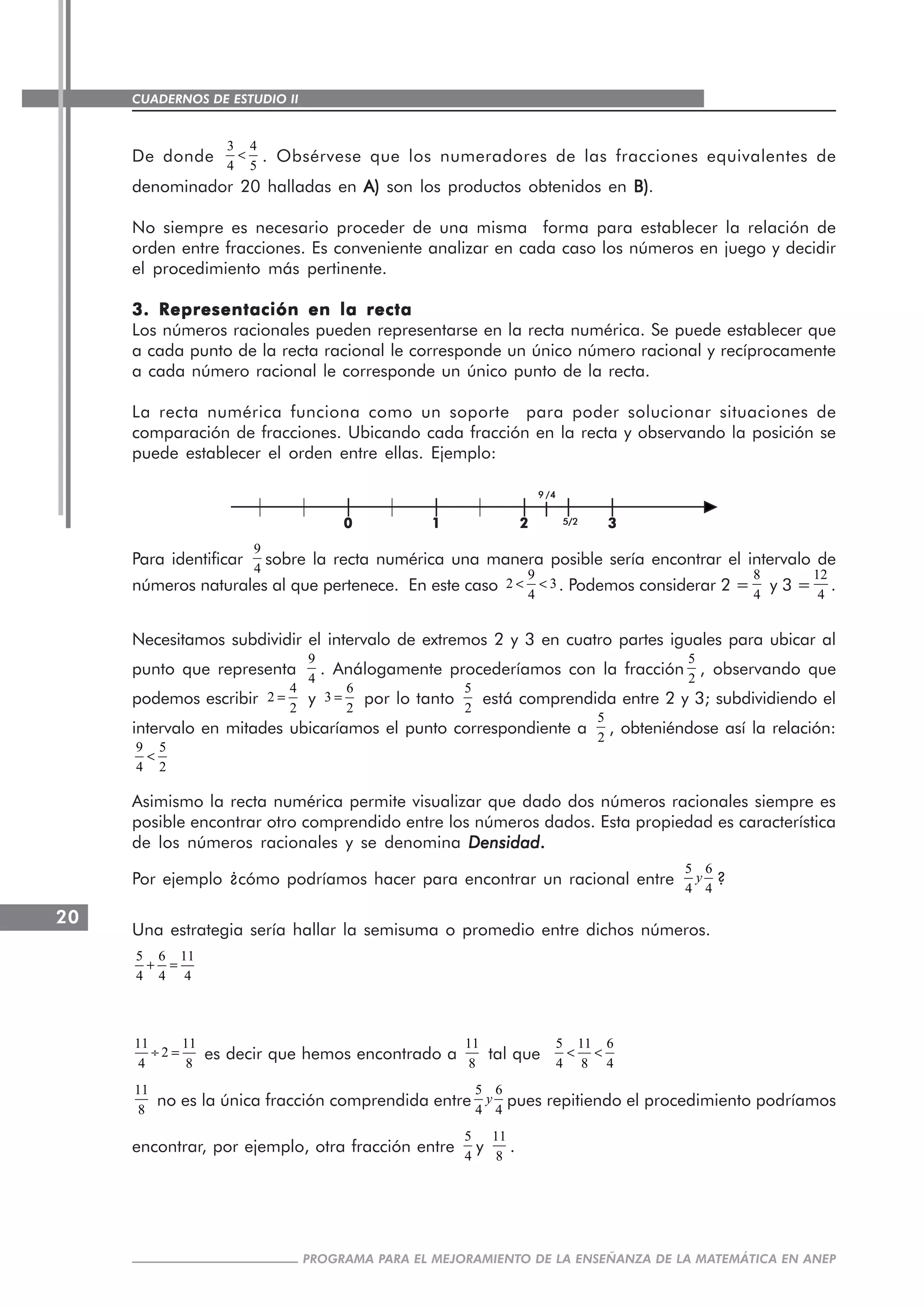 CUADERNOS DE ESTUDIO II
CUADERNOS DE ESTUDIO20
PROGRAMA PARA EL MEJORAMIENTO DE LA ENSEÑANZA DE LA MATEMÁTICA EN ANEP
De donde
3 4
4 5
< . Obsérvese que los numeradores de las fracciones equivalentes de
denominador 20 halladas en A)A)A)A)A) son los productos obtenidos en B)B)B)B)B).
No siempre es necesario proceder de una misma forma para establecer la relación de
orden entre fracciones. Es conveniente analizar en cada caso los números en juego y decidir
el procedimiento más pertinente.
3. Representación en la recta3. Representación en la recta3. Representación en la recta3. Representación en la recta3. Representación en la recta
Los números racionales pueden representarse en la recta numérica. Se puede establecer que
a cada punto de la recta racional le corresponde un único número racional y recíprocamente
a cada número racional le corresponde un único punto de la recta.
La recta numérica funciona como un soporte para poder solucionar situaciones de
comparación de fracciones. Ubicando cada fracción en la recta y observando la posición se
puede establecer el orden entre ellas. Ejemplo:
Para identificar
9
4
sobre la recta numérica una manera posible sería encontrar el intervalo de
números naturales al que pertenece. En este caso
9
2 3
4
< < . Podemos considerar 2 =
8
4
y 3 =
12
4
.
Necesitamos subdividir el intervalo de extremos 2 y 3 en cuatro partes iguales para ubicar al
punto que representa
9
4
. Análogamente procederíamos con la fracción
5
2
, observando que
podemos escribir
4
2
2
= y
6
3
2
= por lo tanto
5
2
está comprendida entre 2 y 3; subdividiendo el
intervalo en mitades ubicaríamos el punto correspondiente a
5
2
, obteniéndose así la relación:
9 5
4 2
<
Asimismo la recta numérica permite visualizar que dado dos números racionales siempre es
posible encontrar otro comprendido entre los números dados. Esta propiedad es característica
de los números racionales y se denomina DensidadDensidadDensidadDensidadDensidad.....
Por ejemplo ¿cómo podríamos hacer para encontrar un racional entre
5 6
4 4
y ?
Una estrategia sería hallar la semisuma o promedio entre dichos números.
5 6 11
4 4 4
+ =
11 11
2
4 8
÷ = es decir que hemos encontrado a
11
8
tal que
5 11 6
4 8 4
< <
11
8
no es la única fracción comprendida entre
5 6
4 4
y pues repitiendo el procedimiento podríamos
encontrar, por ejemplo, otra fracción entre
5
4
y
11
8
.
00000 11111 22222 333335/25/25/25/25/2
99999 /////44444
 