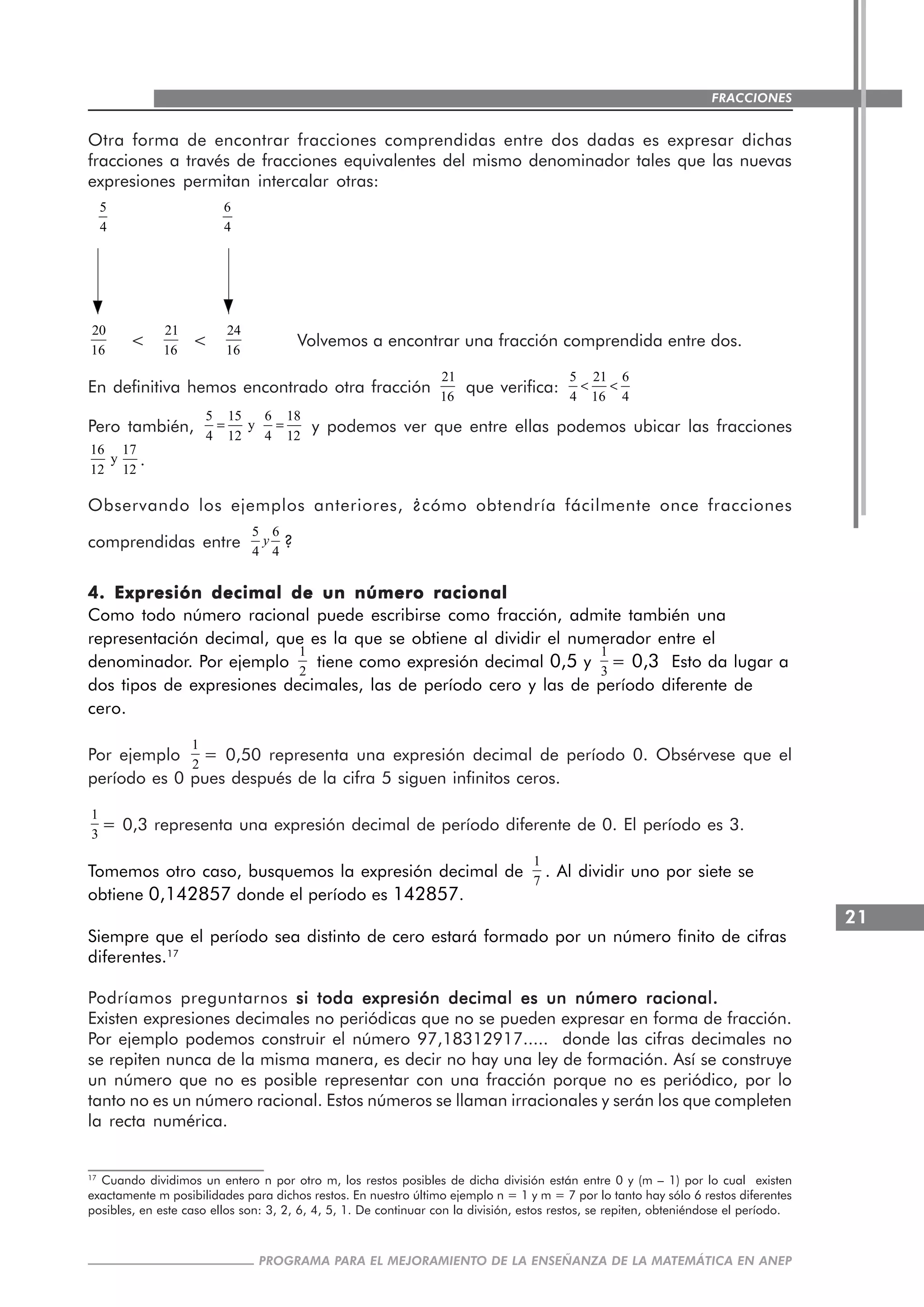21
PROGRAMA PARA EL MEJORAMIENTO DE LA ENSEÑANZA DE LA MATEMÁTICA EN ANEP
FRACCIONES
Otra forma de encontrar fracciones comprendidas entre dos dadas es expresar dichas
fracciones a través de fracciones equivalentes del mismo denominador tales que las nuevas
expresiones permitan intercalar otras:
20
16
<
21
16
<
24
16
Volvemos a encontrar una fracción comprendida entre dos.
En definitiva hemos encontrado otra fracción
21
16
que verifica:
5 21 6
4 16 4
< <
Pero también,
5 15 6 18
y
4 12 4 12
= = y podemos ver que entre ellas podemos ubicar las fracciones
16 17
y
12 12
.
Observando los ejemplos anteriores, ¿cómo obtendría fácilmente once fracciones
comprendidas entre
5 6
4 4
y ?
4. Expresión decimal de un número racional4. Expresión decimal de un número racional4. Expresión decimal de un número racional4. Expresión decimal de un número racional4. Expresión decimal de un número racional
Como todo número racional puede escribirse como fracción, admite también una
representación decimal, que es la que se obtiene al dividir el numerador entre el
denominador. Por ejemplo
1
2
tiene como expresión decimal 0,5 y
1
3
= 0,3 Esto da lugar a
dos tipos de expresiones decimales, las de período cero y las de período diferente de
cero.
Por ejemplo
1
2
= 0,50 representa una expresión decimal de período 0. Obsérvese que el
período es 0 pues después de la cifra 5 siguen infinitos ceros.
1
3
= 0,3 representa una expresión decimal de período diferente de 0. El período es 3.
Tomemos otro caso, busquemos la expresión decimal de
1
7
. Al dividir uno por siete se
obtiene 0,142857 donde el período es 142857.
Siempre que el período sea distinto de cero estará formado por un número finito de cifras
diferentes.17
Podríamos preguntarnos si toda expresión decimal es un número racional.si toda expresión decimal es un número racional.si toda expresión decimal es un número racional.si toda expresión decimal es un número racional.si toda expresión decimal es un número racional.
Existen expresiones decimales no periódicas que no se pueden expresar en forma de fracción.
Por ejemplo podemos construir el número 97,18312917..... donde las cifras decimales no
se repiten nunca de la misma manera, es decir no hay una ley de formación. Así se construye
un número que no es posible representar con una fracción porque no es periódico, por lo
tanto no es un número racional. Estos números se llaman irracionales y serán los que completen
la recta numérica.
17
Cuando dividimos un entero n por otro m, los restos posibles de dicha división están entre 0 y (m – 1) por lo cual existen
exactamente m posibilidades para dichos restos. En nuestro último ejemplo n = 1 y m = 7 por lo tanto hay sólo 6 restos diferentes
posibles, en este caso ellos son: 3, 2, 6, 4, 5, 1. De continuar con la división, estos restos, se repiten, obteniéndose el período.
5
4
6
4
 