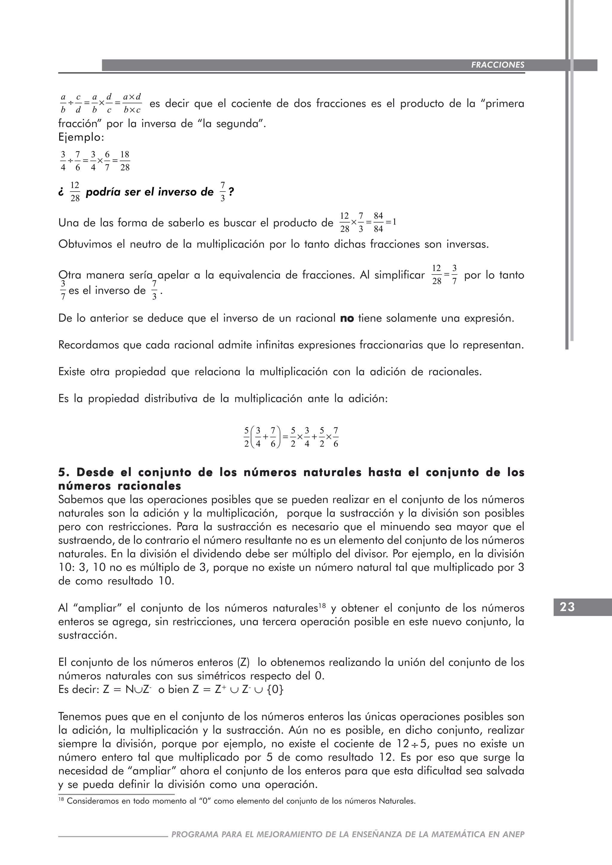 23
PROGRAMA PARA EL MEJORAMIENTO DE LA ENSEÑANZA DE LA MATEMÁTICA EN ANEP
FRACCIONES
a c a d a d
b d b c b c
×
÷ = × =
×
es decir que el cociente de dos fracciones es el producto de la “primera
fracción” por la inversa de “la segunda”.
Ejemplo:
3 7 3 6 18
4 6 4 7 28
÷ = × =
¿
12
28
podría ser el inverso de
7
3
?
Una de las forma de saberlo es buscar el producto de
12 7 84
1
28 3 84
× = =
Obtuvimos el neutro de la multiplicación por lo tanto dichas fracciones son inversas.
Otra manera sería apelar a la equivalencia de fracciones. Al simplificar
12 3
28 7
= por lo tanto
3
7
es el inverso de
7
3
.
De lo anterior se deduce que el inverso de un racional nonononono tiene solamente una expresión.
Recordamos que cada racional admite infinitas expresiones fraccionarias que lo representan.
Existe otra propiedad que relaciona la multiplicación con la adición de racionales.
Es la propiedad distributiva de la multiplicación ante la adición:
5 3 7 5 3 5 7
2 4 6 2 4 2 6
⎛ ⎞
+ = × + ×⎜ ⎟
⎝ ⎠
5. Desde el conjunto de los números naturales hasta el conjunto de los5. Desde el conjunto de los números naturales hasta el conjunto de los5. Desde el conjunto de los números naturales hasta el conjunto de los5. Desde el conjunto de los números naturales hasta el conjunto de los5. Desde el conjunto de los números naturales hasta el conjunto de los
números racionalesnúmeros racionalesnúmeros racionalesnúmeros racionalesnúmeros racionales
Sabemos que las operaciones posibles que se pueden realizar en el conjunto de los números
naturales son la adición y la multiplicación, porque la sustracción y la división son posibles
pero con restricciones. Para la sustracción es necesario que el minuendo sea mayor que el
sustraendo, de lo contrario el número resultante no es un elemento del conjunto de los números
naturales. En la división el dividendo debe ser múltiplo del divisor. Por ejemplo, en la división
10: 3, 10 no es múltiplo de 3, porque no existe un número natural tal que multiplicado por 3
de como resultado 10.
Al “ampliar” el conjunto de los números naturales18
y obtener el conjunto de los números
enteros se agrega, sin restricciones, una tercera operación posible en este nuevo conjunto, la
sustracción.
El conjunto de los números enteros (Z) lo obtenemos realizando la unión del conjunto de los
números naturales con sus simétricos respecto del 0.
Es decir: Z = N∪Z-
o bien Z = Z+
∪ Z-
∪ {0}
Tenemos pues que en el conjunto de los números enteros las únicas operaciones posibles son
la adición, la multiplicación y la sustracción. Aún no es posible, en dicho conjunto, realizar
siempre la división, porque por ejemplo, no existe el cociente de 12 ÷5, pues no existe un
número entero tal que multiplicado por 5 de como resultado 12. Es por eso que surge la
necesidad de “ampliar” ahora el conjunto de los enteros para que esta dificultad sea salvada
y se pueda definir la división como una operación.
18
Consideramos en todo momento al “0” como elemento del conjunto de los números Naturales.
 