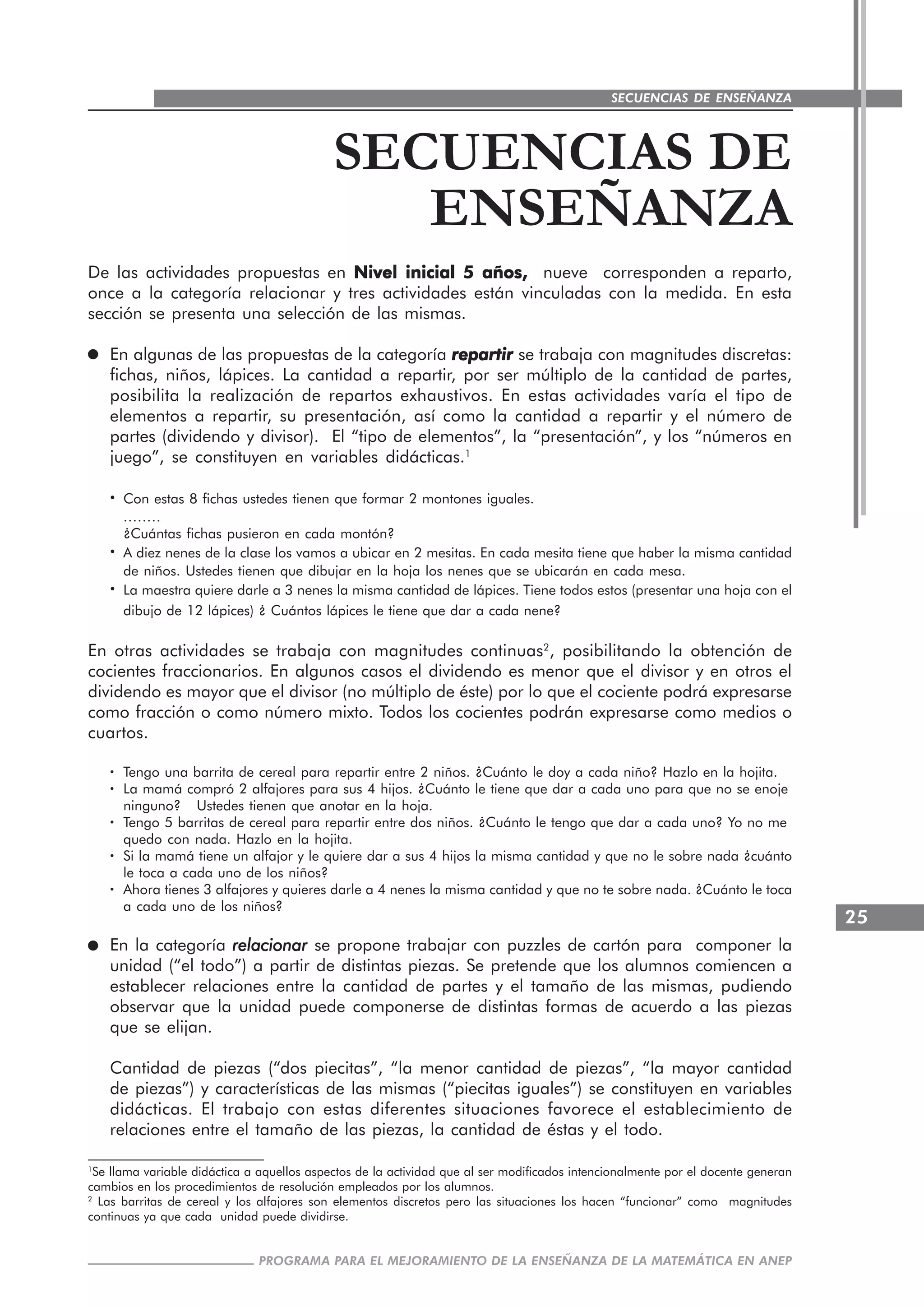 25
PROGRAMA PARA EL MEJORAMIENTO DE LA ENSEÑANZA DE LA MATEMÁTICA EN ANEP
SECUENCIAS DE ENSEÑANZA
SECUENCIAS DE
ENSEÑANZA
De las actividades propuestas en Nivel inicial 5 años,Nivel inicial 5 años,Nivel inicial 5 años,Nivel inicial 5 años,Nivel inicial 5 años, nueve corresponden a reparto,
once a la categoría relacionar y tres actividades están vinculadas con la medida. En esta
sección se presenta una selección de las mismas.
En algunas de las propuestas de la categoría repartirrepartirrepartirrepartirrepartir se trabaja con magnitudes discretas:
fichas, niños, lápices. La cantidad a repartir, por ser múltiplo de la cantidad de partes,
posibilita la realización de repartos exhaustivos. En estas actividades varía el tipo de
elementos a repartir, su presentación, así como la cantidad a repartir y el número de
partes (dividendo y divisor). El “tipo de elementos”, la “presentación”, y los “números en
juego”, se constituyen en variables didácticas.1
····· Con estas 8 fichas ustedes tienen que formar 2 montones iguales.
........
¿Cuántas fichas pusieron en cada montón?
····· A diez nenes de la clase los vamos a ubicar en 2 mesitas. En cada mesita tiene que haber la misma cantidad
de niños. Ustedes tienen que dibujar en la hoja los nenes que se ubicarán en cada mesa.
····· La maestra quiere darle a 3 nenes la misma cantidad de lápices. Tiene todos estos (presentar una hoja con el
dibujo de 12 lápices) ¿ Cuántos lápices le tiene que dar a cada nene?
En otras actividades se trabaja con magnitudes continuas2
, posibilitando la obtención de
cocientes fraccionarios. En algunos casos el dividendo es menor que el divisor y en otros el
dividendo es mayor que el divisor (no múltiplo de éste) por lo que el cociente podrá expresarse
como fracción o como número mixto. Todos los cocientes podrán expresarse como medios o
cuartos.
····· Tengo una barrita de cereal para repartir entre 2 niños. ¿Cuánto le doy a cada niño? Hazlo en la hojita.
····· La mamá compró 2 alfajores para sus 4 hijos. ¿Cuánto le tiene que dar a cada uno para que no se enoje
ninguno? Ustedes tienen que anotar en la hoja.
····· Tengo 5 barritas de cereal para repartir entre dos niños. ¿Cuánto le tengo que dar a cada uno? Yo no me
quedo con nada. Hazlo en la hojita.
····· Si la mamá tiene un alfajor y le quiere dar a sus 4 hijos la misma cantidad y que no le sobre nada ¿cuánto
le toca a cada uno de los niños?
····· Ahora tienes 3 alfajores y quieres darle a 4 nenes la misma cantidad y que no te sobre nada. ¿Cuánto le toca
a cada uno de los niños?
En la categoría relacionarrelacionarrelacionarrelacionarrelacionar se propone trabajar con puzzles de cartón para componer la
unidad (“el todo”) a partir de distintas piezas. Se pretende que los alumnos comiencen a
establecer relaciones entre la cantidad de partes y el tamaño de las mismas, pudiendo
observar que la unidad puede componerse de distintas formas de acuerdo a las piezas
que se elijan.
Cantidad de piezas (“dos piecitas”, “la menor cantidad de piezas”, “la mayor cantidad
de piezas”) y características de las mismas (“piecitas iguales”) se constituyen en variables
didácticas. El trabajo con estas diferentes situaciones favorece el establecimiento de
relaciones entre el tamaño de las piezas, la cantidad de éstas y el todo.
1
Se llama variable didáctica a aquellos aspectos de la actividad que al ser modificados intencionalmente por el docente generan
cambios en los procedimientos de resolución empleados por los alumnos.
2
Las barritas de cereal y los alfajores son elementos discretos pero las situaciones los hacen “funcionar” como magnitudes
continuas ya que cada unidad puede dividirse.
 