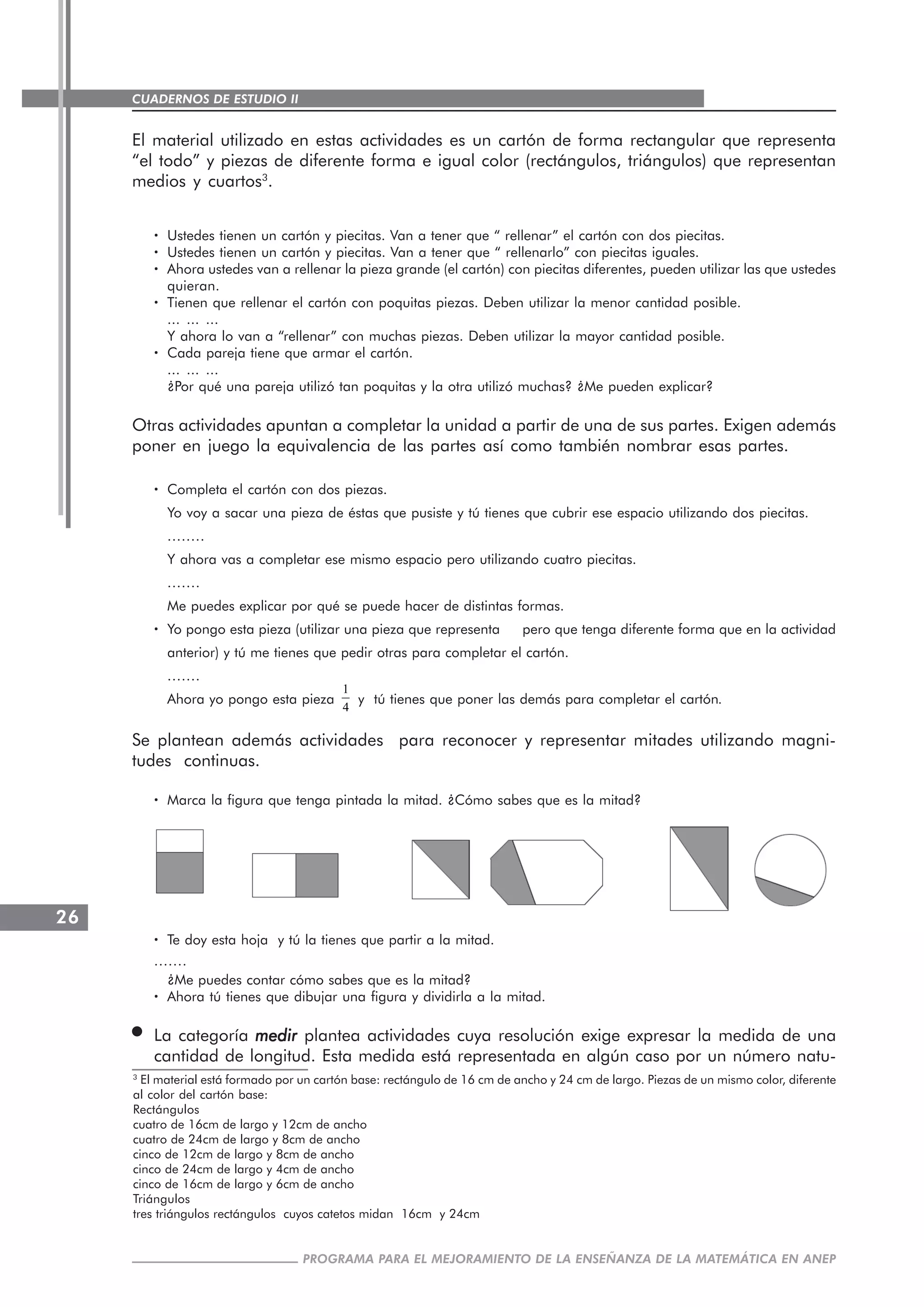 CUADERNOS DE ESTUDIO II
CUADERNOS DE ESTUDIO26
PROGRAMA PARA EL MEJORAMIENTO DE LA ENSEÑANZA DE LA MATEMÁTICA EN ANEP
El material utilizado en estas actividades es un cartón de forma rectangular que representa
“el todo” y piezas de diferente forma e igual color (rectángulos, triángulos) que representan
medios y cuartos3
.
····· Ustedes tienen un cartón y piecitas. Van a tener que “ rellenar” el cartón con dos piecitas.
····· Ustedes tienen un cartón y piecitas. Van a tener que “ rellenarlo” con piecitas iguales.
····· Ahora ustedes van a rellenar la pieza grande (el cartón) con piecitas diferentes, pueden utilizar las que ustedes
quieran.
····· Tienen que rellenar el cartón con poquitas piezas. Deben utilizar la menor cantidad posible.
... ... ...
Y ahora lo van a “rellenar” con muchas piezas. Deben utilizar la mayor cantidad posible.
····· Cada pareja tiene que armar el cartón.
... ... ...
¿Por qué una pareja utilizó tan poquitas y la otra utilizó muchas? ¿Me pueden explicar?
Otras actividades apuntan a completar la unidad a partir de una de sus partes. Exigen además
poner en juego la equivalencia de las partes así como también nombrar esas partes.
····· Completa el cartón con dos piezas.
Yo voy a sacar una pieza de éstas que pusiste y tú tienes que cubrir ese espacio utilizando dos piecitas.
........
Y ahora vas a completar ese mismo espacio pero utilizando cuatro piecitas.
.......
Me puedes explicar por qué se puede hacer de distintas formas.
····· Yo pongo esta pieza (utilizar una pieza que representa pero que tenga diferente forma que en la actividad
anterior) y tú me tienes que pedir otras para completar el cartón.
.......
Ahora yo pongo esta pieza
1
4
y tú tienes que poner las demás para completar el cartón.
Se plantean además actividades para reconocer y representar mitades utilizando magni-
tudes continuas.
····· Marca la figura que tenga pintada la mitad. ¿Cómo sabes que es la mitad?
····· Te doy esta hoja y tú la tienes que partir a la mitad.
.......
¿Me puedes contar cómo sabes que es la mitad?
····· Ahora tú tienes que dibujar una figura y dividirla a la mitad.
La categoría medirmedirmedirmedirmedir plantea actividades cuya resolución exige expresar la medida de una
cantidad de longitud. Esta medida está representada en algún caso por un número natu-
3
El material está formado por un cartón base: rectángulo de 16 cm de ancho y 24 cm de largo. Piezas de un mismo color, diferente
al color del cartón base:
Rectángulos
cuatro de 16cm de largo y 12cm de ancho
cuatro de 24cm de largo y 8cm de ancho
cinco de 12cm de largo y 8cm de ancho
cinco de 24cm de largo y 4cm de ancho
cinco de 16cm de largo y 6cm de ancho
Triángulos
tres triángulos rectángulos cuyos catetos midan 16cm y 24cm
 