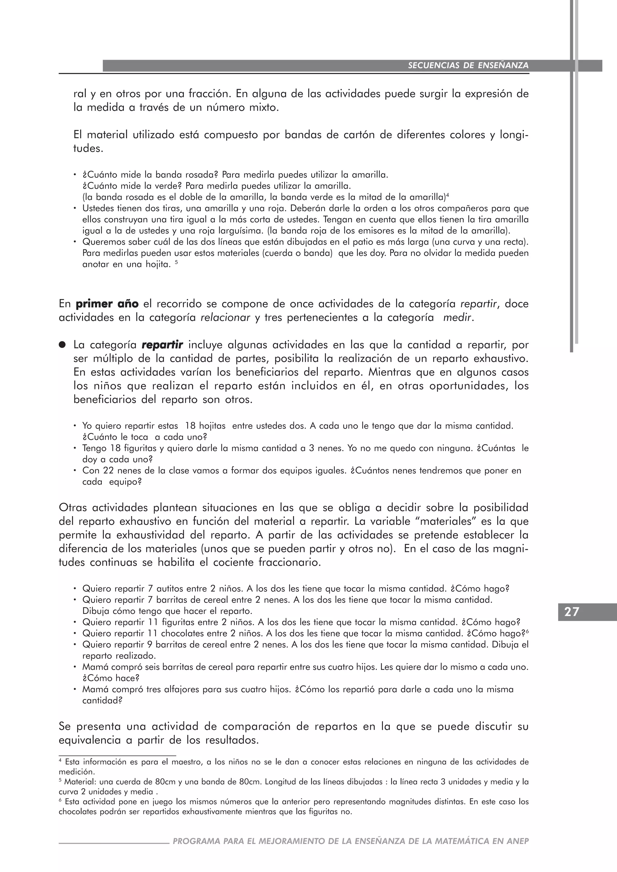 27
PROGRAMA PARA EL MEJORAMIENTO DE LA ENSEÑANZA DE LA MATEMÁTICA EN ANEP
SECUENCIAS DE ENSEÑANZA
ral y en otros por una fracción. En alguna de las actividades puede surgir la expresión de
la medida a través de un número mixto.
El material utilizado está compuesto por bandas de cartón de diferentes colores y longi-
tudes.
····· ¿Cuánto mide la banda rosada? Para medirla puedes utilizar la amarilla.
¿Cuánto mide la verde? Para medirla puedes utilizar la amarilla.
(la banda rosada es el doble de la amarilla, la banda verde es la mitad de la amarilla)4
····· Ustedes tienen dos tiras, una amarilla y una roja. Deberán darle la orden a los otros compañeros para que
ellos construyan una tira igual a la más corta de ustedes. Tengan en cuenta que ellos tienen la tira amarilla
igual a la de ustedes y una roja larguísima. (la banda roja de los emisores es la mitad de la amarilla).
····· Queremos saber cuál de las dos líneas que están dibujadas en el patio es más larga (una curva y una recta).
Para medirlas pueden usar estos materiales (cuerda o banda) que les doy. Para no olvidar la medida pueden
anotar en una hojita. 5
En primer añoprimer añoprimer añoprimer añoprimer año el recorrido se compone de once actividades de la categoría repartir, doce
actividades en la categoría relacionar y tres pertenecientes a la categoría medir.
La categoría repartirrepartirrepartirrepartirrepartir incluye algunas actividades en las que la cantidad a repartir, por
ser múltiplo de la cantidad de partes, posibilita la realización de un reparto exhaustivo.
En estas actividades varían los beneficiarios del reparto. Mientras que en algunos casos
los niños que realizan el reparto están incluidos en él, en otras oportunidades, los
beneficiarios del reparto son otros.
····· Yo quiero repartir estas 18 hojitas entre ustedes dos. A cada uno le tengo que dar la misma cantidad.
¿Cuánto le toca a cada uno?
····· Tengo 18 figuritas y quiero darle la misma cantidad a 3 nenes. Yo no me quedo con ninguna. ¿Cuántas le
doy a cada uno?
····· Con 22 nenes de la clase vamos a formar dos equipos iguales. ¿Cuántos nenes tendremos que poner en
cada equipo?
Otras actividades plantean situaciones en las que se obliga a decidir sobre la posibilidad
del reparto exhaustivo en función del material a repartir. La variable “materiales” es la que
permite la exhaustividad del reparto. A partir de las actividades se pretende establecer la
diferencia de los materiales (unos que se pueden partir y otros no). En el caso de las magni-
tudes continuas se habilita el cociente fraccionario.
····· Quiero repartir 7 autitos entre 2 niños. A los dos les tiene que tocar la misma cantidad. ¿Cómo hago?
····· Quiero repartir 7 barritas de cereal entre 2 nenes. A los dos les tiene que tocar la misma cantidad.
Dibuja cómo tengo que hacer el reparto.
····· Quiero repartir 11 figuritas entre 2 niños. A los dos les tiene que tocar la misma cantidad. ¿Cómo hago?
····· Quiero repartir 11 chocolates entre 2 niños. A los dos les tiene que tocar la misma cantidad. ¿Cómo hago?6
····· Quiero repartir 9 barritas de cereal entre 2 nenes. A los dos les tiene que tocar la misma cantidad. Dibuja el
reparto realizado.
····· Mamá compró seis barritas de cereal para repartir entre sus cuatro hijos. Les quiere dar lo mismo a cada uno.
¿Cómo hace?
····· Mamá compró tres alfajores para sus cuatro hijos. ¿Cómo los repartió para darle a cada uno la misma
cantidad?
Se presenta una actividad de comparación de repartos en la que se puede discutir su
equivalencia a partir de los resultados.
4
Esta información es para el maestro, a los niños no se le dan a conocer estas relaciones en ninguna de las actividades de
medición.
5
Material: una cuerda de 80cm y una banda de 80cm. Longitud de las líneas dibujadas : la línea recta 3 unidades y media y la
curva 2 unidades y media .
6
Esta actividad pone en juego los mismos números que la anterior pero representando magnitudes distintas. En este caso los
chocolates podrán ser repartidos exhaustivamente mientras que las figuritas no.
 
