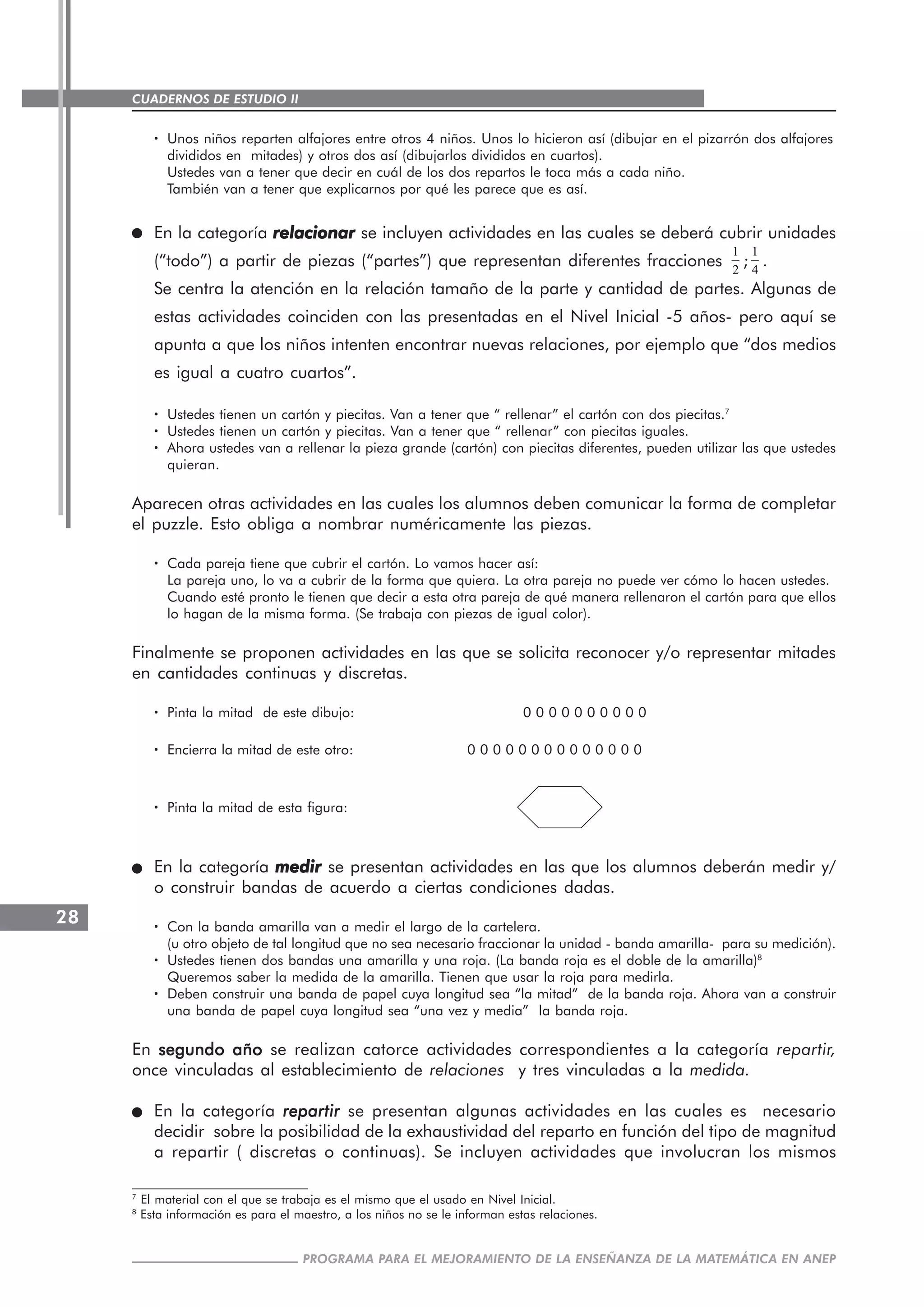 CUADERNOS DE ESTUDIO II
CUADERNOS DE ESTUDIO28
PROGRAMA PARA EL MEJORAMIENTO DE LA ENSEÑANZA DE LA MATEMÁTICA EN ANEP
····· Unos niños reparten alfajores entre otros 4 niños. Unos lo hicieron así (dibujar en el pizarrón dos alfajores
divididos en mitades) y otros dos así (dibujarlos divididos en cuartos).
Ustedes van a tener que decir en cuál de los dos repartos le toca más a cada niño.
También van a tener que explicarnos por qué les parece que es así.
En la categoría relacionarrelacionarrelacionarrelacionarrelacionar se incluyen actividades en las cuales se deberá cubrir unidades
(“todo”) a partir de piezas (“partes”) que representan diferentes fracciones
1
2
;
1
4
.
Se centra la atención en la relación tamaño de la parte y cantidad de partes. Algunas de
estas actividades coinciden con las presentadas en el Nivel Inicial -5 años- pero aquí se
apunta a que los niños intenten encontrar nuevas relaciones, por ejemplo que “dos medios
es igual a cuatro cuartos”.
····· Ustedes tienen un cartón y piecitas. Van a tener que “ rellenar” el cartón con dos piecitas.7
····· Ustedes tienen un cartón y piecitas. Van a tener que “ rellenar” con piecitas iguales.
····· Ahora ustedes van a rellenar la pieza grande (cartón) con piecitas diferentes, pueden utilizar las que ustedes
quieran.
Aparecen otras actividades en las cuales los alumnos deben comunicar la forma de completar
el puzzle. Esto obliga a nombrar numéricamente las piezas.
····· Cada pareja tiene que cubrir el cartón. Lo vamos hacer así:
La pareja uno, lo va a cubrir de la forma que quiera. La otra pareja no puede ver cómo lo hacen ustedes.
Cuando esté pronto le tienen que decir a esta otra pareja de qué manera rellenaron el cartón para que ellos
lo hagan de la misma forma. (Se trabaja con piezas de igual color).
Finalmente se proponen actividades en las que se solicita reconocer y/o representar mitades
en cantidades continuas y discretas.
····· Pinta la mitad de este dibujo: 0 0 0 0 0 0 0 0 0 0
····· Encierra la mitad de este otro: 0 0 0 0 0 0 0 0 0 0 0 0 0 0
····· Pinta la mitad de esta figura:
En la categoría medirmedirmedirmedirmedir se presentan actividades en las que los alumnos deberán medir y/
o construir bandas de acuerdo a ciertas condiciones dadas.
····· Con la banda amarilla van a medir el largo de la cartelera.
(u otro objeto de tal longitud que no sea necesario fraccionar la unidad - banda amarilla- para su medición).
····· Ustedes tienen dos bandas una amarilla y una roja. (La banda roja es el doble de la amarilla)8
Queremos saber la medida de la amarilla. Tienen que usar la roja para medirla.
····· Deben construir una banda de papel cuya longitud sea “la mitad” de la banda roja. Ahora van a construir
una banda de papel cuya longitud sea “una vez y media” la banda roja.
En segundo añosegundo añosegundo añosegundo añosegundo año se realizan catorce actividades correspondientes a la categoría repartir,
once vinculadas al establecimiento de relaciones y tres vinculadas a la medida.
En la categoría repartirrepartirrepartirrepartirrepartir se presentan algunas actividades en las cuales es necesario
decidir sobre la posibilidad de la exhaustividad del reparto en función del tipo de magnitud
a repartir ( discretas o continuas). Se incluyen actividades que involucran los mismos
7
El material con el que se trabaja es el mismo que el usado en Nivel Inicial.
8
Esta información es para el maestro, a los niños no se le informan estas relaciones.
 