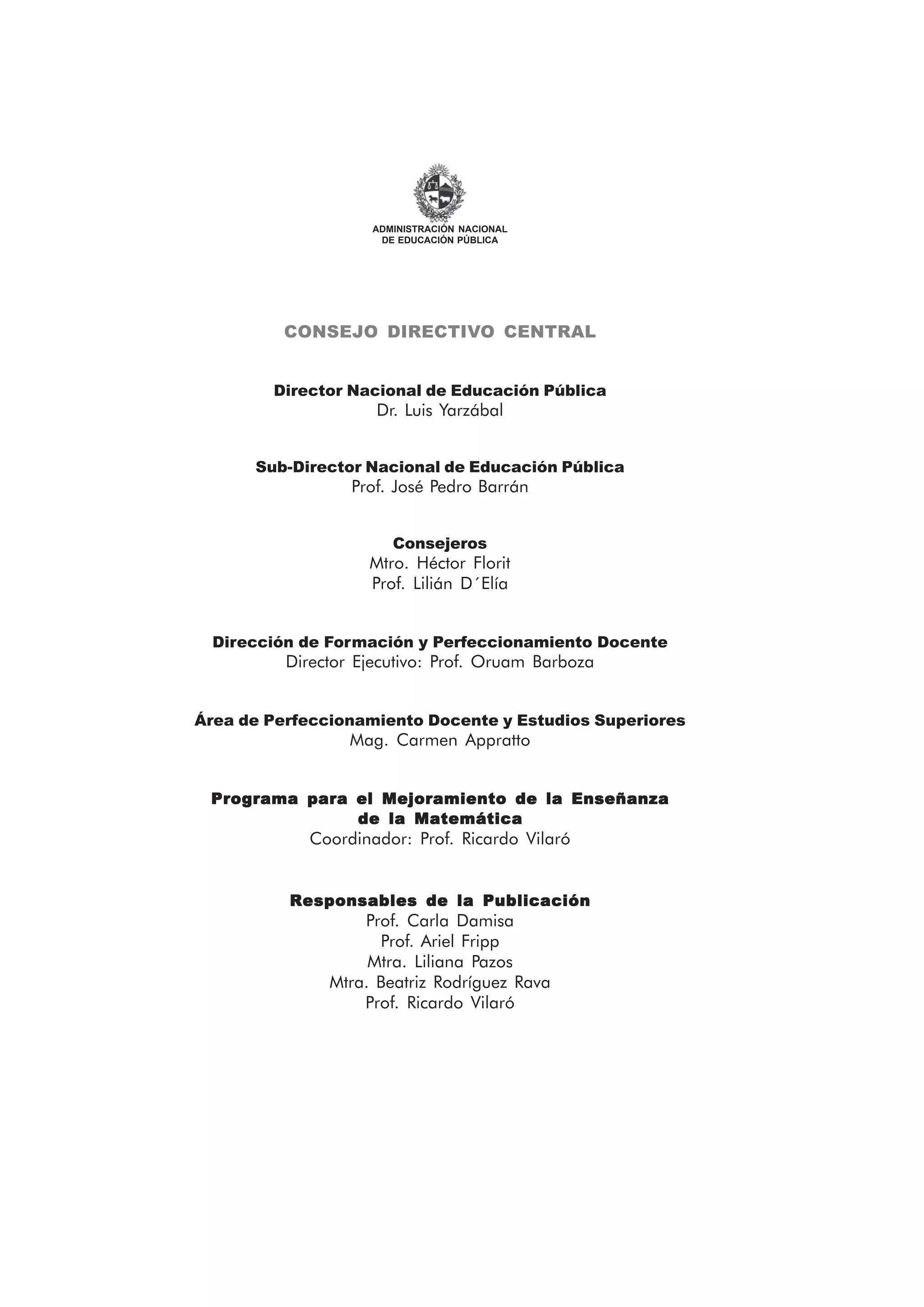 CONSEJO DIRECTIVO CENTRAL
Director Nacional de Educación Pública
Dr. Luis Yarzábal
Sub-Director Nacional de Educación Pública
Prof. José Pedro Barrán
Consejeros
Mtro. Héctor Florit
Prof. Lilián D´Elía
Dirección de Formación y Perfeccionamiento Docente
Director Ejecutivo: Prof. Oruam Barboza
Área de Perfeccionamiento Docente y Estudios Superiores
Mag. Carmen Appratto
Programa para el Mejoramiento de la EnseñanzaPrograma para el Mejoramiento de la EnseñanzaPrograma para el Mejoramiento de la EnseñanzaPrograma para el Mejoramiento de la EnseñanzaPrograma para el Mejoramiento de la Enseñanza
de la Matemáticade la Matemáticade la Matemáticade la Matemáticade la Matemática
Coordinador: Prof. Ricardo Vilaró
Responsables de la PublicaciónResponsables de la PublicaciónResponsables de la PublicaciónResponsables de la PublicaciónResponsables de la Publicación
Prof. Carla Damisa
Prof. Ariel Fripp
Mtra. Liliana Pazos
Mtra. Beatriz Rodríguez Rava
Prof. Ricardo Vilaró
ADMINISTRACIÓN NACIONAL
DE EDUCACIÓN PÚBLICA
 