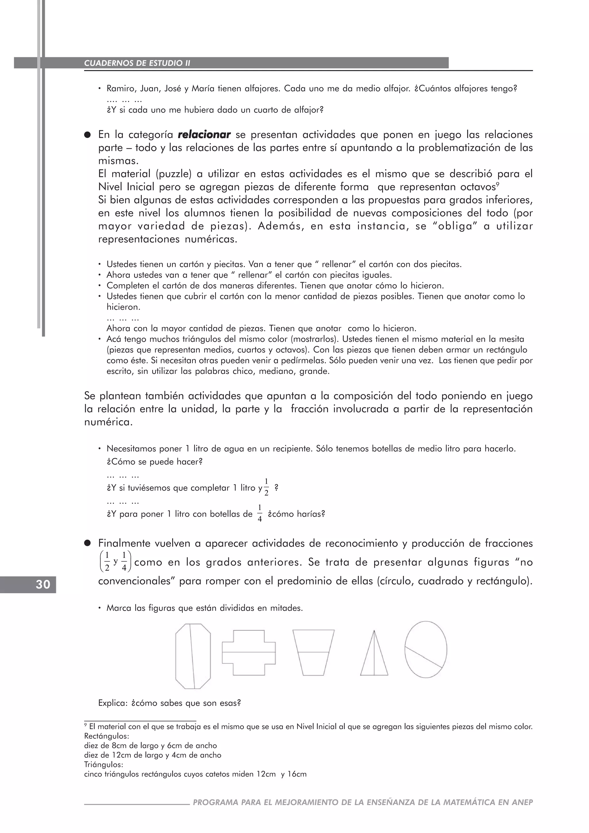 CUADERNOS DE ESTUDIO II
CUADERNOS DE ESTUDIO30
PROGRAMA PARA EL MEJORAMIENTO DE LA ENSEÑANZA DE LA MATEMÁTICA EN ANEP
····· Ramiro, Juan, José y María tienen alfajores. Cada uno me da medio alfajor. ¿Cuántos alfajores tengo?
.... ... ...
¿Y si cada uno me hubiera dado un cuarto de alfajor?
En la categoría relacionarrelacionarrelacionarrelacionarrelacionar se presentan actividades que ponen en juego las relaciones
parte – todo y las relaciones de las partes entre sí apuntando a la problematización de las
mismas.
El material (puzzle) a utilizar en estas actividades es el mismo que se describió para el
Nivel Inicial pero se agregan piezas de diferente forma que representan octavos9
Si bien algunas de estas actividades corresponden a las propuestas para grados inferiores,
en este nivel los alumnos tienen la posibilidad de nuevas composiciones del todo (por
mayor variedad de piezas). Además, en esta instancia, se “obliga” a utilizar
representaciones numéricas.
····· Ustedes tienen un cartón y piecitas. Van a tener que “ rellenar” el cartón con dos piecitas.
····· Ahora ustedes van a tener que “ rellenar” el cartón con piecitas iguales.
····· Completen el cartón de dos maneras diferentes. Tienen que anotar cómo lo hicieron.
····· Ustedes tienen que cubrir el cartón con la menor cantidad de piezas posibles. Tienen que anotar como lo
hicieron.
... ... ...
Ahora con la mayor cantidad de piezas. Tienen que anotar como lo hicieron.
····· Acá tengo muchos triángulos del mismo color (mostrarlos). Ustedes tienen el mismo material en la mesita
(piezas que representan medios, cuartos y octavos). Con las piezas que tienen deben armar un rectángulo
como éste. Si necesitan otras pueden venir a pedírmelas. Sólo pueden venir una vez. Las tienen que pedir por
escrito, sin utilizar las palabras chico, mediano, grande.
Se plantean también actividades que apuntan a la composición del todo poniendo en juego
la relación entre la unidad, la parte y la fracción involucrada a partir de la representación
numérica.
····· Necesitamos poner 1 litro de agua en un recipiente. Sólo tenemos botellas de medio litro para hacerlo.
¿Cómo se puede hacer?
... ... ...
¿Y si tuviésemos que completar 1 litro y
1
2
?
... ... ...
¿Y para poner 1 litro con botellas de
1
4
¿cómo harías?
Finalmente vuelven a aparecer actividades de reconocimiento y producción de fracciones
1 1
y
2 4
⎛ ⎞
⎜ ⎟
⎝ ⎠
como en los grados anteriores. Se trata de presentar algunas figuras “no
convencionales” para romper con el predominio de ellas (círculo, cuadrado y rectángulo).
····· Marca las figuras que están divididas en mitades.
Explica: ¿cómo sabes que son esas?
9
El material con el que se trabaja es el mismo que se usa en Nivel Inicial al que se agregan las siguientes piezas del mismo color.
Rectángulos:
diez de 8cm de largo y 6cm de ancho
diez de 12cm de largo y 4cm de ancho
Triángulos:
cinco triángulos rectángulos cuyos catetos miden 12cm y 16cm
 