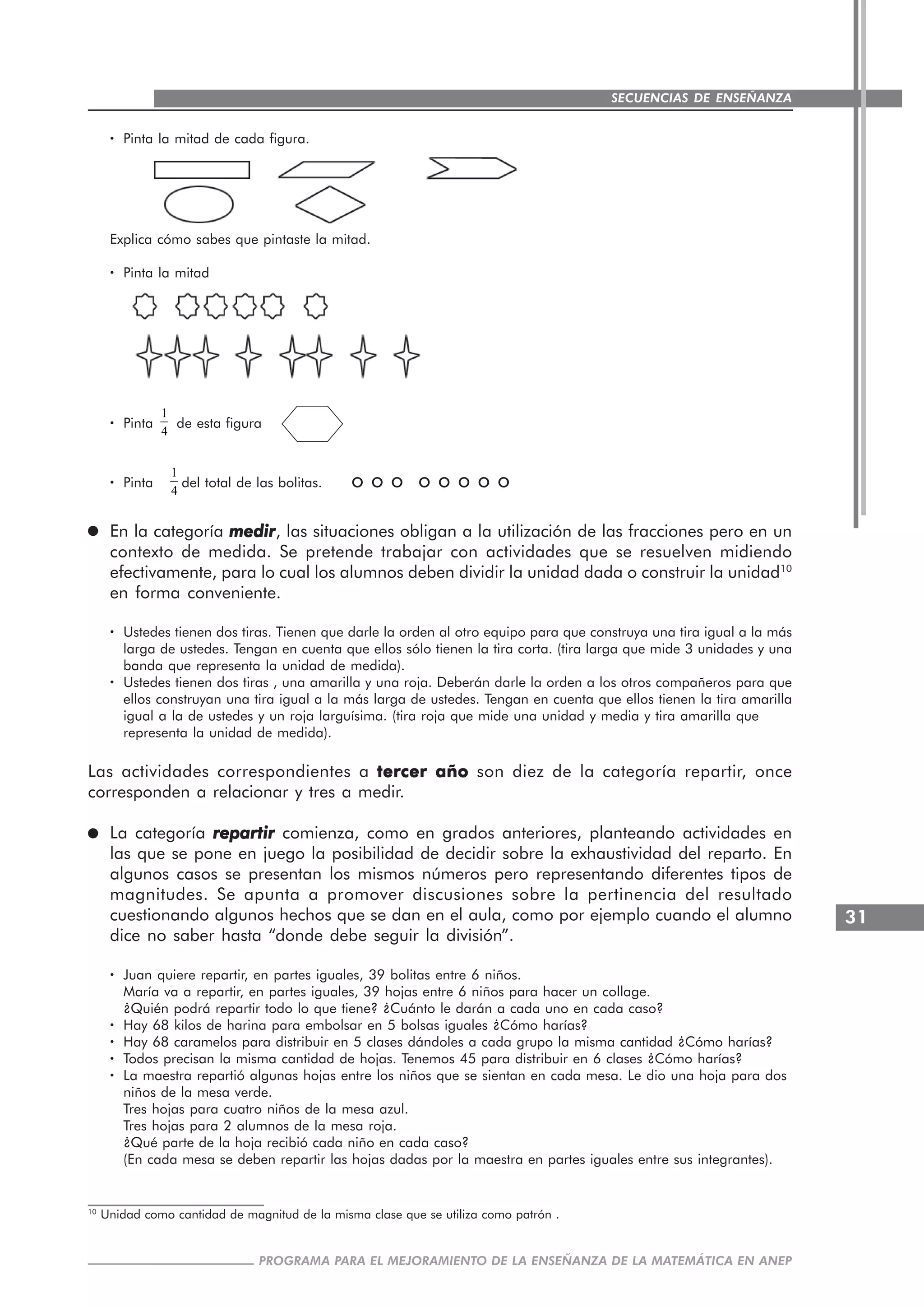 31
PROGRAMA PARA EL MEJORAMIENTO DE LA ENSEÑANZA DE LA MATEMÁTICA EN ANEP
SECUENCIAS DE ENSEÑANZA
····· Pinta la mitad de cada figura.
Explica cómo sabes que pintaste la mitad.
····· Pinta la mitad
····· Pinta
1
4
de esta figura
····· Pinta
1
4
del total de las bolitas. o o o o o o o o
En la categoría medirmedirmedirmedirmedir, las situaciones obligan a la utilización de las fracciones pero en un
contexto de medida. Se pretende trabajar con actividades que se resuelven midiendo
efectivamente, para lo cual los alumnos deben dividir la unidad dada o construir la unidad10
en forma conveniente.
····· Ustedes tienen dos tiras. Tienen que darle la orden al otro equipo para que construya una tira igual a la más
larga de ustedes. Tengan en cuenta que ellos sólo tienen la tira corta. (tira larga que mide 3 unidades y una
banda que representa la unidad de medida).
····· Ustedes tienen dos tiras , una amarilla y una roja. Deberán darle la orden a los otros compañeros para que
ellos construyan una tira igual a la más larga de ustedes. Tengan en cuenta que ellos tienen la tira amarilla
igual a la de ustedes y un roja larguísima. (tira roja que mide una unidad y media y tira amarilla que
representa la unidad de medida).
Las actividades correspondientes a tercer añotercer añotercer añotercer añotercer año son diez de la categoría repartir, once
corresponden a relacionar y tres a medir.
La categoría repartirrepartirrepartirrepartirrepartir comienza, como en grados anteriores, planteando actividades en
las que se pone en juego la posibilidad de decidir sobre la exhaustividad del reparto. En
algunos casos se presentan los mismos números pero representando diferentes tipos de
magnitudes. Se apunta a promover discusiones sobre la pertinencia del resultado
cuestionando algunos hechos que se dan en el aula, como por ejemplo cuando el alumno
dice no saber hasta “donde debe seguir la división”.
····· Juan quiere repartir, en partes iguales, 39 bolitas entre 6 niños.
María va a repartir, en partes iguales, 39 hojas entre 6 niños para hacer un collage.
¿Quién podrá repartir todo lo que tiene? ¿Cuánto le darán a cada uno en cada caso?
····· Hay 68 kilos de harina para embolsar en 5 bolsas iguales ¿Cómo harías?
····· Hay 68 caramelos para distribuir en 5 clases dándoles a cada grupo la misma cantidad ¿Cómo harías?
····· Todos precisan la misma cantidad de hojas. Tenemos 45 para distribuir en 6 clases ¿Cómo harías?
····· La maestra repartió algunas hojas entre los niños que se sientan en cada mesa. Le dio una hoja para dos
niños de la mesa verde.
Tres hojas para cuatro niños de la mesa azul.
Tres hojas para 2 alumnos de la mesa roja.
¿Qué parte de la hoja recibió cada niño en cada caso?
(En cada mesa se deben repartir las hojas dadas por la maestra en partes iguales entre sus integrantes).
10
Unidad como cantidad de magnitud de la misma clase que se utiliza como patrón .
 