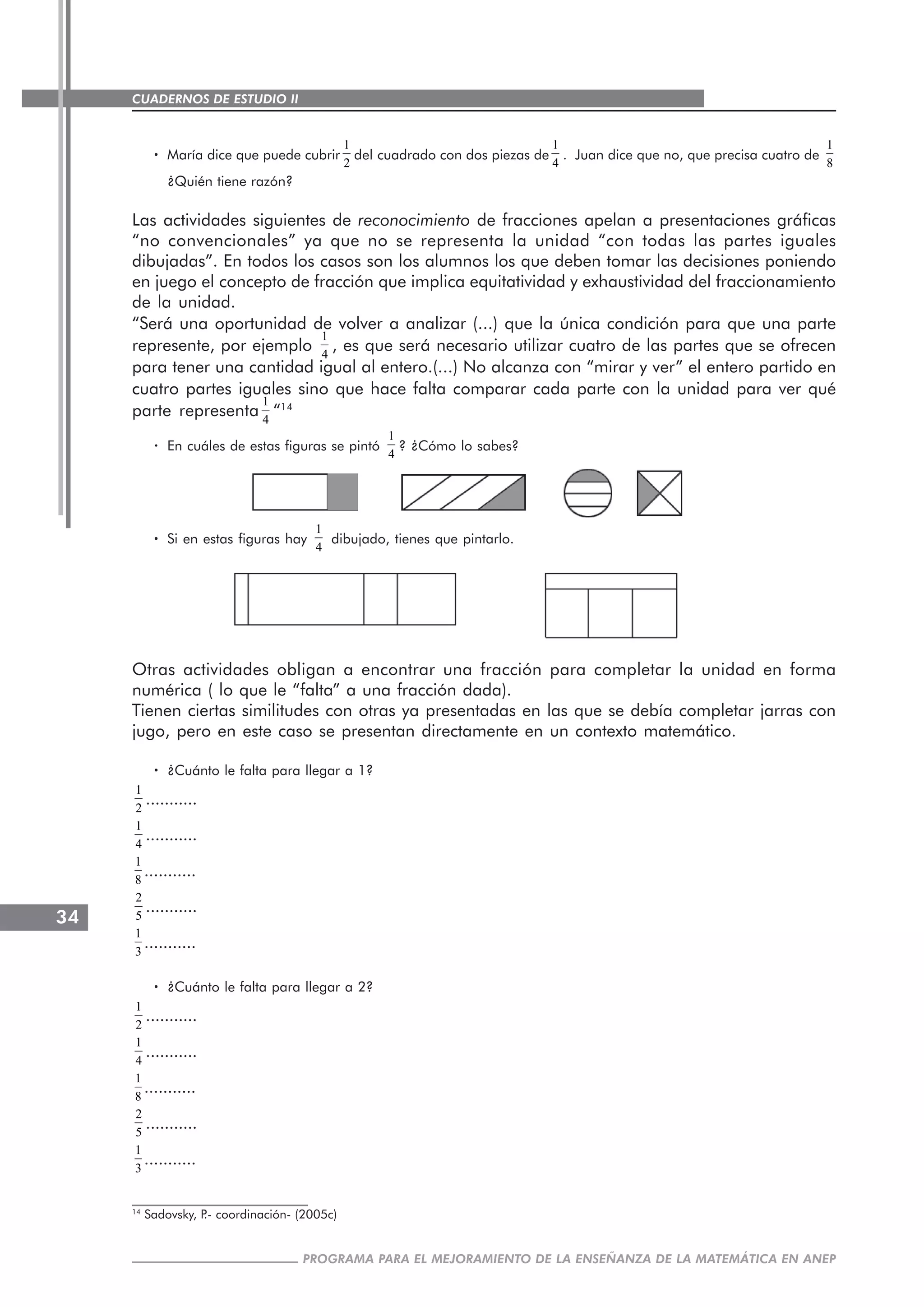 CUADERNOS DE ESTUDIO II
CUADERNOS DE ESTUDIO34
PROGRAMA PARA EL MEJORAMIENTO DE LA ENSEÑANZA DE LA MATEMÁTICA EN ANEP
····· María dice que puede cubrir
1
2
del cuadrado con dos piezas de
1
4
. Juan dice que no, que precisa cuatro de
1
8
¿Quién tiene razón?
Las actividades siguientes de reconocimiento de fracciones apelan a presentaciones gráficas
“no convencionales” ya que no se representa la unidad “con todas las partes iguales
dibujadas”. En todos los casos son los alumnos los que deben tomar las decisiones poniendo
en juego el concepto de fracción que implica equitatividad y exhaustividad del fraccionamiento
de la unidad.
“Será una oportunidad de volver a analizar (...) que la única condición para que una parte
represente, por ejemplo
1
4
, es que será necesario utilizar cuatro de las partes que se ofrecen
para tener una cantidad igual al entero.(...) No alcanza con “mirar y ver” el entero partido en
cuatro partes iguales sino que hace falta comparar cada parte con la unidad para ver qué
parte representa
1
4
“14
· En cuáles de estas figuras se pintó
1
4
? ¿Cómo lo sabes?
····· Si en estas figuras hay
1
4
dibujado, tienes que pintarlo.
Otras actividades obligan a encontrar una fracción para completar la unidad en forma
numérica ( lo que le “falta” a una fracción dada).
Tienen ciertas similitudes con otras ya presentadas en las que se debía completar jarras con
jugo, pero en este caso se presentan directamente en un contexto matemático.
····· ¿Cuánto le falta para llegar a 1?
1
2
...........
1
4
...........
1
8
...........
2
5
...........
1
3
...........
····· ¿Cuánto le falta para llegar a 2?
1
2
...........
1
4
...........
1
8
...........
2
5
...........
1
3
...........
14
Sadovsky, P.- coordinación- (2005c)
 