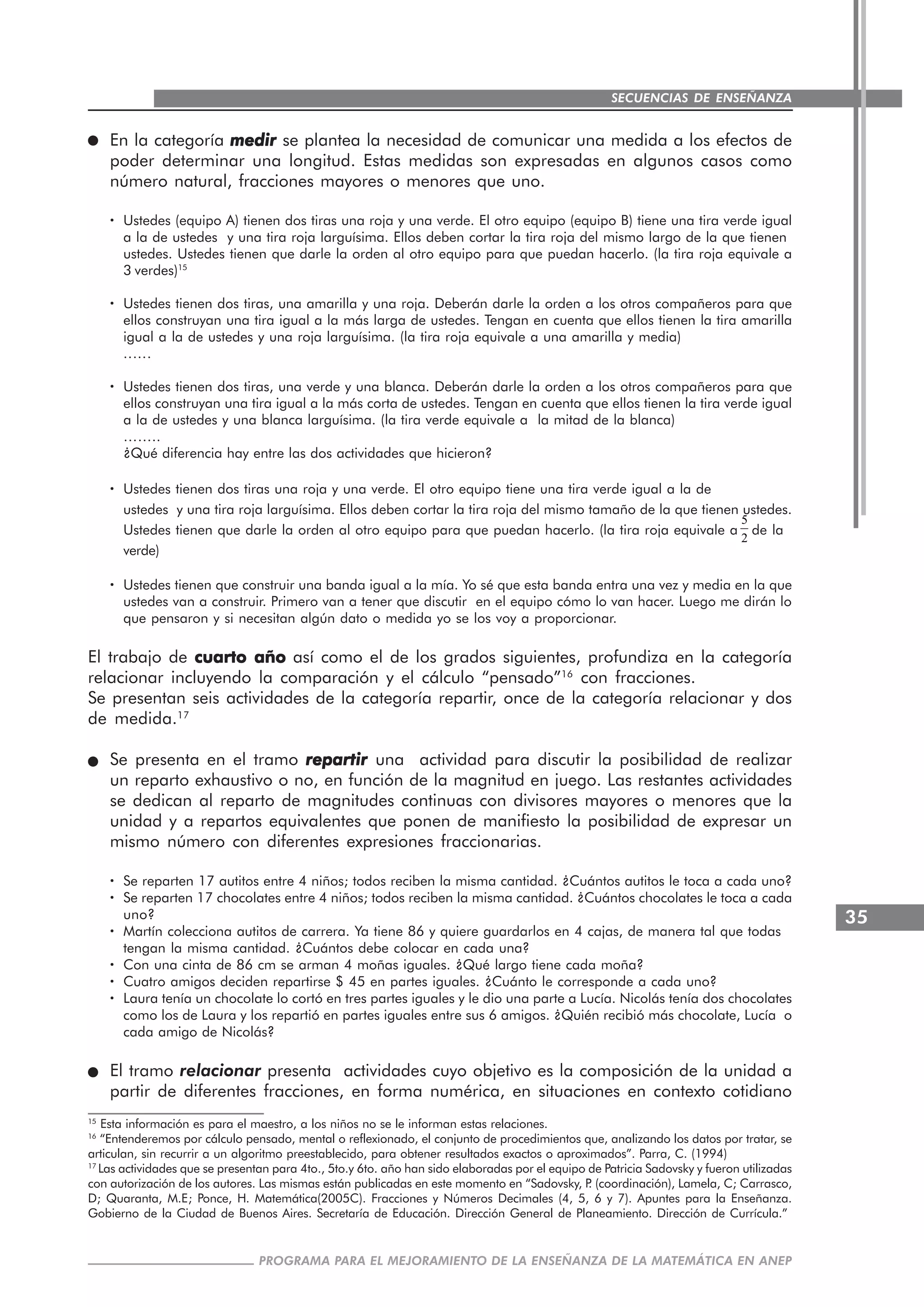 35
PROGRAMA PARA EL MEJORAMIENTO DE LA ENSEÑANZA DE LA MATEMÁTICA EN ANEP
SECUENCIAS DE ENSEÑANZA
En la categoría medirmedirmedirmedirmedir se plantea la necesidad de comunicar una medida a los efectos de
poder determinar una longitud. Estas medidas son expresadas en algunos casos como
número natural, fracciones mayores o menores que uno.
····· Ustedes (equipo A) tienen dos tiras una roja y una verde. El otro equipo (equipo B) tiene una tira verde igual
a la de ustedes y una tira roja larguísima. Ellos deben cortar la tira roja del mismo largo de la que tienen
ustedes. Ustedes tienen que darle la orden al otro equipo para que puedan hacerlo. (la tira roja equivale a
3 verdes)15
····· Ustedes tienen dos tiras, una amarilla y una roja. Deberán darle la orden a los otros compañeros para que
ellos construyan una tira igual a la más larga de ustedes. Tengan en cuenta que ellos tienen la tira amarilla
igual a la de ustedes y una roja larguísima. (la tira roja equivale a una amarilla y media)
..….
····· Ustedes tienen dos tiras, una verde y una blanca. Deberán darle la orden a los otros compañeros para que
ellos construyan una tira igual a la más corta de ustedes. Tengan en cuenta que ellos tienen la tira verde igual
a la de ustedes y una blanca larguísima. (la tira verde equivale a la mitad de la blanca)
……..
¿Qué diferencia hay entre las dos actividades que hicieron?
····· Ustedes tienen dos tiras una roja y una verde. El otro equipo tiene una tira verde igual a la de
ustedes y una tira roja larguísima. Ellos deben cortar la tira roja del mismo tamaño de la que tienen ustedes.
Ustedes tienen que darle la orden al otro equipo para que puedan hacerlo. (la tira roja equivale a
5
2
de la
verde)
····· Ustedes tienen que construir una banda igual a la mía. Yo sé que esta banda entra una vez y media en la que
ustedes van a construir. Primero van a tener que discutir en el equipo cómo lo van hacer. Luego me dirán lo
que pensaron y si necesitan algún dato o medida yo se los voy a proporcionar.
El trabajo de cuarto añocuarto añocuarto añocuarto añocuarto año así como el de los grados siguientes, profundiza en la categoría
relacionar incluyendo la comparación y el cálculo “pensado”16
con fracciones.
Se presentan seis actividades de la categoría repartir, once de la categoría relacionar y dos
de medida.17
Se presenta en el tramo repartirrepartirrepartirrepartirrepartir una actividad para discutir la posibilidad de realizar
un reparto exhaustivo o no, en función de la magnitud en juego. Las restantes actividades
se dedican al reparto de magnitudes continuas con divisores mayores o menores que la
unidad y a repartos equivalentes que ponen de manifiesto la posibilidad de expresar un
mismo número con diferentes expresiones fraccionarias.
····· Se reparten 17 autitos entre 4 niños; todos reciben la misma cantidad. ¿Cuántos autitos le toca a cada uno?
····· Se reparten 17 chocolates entre 4 niños; todos reciben la misma cantidad. ¿Cuántos chocolates le toca a cada
uno?
····· Martín colecciona autitos de carrera. Ya tiene 86 y quiere guardarlos en 4 cajas, de manera tal que todas
tengan la misma cantidad. ¿Cuántos debe colocar en cada una?
····· Con una cinta de 86 cm se arman 4 moñas iguales. ¿Qué largo tiene cada moña?
····· Cuatro amigos deciden repartirse $ 45 en partes iguales. ¿Cuánto le corresponde a cada uno?
····· Laura tenía un chocolate lo cortó en tres partes iguales y le dio una parte a Lucía. Nicolás tenía dos chocolates
como los de Laura y los repartió en partes iguales entre sus 6 amigos. ¿Quién recibió más chocolate, Lucía o
cada amigo de Nicolás?
El tramo relacionar presenta actividades cuyo objetivo es la composición de la unidad a
partir de diferentes fracciones, en forma numérica, en situaciones en contexto cotidiano
15
Esta información es para el maestro, a los niños no se le informan estas relaciones.
16
“Entenderemos por cálculo pensado, mental o reflexionado, el conjunto de procedimientos que, analizando los datos por tratar, se
articulan, sin recurrir a un algoritmo preestablecido, para obtener resultados exactos o aproximados”. Parra, C. (1994)
17
Las actividades que se presentan para 4to., 5to.y 6to. año han sido elaboradas por el equipo de Patricia Sadovsky y fueron utilizadas
con autorización de los autores. Las mismas están publicadas en este momento en “Sadovsky, P. (coordinación), Lamela, C; Carrasco,
D; Quaranta, M.E; Ponce, H. Matemática(2005C). Fracciones y Números Decimales (4, 5, 6 y 7). Apuntes para la Enseñanza.
Gobierno de la Ciudad de Buenos Aires. Secretaría de Educación. Dirección General de Planeamiento. Dirección de Currícula.”
 