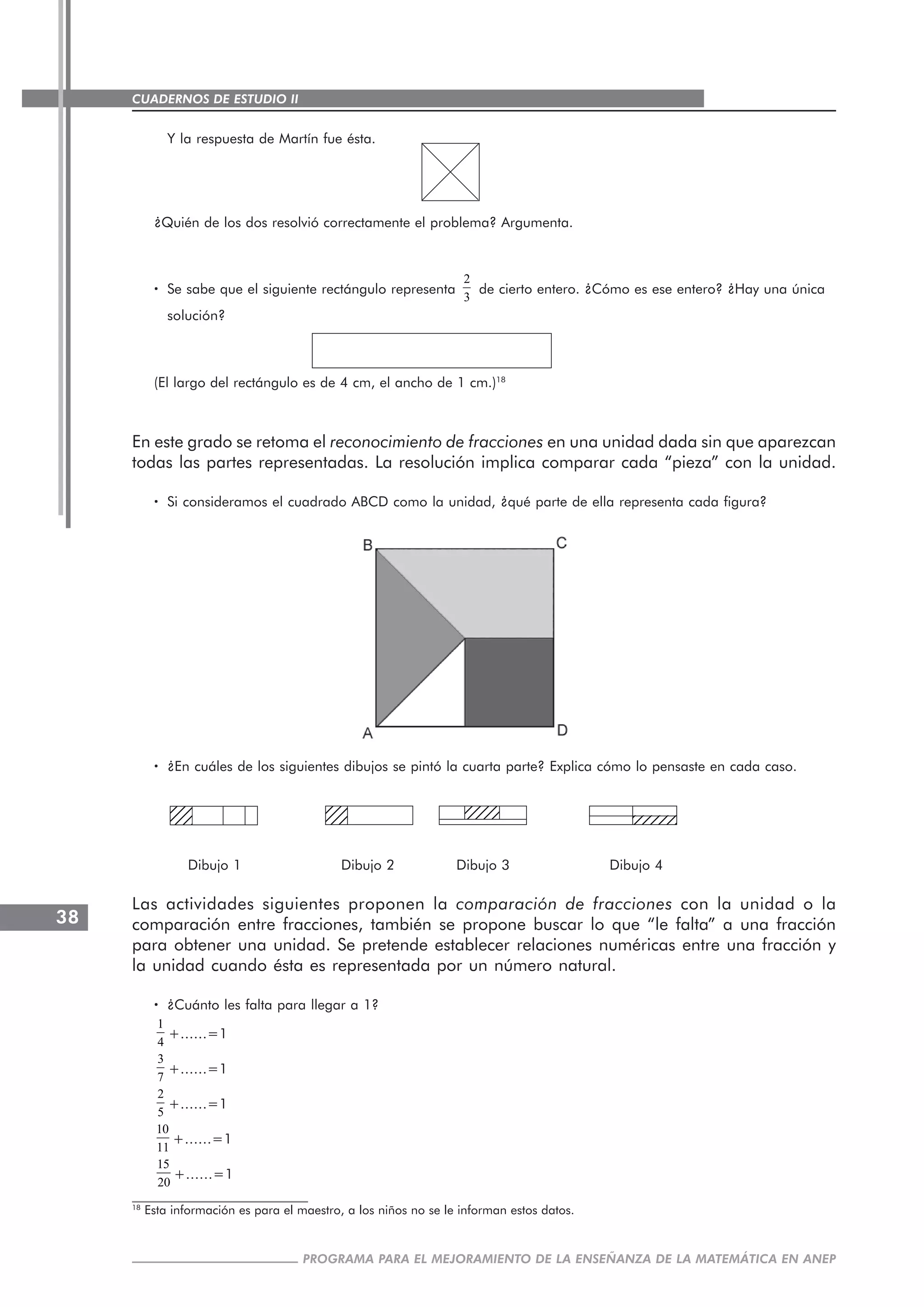 CUADERNOS DE ESTUDIO II
CUADERNOS DE ESTUDIO38
PROGRAMA PARA EL MEJORAMIENTO DE LA ENSEÑANZA DE LA MATEMÁTICA EN ANEP
123451234512345
Y la respuesta de Martín fue ésta.
¿Quién de los dos resolvió correctamente el problema? Argumenta.
····· Se sabe que el siguiente rectángulo representa
2
3
de cierto entero. ¿Cómo es ese entero? ¿Hay una única
solución?
(El largo del rectángulo es de 4 cm, el ancho de 1 cm.)18
En este grado se retoma el reconocimiento de fracciones en una unidad dada sin que aparezcan
todas las partes representadas. La resolución implica comparar cada “pieza” con la unidad.
····· Si consideramos el cuadrado ABCD como la unidad, ¿qué parte de ella representa cada figura?
····· ¿En cuáles de los siguientes dibujos se pintó la cuarta parte? Explica cómo lo pensaste en cada caso.
Dibujo 1 Dibujo 2 Dibujo 3 Dibujo 4
Las actividades siguientes proponen la comparación de fracciones con la unidad o la
comparación entre fracciones, también se propone buscar lo que “le falta” a una fracción
para obtener una unidad. Se pretende establecer relaciones numéricas entre una fracción y
la unidad cuando ésta es representada por un número natural.
····· ¿Cuánto les falta para llegar a 1?
1
4
+......=1
3
7
+......=1
2
5
+......=1
10
11
+......=1
15
20
+......=1
1234123412341234
1234123412341234 123456123456
18
Esta información es para el maestro, a los niños no se le informan estos datos.
 