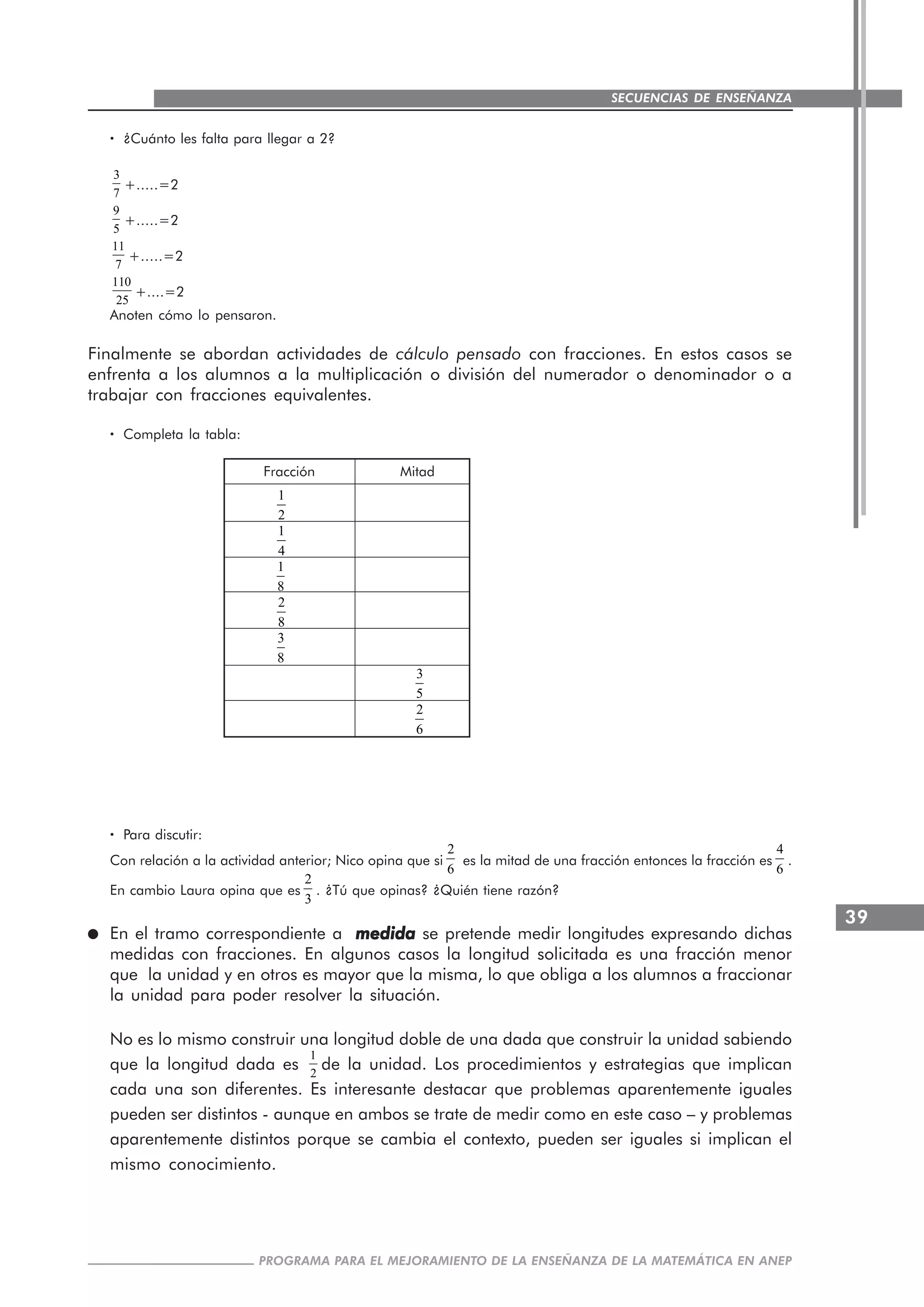 39
PROGRAMA PARA EL MEJORAMIENTO DE LA ENSEÑANZA DE LA MATEMÁTICA EN ANEP
SECUENCIAS DE ENSEÑANZA
····· ¿Cuánto les falta para llegar a 2?
3
7
+.....=2
9
5
+.....=2
11
7
+.....=2
110
25
+....=2
Anoten cómo lo pensaron.
Finalmente se abordan actividades de cálculo pensado con fracciones. En estos casos se
enfrenta a los alumnos a la multiplicación o división del numerador o denominador o a
trabajar con fracciones equivalentes.
····· Completa la tabla:
Fracción Mitad
····· Para discutir:
Con relación a la actividad anterior; Nico opina que si
2
6
es la mitad de una fracción entonces la fracción es
4
6
.
En cambio Laura opina que es
2
3
. ¿Tú que opinas? ¿Quién tiene razón?
En el tramo correspondiente a medidamedidamedidamedidamedida se pretende medir longitudes expresando dichas
medidas con fracciones. En algunos casos la longitud solicitada es una fracción menor
que la unidad y en otros es mayor que la misma, lo que obliga a los alumnos a fraccionar
la unidad para poder resolver la situación.
No es lo mismo construir una longitud doble de una dada que construir la unidad sabiendo
que la longitud dada es
1
2
de la unidad. Los procedimientos y estrategias que implican
cada una son diferentes. Es interesante destacar que problemas aparentemente iguales
pueden ser distintos - aunque en ambos se trate de medir como en este caso – y problemas
aparentemente distintos porque se cambia el contexto, pueden ser iguales si implican el
mismo conocimiento.
1
2
1
4
1
8
2
8
3
8
3
5
2
6
 