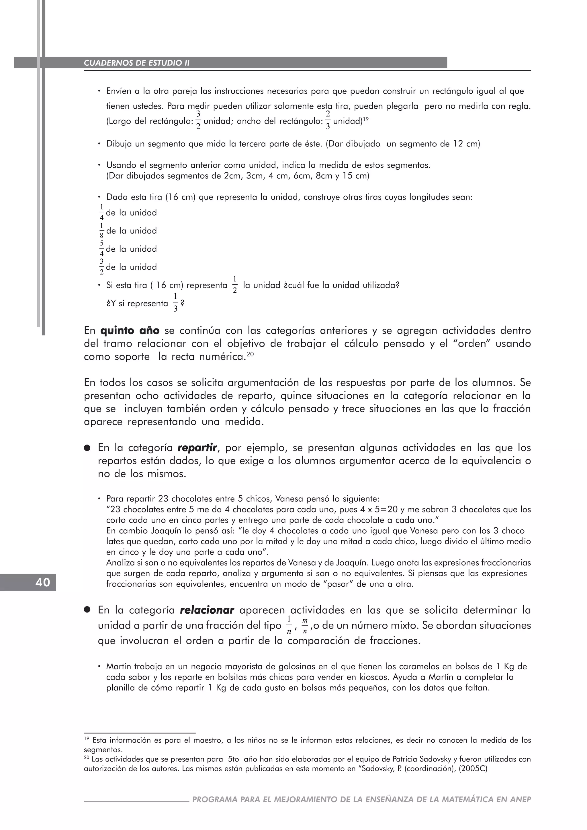 CUADERNOS DE ESTUDIO II
CUADERNOS DE ESTUDIO40
PROGRAMA PARA EL MEJORAMIENTO DE LA ENSEÑANZA DE LA MATEMÁTICA EN ANEP
····· Envíen a la otra pareja las instrucciones necesarias para que puedan construir un rectángulo igual al que
tienen ustedes. Para medir pueden utilizar solamente esta tira, pueden plegarla pero no medirla con regla.
(Largo del rectángulo:
3
2
unidad; ancho del rectángulo:
2
3
unidad)19
····· Dibuja un segmento que mida la tercera parte de éste. (Dar dibujado un segmento de 12 cm)
····· Usando el segmento anterior como unidad, indica la medida de estos segmentos.
(Dar dibujados segmentos de 2cm, 3cm, 4 cm, 6cm, 8cm y 15 cm)
····· Dada esta tira (16 cm) que representa la unidad, construye otras tiras cuyas longitudes sean:
1
4
de la unidad
1
8
de la unidad
5
4
de la unidad
3
2
de la unidad
····· Si esta tira ( 16 cm) representa
1
2
la unidad ¿cuál fue la unidad utilizada?
¿Y si representa
1
3
?
En quinto añoquinto añoquinto añoquinto añoquinto año se continúa con las categorías anteriores y se agregan actividades dentro
del tramo relacionar con el objetivo de trabajar el cálculo pensado y el “orden” usando
como soporte la recta numérica.20
En todos los casos se solicita argumentación de las respuestas por parte de los alumnos. Se
presentan ocho actividades de reparto, quince situaciones en la categoría relacionar en la
que se incluyen también orden y cálculo pensado y trece situaciones en las que la fracción
aparece representando una medida.
En la categoría repartirrepartirrepartirrepartirrepartir, por ejemplo, se presentan algunas actividades en las que los
repartos están dados, lo que exige a los alumnos argumentar acerca de la equivalencia o
no de los mismos.
····· Para repartir 23 chocolates entre 5 chicos, Vanesa pensó lo siguiente:
“23 chocolates entre 5 me da 4 chocolates para cada uno, pues 4 x 5=20 y me sobran 3 chocolates que los
corto cada uno en cinco partes y entrego una parte de cada chocolate a cada uno.”
En cambio Joaquín lo pensó así: “le doy 4 chocolates a cada uno igual que Vanesa pero con los 3 choco
lates que quedan, corto cada uno por la mitad y le doy una mitad a cada chico, luego divido el último medio
en cinco y le doy una parte a cada uno”.
Analiza si son o no equivalentes los repartos de Vanesa y de Joaquín. Luego anota las expresiones fraccionarias
que surgen de cada reparto, analiza y argumenta si son o no equivalentes. Si piensas que las expresiones
fraccionarias son equivalentes, encuentra un modo de “pasar” de una a otra.
En la categoría relacionarrelacionarrelacionarrelacionarrelacionar aparecen actividades en las que se solicita determinar la
unidad a partir de una fracción del tipo
1
n
,
m
n
,o de un número mixto. Se abordan situaciones
que involucran el orden a partir de la comparación de fracciones.
····· Martín trabaja en un negocio mayorista de golosinas en el que tienen los caramelos en bolsas de 1 Kg de
cada sabor y los reparte en bolsitas más chicas para vender en kioscos. Ayuda a Martín a completar la
planilla de cómo repartir 1 Kg de cada gusto en bolsas más pequeñas, con los datos que faltan.
19
Esta información es para el maestro, a los niños no se le informan estas relaciones, es decir no conocen la medida de los
segmentos.
20
Las actividades que se presentan para 5to año han sido elaboradas por el equipo de Patricia Sadovsky y fueron utilizadas con
autorización de los autores. Las mismas están publicadas en este momento en “Sadovsky, P. (coordinación), (2005C)
 