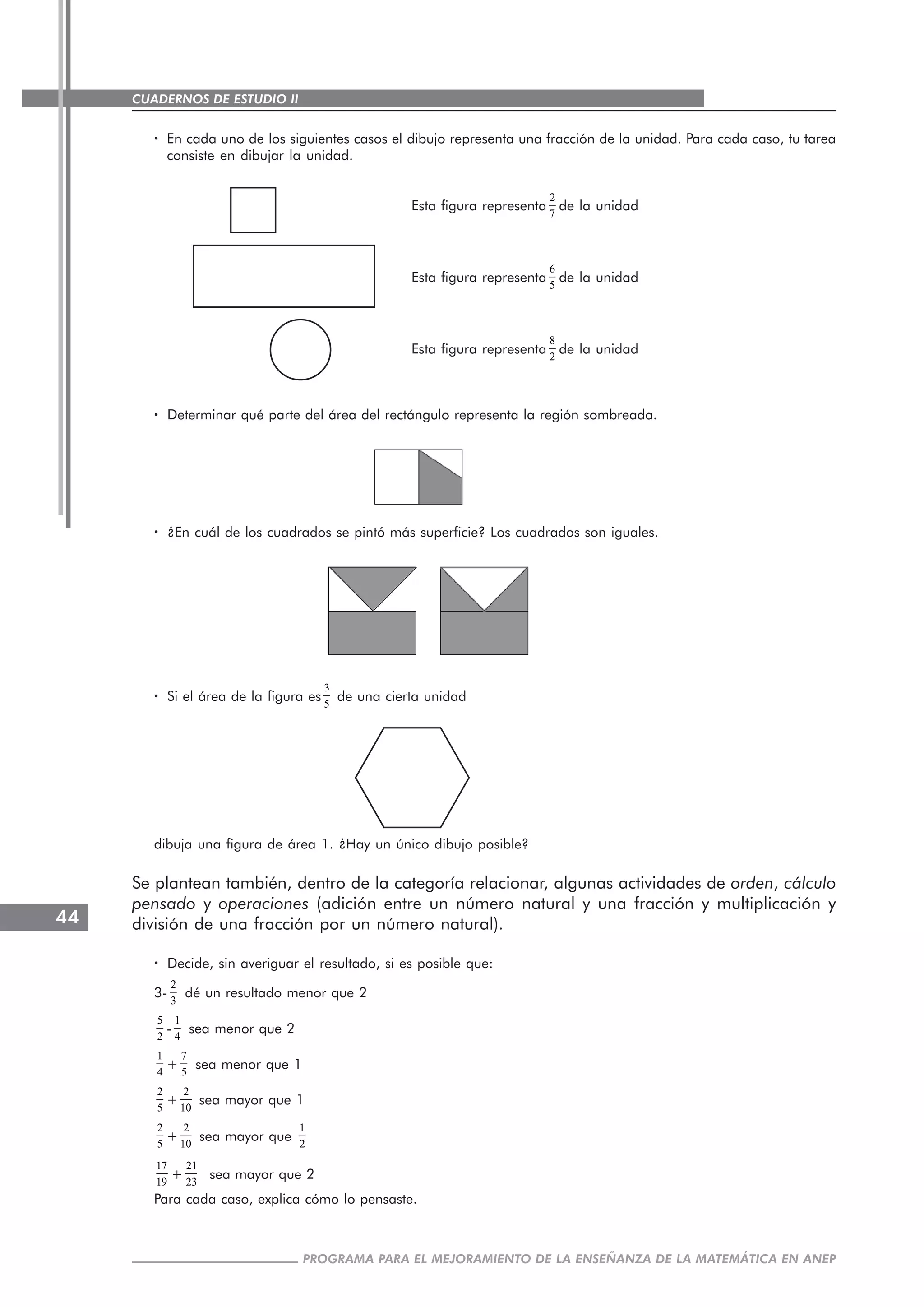 CUADERNOS DE ESTUDIO II
CUADERNOS DE ESTUDIO44
PROGRAMA PARA EL MEJORAMIENTO DE LA ENSEÑANZA DE LA MATEMÁTICA EN ANEP
····· En cada uno de los siguientes casos el dibujo representa una fracción de la unidad. Para cada caso, tu tarea
consiste en dibujar la unidad.
Esta figura representa
2
7
de la unidad
Esta figura representa
6
5
de la unidad
Esta figura representa
8
2
de la unidad
····· Determinar qué parte del área del rectángulo representa la región sombreada.
····· ¿En cuál de los cuadrados se pintó más superficie? Los cuadrados son iguales.
····· Si el área de la figura es
3
5
de una cierta unidad
dibuja una figura de área 1. ¿Hay un único dibujo posible?
Se plantean también, dentro de la categoría relacionar, algunas actividades de orden, cálculo
pensado y operaciones (adición entre un número natural y una fracción y multiplicación y
división de una fracción por un número natural).
····· Decide, sin averiguar el resultado, si es posible que:
3-
2
3
dé un resultado menor que 2
5
2
-
1
4
sea menor que 2
1
4
+
7
5
sea menor que 1
2
5
+
2
10
sea mayor que 1
2
5
+
2
10
sea mayor que
1
2
17
19
+
21
23
sea mayor que 2
Para cada caso, explica cómo lo pensaste.
 